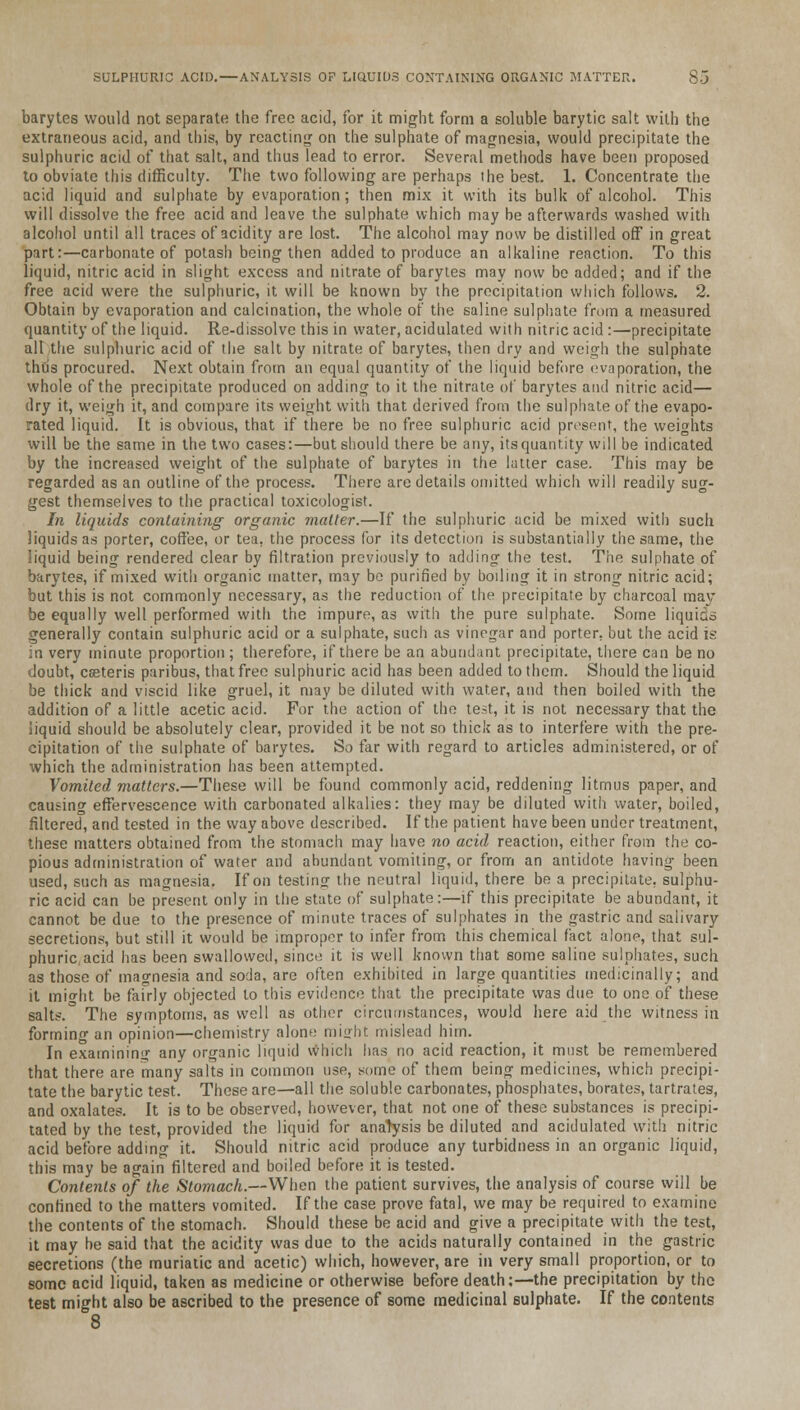 barytes would not separate the free acid, for it might form a soluble barytic salt with the extraneous acid, and this, by reacting on the sulphate of magnesia, would precipitate the sulphuric acid of that salt, and thus lead to error. Several methods have been proposed to obviate this difficulty. The two following are perhaps the best. 1. Concentrate the acid liquid and sulphate by evaporation; then mix it with its bulk of alcohol. This will dissolve the free acid and leave the sulphate which may be afterwards washed with alcohol until all traces of acidity are lost. The alcohol may now be distilled off in great part:—carbonate of potash being then added to produce an alkaline reaction. To this liquid, nitric acid in slight excess and nitrate of barytes may now bo added; and if the free acid were the sulphuric, it will be known by the precipitation which follows. 2. Obtain by evaporation and calcination, the whole of the saline sulphate from a measured quantity of the liquid. Re-dissolve this in water, acidulated with nitric acid :—precipitate all the sulphuric acid of the salt by nitrate of barytes, then dry and weigh the sulphate thus procured. Next obtain from an equal quantity of the liquid before evaporation, the whole of the precipitate produced on adding to it the nitrate of barytes and nitric acid— dry it, weigh it, and compare its weight with that derived from the sulphate of the evapo- rated liquid. It is obvious, that if there be no free sulphuric acid present, the weights will be the same in the two cases:—but should there be any, itsquantity will be indicated by the increased weight of the sulphate of barytes in the latter case. This may be regarded as an outline of the process. There are details omitted which will readily sug- gest themselves to the practical toxicologist. In liquids containing organic matter.—If the sulphuric acid be mixed with such liquids as porter, coffee, or tea. the process for its detection is substantially the same, the liquid being rendered clear by filtration previously to adding the test. The sulphate of barytes, if mixed with organic matter, may be purified by boiling it in strong nitric acid; but this is not commonly necessary, as the reduction of the precipitate by charcoal may be equally well performed with the impure, as with the pure sulphate. Some liquids generally contain sulphuric acid or a sulphate, such as vinegar and porter, but the acid is in very minute proportion; therefore, if there be an abundant precipitate, there can be no doubt, ceeteris paribus, that free sulphuric acid has been added to them. Should the liquid be thick and viscid like gruel, it may be diluted with water, and then boiled with the addition of a little acetic acid. For the action of the test, it is not necessary that the liquid should be absolutely clear, provided it be not so thick as to interfere with the pre- cipitation of the sulphate of barytes. So far with regard to articles administered, or of which the administration has been attempted. Vomited matters.—These will be found commonly acid, reddening litmus paper, and causing effervescence with carbonated alkalies: they may be diluted with water, boiled, filtered, and tested in the way above described. If the patient have been under treatment, these matters obtained from the stomach may have no acid reaction, either from the co- pious administration of water and abundant vomiting, or from an antidote having been used, such as magnesia. If on testing the neutral liquid, there be a precipitate, sulphu- ric acid can be present only in the state of sulphate:—if this precipitate be abundant, it cannot be due to the presence of minute traces of sulphates in the gastric and salivary secretions, but still it would be improper to infer from this chemical fact alone, that sul- phuric acid has been swallowed, since it is well known that some saline sulphates, such as those of magnesia and soda, are often exhibited in large quantities medicinally; and it mio-ht be fairly objected to this evidence that the precipitate was due to one of these salts. The symptoms, as well as other circumstances, would here aid the witness in forming an opinion—chemistry alone might mislead him. In examining any organic liquid which lias no acid reaction, it must be remembered that there are many salts in common use, some of them being medicines, which precipi- tate the barytic test. These are—all the soluble carbonates, phosphates, borates, tartrates, and oxalates. It is to be observed, however, that not one of these substances is precipi- tated by the test, provided the liquid for anarysis be diluted and acidulated with nitric acid before adding it. Should nitric acid produce any turbidness in an organic liquid, this may be again filtered and boiled before it is tested. Contents of the Stomach.—When the patient survives, the analysis of course will be confined to the matters vomited. If the case prove fatal, we may be required to examine the contents of the stomach. Should these be acid and give a precipitate with the test, it may he said that the acidity was due to the acids naturally contained in the gastric secretions (the muriatic and acetic) which, however, are in very small proportion, or to some acid liquid, taken as medicine or otherwise before death;—the precipitation by the test might also be ascribed to the presence of some medicinal sulphate. If the contents 8