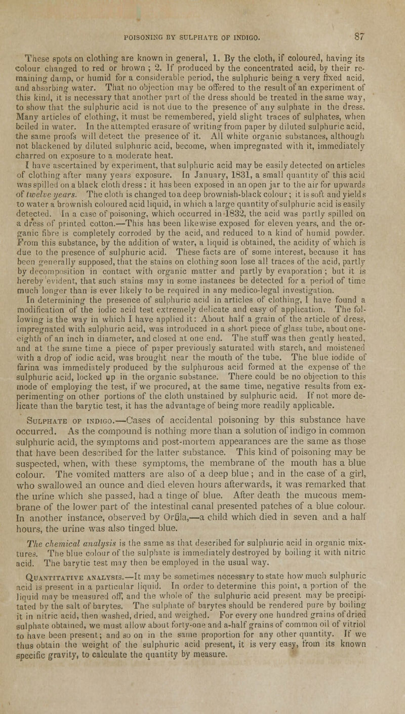 These spots on clothing are known in general, 1. By the cloth, if coloured, having its colour changed to red or hrown ; 2. If produced by the concentrated acid, by their re- maining damp, or humid for a considerable period, the sulphuric being a very fixed acid, and absorbing water. That no objection may be offered to the result of an experiment of this kind, it is necessary that another part of the dress should be treated in the same way, to show that the sulphuric acid is not due to the presence of any sulphate in the dress. Many articles of clothing, it must be remembered, yield slight traces of sulphates, when bciled in water. In the attempted erasure of writing from paper by diluted sulphuric acid, the same proofs will detect the presence of it. All white organic substances, although not blackened by diluted sulphuric acid, become, when impregnated with it, immediately charred on exposure to a moderate heat. I have ascertained by experiment, that sulphuric acid may be easily detected on articles of clothing after many years exposure. In January, 1831, a small quantity of this acid was spilled on a black cloth dress : it has been exposed in an open jar to the air for upwards of twelve years. The cloth is changed toadeep brownish-black colour; it is soft and yields to water a brownish coloured acid liquid, in which a large quantity ofsulphuric acid is easily detected. In a case of poisoning, which occurred in 1832, the acid was partly spilled on a dress of printed cotton.—This has been likewise exposed for eleven years, and the or- ganic fibre is completely corroded by the acid, and reduced to a kind of humid powder. From this substance, by the addition of water, a liquid is obtained, the acidity of which is due to the presence of sulphuric acid. These facts are of some interest, because it has been generally supposed, that the stains on clothing soon lose all traces of the acid, parti)'' by decomposition in contact with organic matter and partly by evaporation ; but it is hereby evident, that such stains may in some instances be detected for a period of time much longer than is ever likely to be required in any medico-legal investigation. In determining the presence of sulphuric acid in articles of clothing, I have found a modification of the iodic acid test extremely delicate and easy of application. The fol- lowing is the way in which I have applied it: About half a grain of the article of dress, impregnated with sulphuric acid, was introduced in a short piece of glass tube, about one- eighth of an inch in diameter, and closed at one end. The stuff was then gently heated, and at the same time a piece of paper previously saturated with starch, and moistened with a drop of iodic acid, was brought near the mouth of the tube. The blue iodide of farina was immediately produced by the sulphurous acid formed at the expense of the sulphuric acid, locked up in the organic substance. There could be no objection to this mode of employing the test, if we procured, at the same time, negative results from ex- perimenting on other portions of the cloth unstained by sulphuric acid. If not more de- licate than the barytic test, it has the advantage of being more readily applicable. Sulphate of indigo.—Cases of accidental poisoning by this substance have occurred. As the compound is nothing more than a solution ofindigo in common sulphuric acid, the symptoms and post-mortem appearances are the same as those that have been described for the latter substance. This kind of poisoning may be suspected, when, with these symptoms, the membrane of the mouth has a blue colour. The vomited matters are also of a deep blue; and in the case of a girl, who swallowed an ounce and died eleven hours afterwards, it was remarked that the urine which she passed, had a tinge of blue. After death the mucous mem- brane of the lower part of the intestinal canal presented patches of a blue colour. In another instance, observed by Orfila,—a child which died in seven and a half hours, the urine was also tinged blue. The chemical analysis is the same as that described for sulphuric acid in organic mix- tures. The blue colour of the sulphate is immediately destroyed by boiling it with nitric acid. The barytic test may then be employed in the usual way. Quantitative analysis.—It may be sometimes necessary to state how much sulphuric acid is present in a particular liquid. In order to determine this point, a portion of the liquid may be measured off, and the whole of the sulphuric acid present may be precipi- tated by the salt of barytes. The sulphate of barytes should be rendered pure by boilino- it in nitric acid, then washed, dried, and weighed. For every one hundred grains of dried sulphate obtained, we must allow about forty-one and a-half grains of common oil of vitriol to have been present; arid so on in the same proportion for any other quantity. If we thus obtain the weight of the sulphuric acid present, it is very easy, from its known specific gravity, to calculate the quantity by measure.