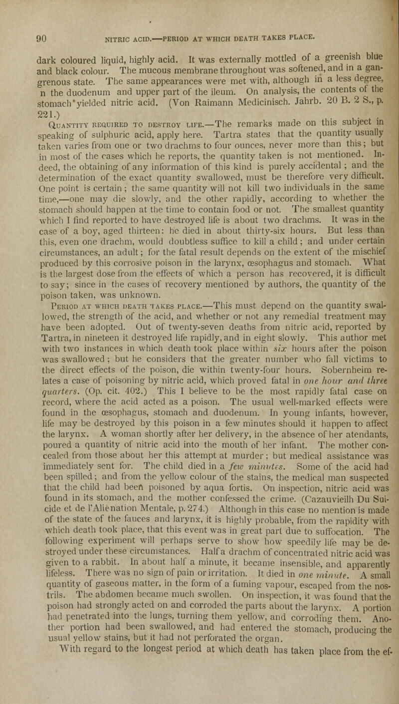 dark coloured liquid, highly acid. It was externally mottled of a greenish blue and black colour. The mucous membrane throughout was softened, and in a gan- grenous state. The same appearances were met with, although in a less degree, n the duodenum and upper part of the ileum. On analysis, the contents of the stomach'yielded nitric acid. (Von Raimann Medicinisch. Jahrb. 20 B. 2 S., p. 221.) . Quantity required to destroy life.—The remarks made on this subject in speaking of sulphuric acid, apply here. Tartra states that the quantity usually taken varies from one or two drachms to four ounces, never more than this; but in most of the cases which he reports, the quantity taken is not mentioned. In- deed, the obtaining of any information of this kind is purely accidental ; and the determination of the exact quantity swallowed, must be therefore very difficult. One point is certain ; the same quantity will not kill two individuals in the same time,—one may die slowly, and the other rapidly, according to whether the stomach should happen at the time to contain food or not. The smallest quantity which I find reported to have destroyed life is about two drachms. It was in the case of a boy, aged thirteen: he died in about thirty-six hours. But less than this, even one drachm, would doubtless suffice to kill a child : and under certain circumstances, an adult; for the fatal result depends on the extent of the mischief produced by this corrosive poison in the larynx, oesophagus and stomach. What is the largest dose from the effects of which a person has recovered, it is difficult to say; since in the cases of recovery mentioned by authors, the quantity of the poison taken, was unknown. Period at which death takes place.—This must depend on the quantity swal- lowed, the strength of the acid, and whether or not any remedial treatment may have been adopted. Out of twenty-seven deaths from nitric acid, reported by Tartra, in nineteen it destroyed life rapidly, and in eight slowly. This author met with two instances in which death took place within six hours after the poison was swallowed ; but he considers that the greater number who fall victims to the direct effects of the poison, die within twenty-four hours. Sobernheim re- lates a case of poisoning by nitric acid, which proved fatal in one hour and three quarters. (Op. cit. 402.) This I believe to be the most rapidly fatal case on record, where the acid acted as a poison. The usual well-marked effects were found in the oesophagus, stomach and duodenum. In young infants, however, life may be destroyed by this poison in a few minutes should it happen to affect the larynx. A woman shortly after her delivery, in the absence of her atendants, poured a quantity of nitric acid into the mouth of her infant. The mother con- cealed from those about her this attempt at murder; but medical assistance was immediately sent for. The child died in a few minutes. Some of the acid had been spilled; and from the yellow colour of the stains, the medical man suspected that the child had been poisoned by aqua fortis. On inspection, nitric acid was found in its stomach, and the mother confessed the crime. (Cazauvieilh Du Sui- cide et de 1'Alienation Mentale, p. 274.) Although in this case no mention is made of the state of the fauces and larynx, it is highly probable, from the rapidity with which death took place, that this event was in great part due to suffocation. The following experiment will perhaps serve to show how speedily life may be de- stroyed under these circumstances. Haifa drachm of concentrated nitric acid was given to a rabbit. In about half a minute, it became insensible, and apparently lifeless. There was no sign of pain or irritation. It died in one minute. A small quantity of gaseous matter, in the form of a fuming vapour, escaped from the nos- trils. The abdomen became much swollen. On inspection, it was found that the poison had strongly acted on and corroded the parts about the larynx. A portion had penetrated into the lungs, turning them yellow, and corroding them. Ano- ther portion had been swallowed, and had entered the stomach^ producing the usual yellow stains, but it had not perforated the organ. With regard to the longest period at which death has taken place from the ef-