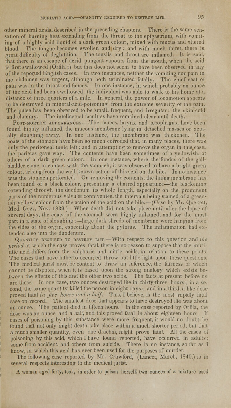 other mineral acids, described in the preceding chapters. There is the same sen- sation of burning heat extending from the throat to the epigastrium, with vomit- ing of a highly acid liquid of a dark green colour, mixed with mucus and altered blood. The tongue becomes swollen and dry ; and with much thirst, there is great difficulty of deglutition. The tonsils and throat are inflamed. It is said, that there is an escape of acrid pungent vapours from the mouth, when the acid is first swallowed (Orfila ;) but this does not seem to have been observed in any of the repor.ted English cases. In two instances, neither the vomiting nor pain in the abdomen was urgent, although both terminated fatally. The chief seat of pain was in the throat and fauces. In one instance, in which probably an ounce of the acid had been swallowed, the individual was able to walk to his home at a distance of three quarters of a mile. In general, the power of locomotion appears to be destroyed in mineral-acid-poisoning from the extreme severity of the pain. The pulse has been observed to be small, frequent, and irregular: the skin cold and clammy. The intellectual faculties have remained clear until death. Post-mortem appearances.—The fauces, larynx and oesophagus, have been found highly inflamed, the mucous membrane lying in detached masses or actu- ally sloughing away. In one instance, the membrane was thickened. The coats of the stomach have been so much corroded that, in many places, there was only the peritoneal tunic left; and in attempting to remove the organ in this.case, the parietes gave way. The contents have been sometimes of a yellowish, at others of a dark green colour. In one instance, where the fundus of the gall- bladder came in contact with the stomach, it was observed to have a bright green colour, arising from the well-known action of this acid on the bile. In no instance was the stomach perforated. On removing the contents, the lining membrane has been found of a black colour, presenting a charred appearance—the blackening extending through the duodenum its whole length, especially on the prominent parts of the numerous valvulae conniventes, the intervals being stained of a green- ish-yellow colour from the action of the acid on the bile.—(Case by Mr. Quekett, Med. Gaz., Nov. 1839.) When death did not take place until after the lapse of several days, the coats of the stomach were highly inflamed, and for the most part in a state of sloughing;—large dark shreds of membrane were hanging from the sides of the organ, especially about the pylorus. The inflammation had ex- tended also into the duodenum. Quantity required to destroy life.—With respect to this question and Ihe period at which the case proves fatal, there is no reason to suppose that the muri- atic acid differs from the sulphuric and nitric acids, in relation to these points. The cases that have hitherto occurred throw but little light upon these questions. The medical jurist must be content to draw an inference, the fairness of v cannot be disputed, when it is based upon the strong analogy which exists be- tween the effects of this and the other two acids. The facts at present before us are these. In one case, two ounces destroyed life in thirty-three hours ; in a se- cond, the same quantity killed the person in eight days ; and in a third, a like dose proved fatal in five hour* and a half. This, I believe, is the most rapidly fatal case on record. The smallest dose that appears to have destroyed life was about an ounce. The patient died in fifteen hours. In the case reported by Orfila, the dose was an ounce and a half, and this proved fatal in about eighteen hours. If cases of poisoning by this substance were more frequent, it would no doubt be found that not only might death take place within a much shorter period, but that a much smaller quantity, even one drachm, might prove fatal. All the cases of poisoning by this acid, which I have found reported, have occurred in adults; some from accident, and others from suicide. There is no instance, so far as 1 know, in which this acid has ever been used for the purposes of murder. The following case reported by Mr. Crawford, (Lancet, March, 1840,) is in several respects interesting to the medical jurist. A woman aged forty, took, in order to poison herself, two ounces of a mixture used