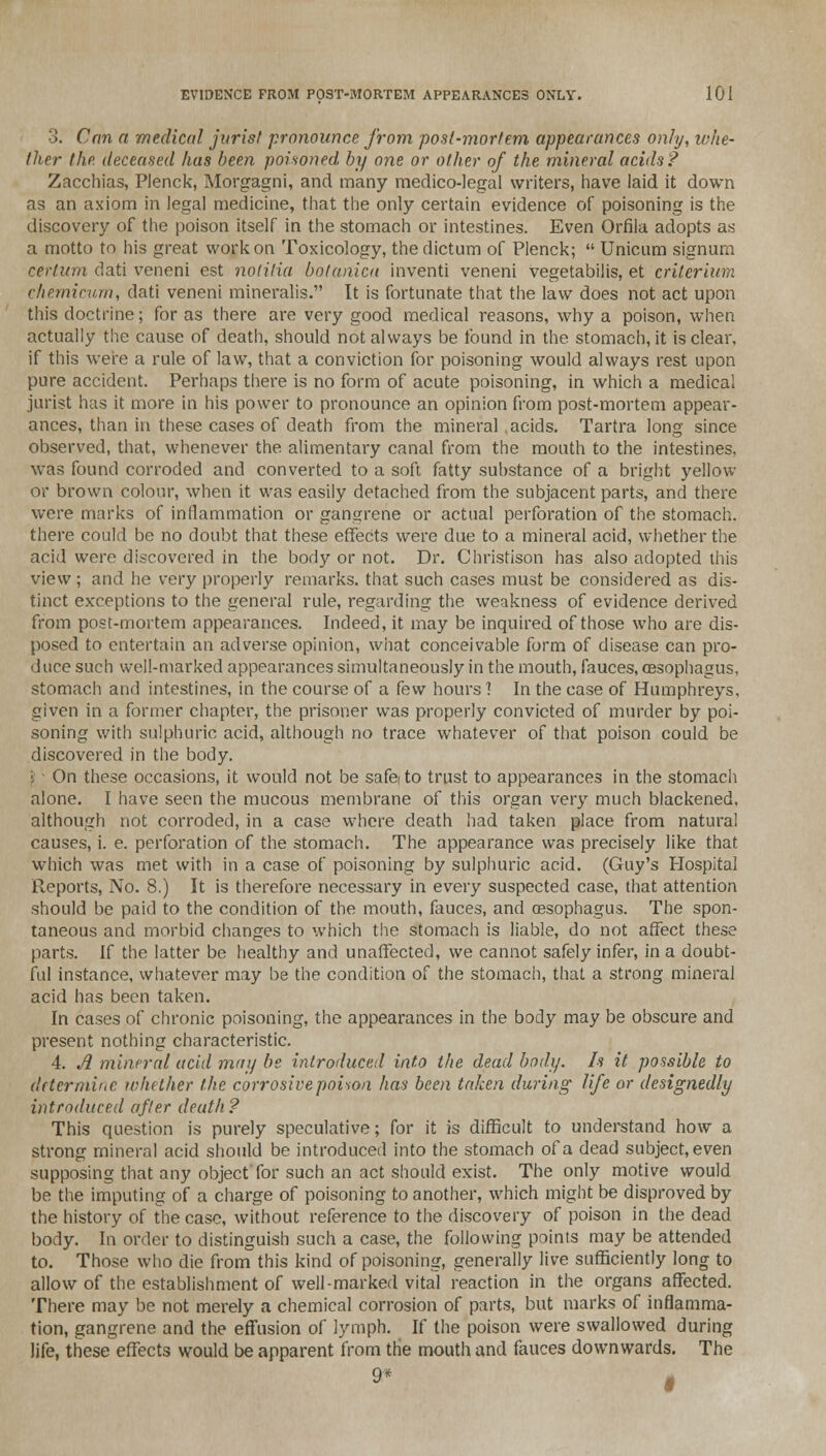 3. Can a medical juris/ pronounce from post-mortem appearances only, whe- ther the deceased has been poisoned by one or other of the mineral acids? Zacchias, Plenck, Morgagni, and many medico-legal writers, have laid it down as an axiom in legal medicine, that the only certain evidence of poisoning is the discovery of the poison itself in the stomach or intestines. Even Orfiia adopts as a motto to his great work on Toxicology, the dictum of Plenck;  Unicum signum cerium dati veneni est notilia botanica inventi veneni vegetabilis, et criterium ehemicum, dati veneni mineralis. It is fortunate that the law does not act upon this doctrine; for as there are very good medical reasons, why a poison, when actually the cause of death, should not always be found in the stomach, it is clear, if this were a rule of law, that a conviction for poisoning would always rest upon pure accident. Perhaps there is no form of acute poisoning, in which a medical jurist has it more in his power to pronounce an opinion from post-mortem appear- ances, than in these cases of death from the mineral acids. Tartra long since observed, that, whenever the alimentary canal from the mouth to the intestines, was found corroded and converted to a soft fatty substance of a bright yellow or brown colour, when it was easily detached from the subjacent parts, and there were marks of inflammation or gangrene or actual perforation of the stomach, there could be no doubt that these effects were due to a mineral acid, whether the acid were discovered in the body or not. Dr. Christison has also adopted this view ; and he very properly remarks, that such cases must be considered as dis- tinct exceptions to the general rule, regarding the weakness of evidence derived from post-mortem appearances. Indeed, it may be inquired of those who are dis- posed to entertain an adverse opinion, what conceivable form of disease can pro- duce such well-marked appearances simultaneously in the mouth, fauces, oesophagus, stomach and intestines, in the course of a few hours'! In the case of Humphreys, given in a former chapter, the prisoner was properly convicted of murder by poi- soning with sulphuric acid, although no trace whatever of that poison could be discovered in the body. j On these occasions, it would not be safe to trust to appearances in the stomach alone. I have seen the mucous membrane of this organ very much blackened, although not corroded, in a case where death had taken place from natural causes, i. e. perforation of the stomach. The appearance was precisely like that which was met with in a case of poisoning by sulphuric acid. (Guy's Hospital Reports, No. 8.) It is therefore necessary in every suspected case, that attention should be paid to the condition of the mouth, fauces, and oesophagus. The spon- taneous and morbid changes to which the stomach is liable, do not affect these parts. If the latter be healthy and unaffected, we cannot safely infer, in a doubt- ful instance, whatever may be the condition of the stomach, that a strong mineral acid has been taken. In cases of chronic poisoning, the appearances in the body may be obscure and present nothing characteristic. 4. A mineral acid may be introduced into the dead body. Is it possible to determine whether the corrosive poison has been taken during- life or designedly introduced after death ? This question is purely speculative; for it is difficult to understand how a strong mineral acid should be introduced into the stomach of a dead subject, even supposing that any object'for such an act should exist. The only motive would be the imputing of a charge of poisoning to another, which might be disproved by the history of the case, without reference to the discovery of poison in the dead body. In order to distinguish such a case, the following points may be attended to. Those who die from this kind of poisoning, generally live sufficiently long to allow of the establishment of well-marked vital reaction in the organs affected. There may be not merely a chemical corrosion of parts, but marks of inflamma- tion, gangrene and the effusion of lymph. If the poison were swallowed during life, these effects would be apparent from the mouth and fauces downwards. The 9* M