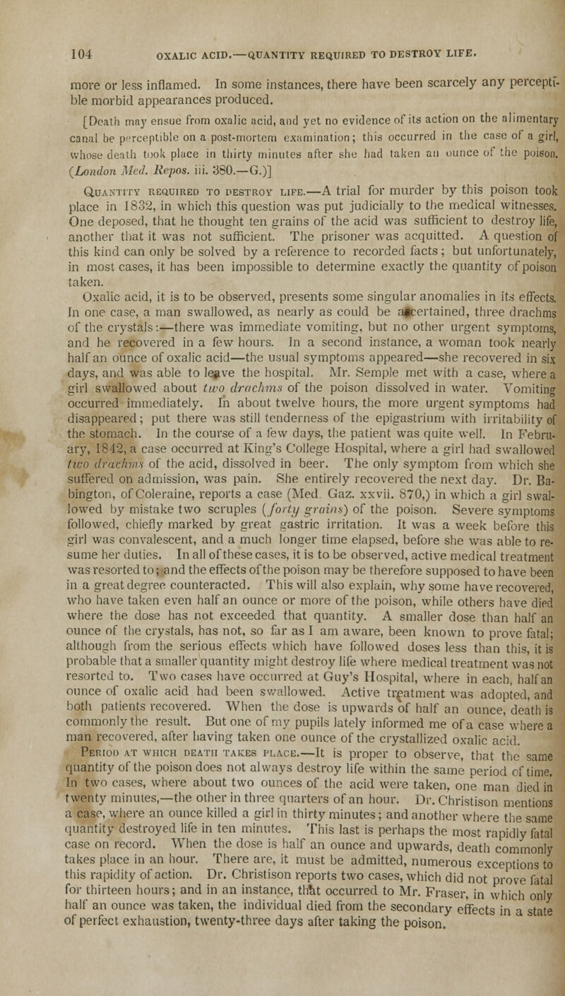 more or less inflamed. In some instances, there have been scarcely any perceptf- ble morbid appearances produced. [Death may ensue from oxalic acid, and yet no evidence of its action on the alimentary canal be perceptible on a post-mortem examination; this occurred in the case of a girl, whose death took place in thirty minutes after she had taken an ounce of the poison. (London Med. Repos. iii. 380.—G.)] Quantity required to destroy life.—A trial for murder by this poison took place in 1832, in which this question was put judicially to the medical witnesses. One deposed, that he thought ten grains of the acid was sufficient to destroy life, another that it was not sufficient. The prisoner was acquitted. A question of this kind can only be solved by a reference to recorded facts; but unfortunately, in most cases, it has been impossible to determine exactly the quantity of poison taken. Oxalic acid, it is to be observed, presents some singular anomalies in its effects. In one case, a man swallowed, as nearly as could be affcertained, three drachms of the crystals:—there was immediate vomiting, but no other urgent symptoms, and he recovered in a few hours. In a second instance, a woman took nearly half an ounce of oxalic acid—the usual symptoms appeared—she recovered in six days, and was able to le#ve the hospital. Mr. Semple met with a case, where a girl swallowed about two drachms of the poison dissolved in water. Vomiting occurred immediately. In about twelve hours, the more urgent symptoms had disappeared ; put there was still tenderness of the epigastrium with irritability of the stomach. In the course of a few days, the patient was quite well. In Febru- ary, 1842, a case occurred at King's College Hospital, where a girl had swallowed two drachms of the acid, dissolved in beer. The only symptom from which she suffered on admission, was pain. She entirely recovered the next day. Dr. Ba- bington, of Coleraine, reports a case (Med. Gaz. xxvii. 870,) in which a girl swal- lowed by mistake two scruples {forty grains) of the poison. Severe symptoms followed, chiefly marked by great gastric irritation. It was a week before this girl was convalescent, and a much longer time elapsed, before she was able to re- sume her duties. In all of these cases, it is to be observed, active medical treatment was resorted to; and the effects of the poison may be therefore supposed to have been in a great degree counteracted. This will also explain, why some have recovered, who have taken even half an ounce or more of the poison, while others have died where the dose has not exceeded that quantity. A smaller dose than half an ounce of the crystals, has not, so far as I am aware, been known to prove fatal; although from the serious effects which have followed doses less than this, it is probable that a smaller quantity might destroy life where medical treatment was not resorted to. Two cases have occurred at Guy's Hospital, where in each, half an ounce of oxalic acid had been swallowed. Active treatment was adopted, and both patients recovered. When the dose is upwards of half an ounce, death is commonly the result. But one of my pupils lately informed me of a case' where a man recovered, after having taken one ounce of the crystallized oxalic acid. Period at which death takes place.—It is proper to observe, that the same quantity of the poison does not always destroy life within the same period of time. In two cases, where about two ounces of the acid were taken, one man died in twenty minutes,—the other in three quarters of an hour. Dr. Christison mentions a case, where an ounce killed a girl in thirty minutes; and another where the same quantity destroyed life in ten minutes. This last is perhaps the most rapidly fatal case on record. When the dose is half an ounce and upwards, death commonly takes place in an hour. There are, it must be admitted, numerous exceptions to this rapidity of action. Dr. Christison reports two cases, which did not prove fatal for thirteen hours; and in an instance, that occurred to Mr. Fraser, in which only half an ounce was taken, the individual died from the secondary effects in a state of perfect exhaustion, twenty-three days after taking the poison.