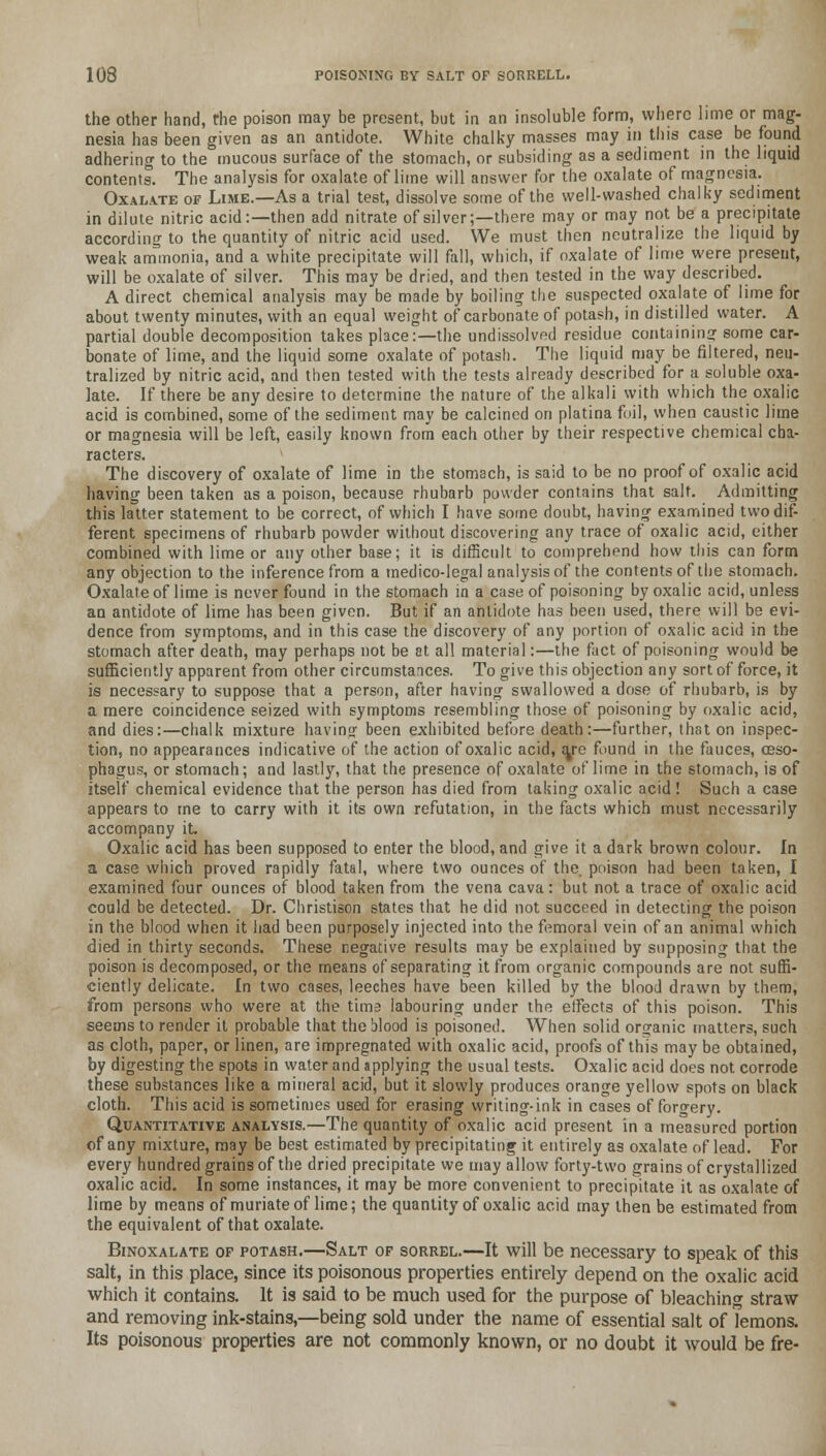 the other hand, the poison may be present, but in an insoluble form, where lime or mag- nesia has been given as an antidote. White chalky masses may in this case be found adhering to the mucous surface of the stomach, or subsiding as a sediment in the liquid contents. The analysis for oxalate of lime will answer for the oxalate of magnesia. Oxalate of Lime.—As a trial test, dissolve some of the well-washed chalky sediment in dilute nitric acid:—then add nitrate of silver;—there may or may not be a precipitate according to the quantity of nitric acid used. We must then neutralize the liquid by weak ammonia, and a white precipitate will fall, which, if oxalate of lime were present, will be oxalate of silver. This may be dried, and then tested in the way described. A direct chemical analysis may be made by boiling the suspected oxalate of lime for about twenty minutes, with an equal weight of carbonate of potash, in distilled water. A partial double decomposition takes place:—the undissolved residue containing some car- bonate of lime, and the liquid some oxalate of potash. The liquid may be filtered, neu- tralized by nitric acid, and then tested with the tests already described for a soluble oxa- late. If there be any desire to determine the nature of the alkali with which the oxalic acid is combined, some of the sediment may be calcined on platina foil, when caustic lime or magnesia will be left, easily known from each other by their respective chemical cha- racters. The discovery of oxalate of lime in the stomach, is said to be no proof of oxalic acid having been taken as a poison, because rhubarb powder contains that salt. Admitting this latter statement to be correct, of which I have some doubt, having examined two dif- ferent specimens of rhubarb powder without discovering any trace of oxalic acid, either combined with lime or any other base; it is difficult to comprehend how this can form any objection to the inference from a medico-legal analysis of the contents of the stomach. Oxalate of lime is never found in the stomach in a case of poisoning by oxalic acid, unless an antidote of lime has been given. But if an antidote has been used, there will be evi- dence from symptoms, and in this case the discovery of any portion of oxalic acid in the stomach after death, may perhaps not be at all material:—the fact of poisoning would be sufficiently apparent from other circumstances. To give this objection any sort of force, it is necessary to suppose that a person, after having swallowed a dose of rhubarb, is by a mere coincidence seized with symptoms resembling those of poisoning by oxalic acid, and dies:—chalk mixture having been exhibited before death:—further, that on inspec- tion, no appearances indicative of the action of oxalic acid, (ye found in the fauces, oeso- phagus, or stomach; and lastly, that the presence of oxalate of lime in the stomach, is of itself chemical evidence that the person has died from taking oxalic acid! Such a case appears to me to carry with it its own refutation, in the facts which must necessarily accompany it. Oxalic acid has been supposed to enter the blood, and give it a dark brown colour. In a case which proved rapidly fatal, where two ounces of the. poison had been taken, I examined four ounces of blood taken from the vena cava: but not a trace of oxalic acid could be detected. Dr. Christison states that he did not succeed in detecting the poison in the blood when it had been purposely injected into the femoral vein of an animal which died in thirty seconds. These negative results may be explained by supposing that the poison is decomposed, or the means of separating it from organic compounds are not suffi- ciently delicate. In two cases, leeches have been killed by the blood drawn by them, from persons who were at the tima labouring under the effects of this poison. This seems to render it probable that the Mood is poisoned. When solid organic matters, such as cloth, paper, or linen, are impregnated with oxalic acid, proofs of this may be obtained, by digesting the spots in water and applying the usual tests. Oxalic acid does not corrode these substances like a mineral acid, but it slowly produces orange yellow spots on black cloth. This acid is sometimes used for erasing writing-ink in cases of forgery. Quantitative analysis.—The quantity of oxalic acid present in a measured portion of any mixture, may be best estimated by precipitating it entirely as oxalate of lead. For every hundred grains of the dried precipitate we may allow forty-two grains of crystallized oxalic acid. In some instances, it may be more convenient to precipitate it as oxalate of lime by means of muriate of lime; the quantity of oxalic acid may then be estimated from the equivalent of that oxalate. Binoxalate op potash.—Salt op sorrel.—It will be necessary to speak of this salt, in this place, since its poisonous properties entirely depend on the oxalic acid which it contains. It is said to be much used for the purpose of bleaching straw and removing ink-stains,—being sold under the name of essential salt of lemons. Its poisonous properties are not commonly known, or no doubt it would be fre-