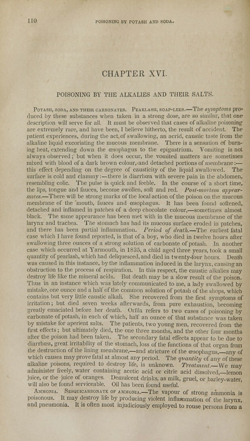 CHAPTER XVL POISONING BY THE ALKALIES AND THEIR SALTS, Potash, soda, and their carbonates. Pearlash, soap-lees,—The symptoms pro* duced by these substances when taken in a strong dose, are so similar, that one description will serve for all. It must be observed that cases of alkaline poisoning are extremely rare, and have been, I believe hitherto, the result of accident. The patient experiences, during the act. of swallowing, an acrid, caustic taste from the alkaline liquid excoriating the mucous membrane. There is a sensation of burn- ing heat, extending down the oesophagus to the epigastrium. Vomiting is not always observed;' but when it does occur, the vomited matters are sometimes mixed with blood of a dark brown colour,«and detached portions of membrane:— this effect depending on the degree of causticity of the liquid swallowed. The surface is cold and clammy:—there is diarrhoea with severe pain in the abdomen, resembling colic. The pulse is quick and feeble. In the course of a short time, the lips, tongue and fauces, become swollen, soft and red. Post-mortem appear- ances.—There will be strong marks of the local action of the poison on the mucous membrane of the 'mouth, fauces and oesophagus. It has been found softened, detached and inflamed in patches of a deep chocolate colour,—sometimes almost black. The same appearance has been met with in the mucous membrane of the larynx and trachea. The stomach has had its mucous surface eroded in patches, and there has been partial inflammation. Period of death.—The earliest fatal case which I have found reported, is that of a boy, who died in twelve hours after swallowing three ounces of a strong solution of carbonate of potash. In another case which occurred at Yarmouth, in 1835, a child aged three years, took a small quantity of pearlash, which had deliquesced, and died in twenty-four hours. Death- was caused in this instance, by the inflammation induced in the larynx, causing an obstruction to the process of respiration. In this respect, the caustic alkalies may destroy life like the mineral acids. But death may be a slow result of the poison. Thus in an instance which was lately communicated to me, a lady swallowed by mistake, one ounce and a half of the common solution of potash of the shops, which contains but very little caustic alkali. She recovered from the first symptoms of irritation; but died seven weeks afterwards, from pure exhaustion, becoming greatly emaciated before her death. Orfila refers to two cases of poisoning by carbonate of potash, in each of which, half an ounce of that substance was taken by mistake for aperient salts. The patients, two young men, recovered from the first effects; but ultimately died, the one three months, and the other four months after the poison had been taken. The secondary fatal effects appear to be due to diarrhoea, great irritability of the stomach, loss of the functions of that organ from the destruction of the lining membrane,—and stricture of the oesophagus,—any of which causes may prove fatal at almost any period. The quantity of any of these alkaline poisons, required to destroy life, is unknown. Treatment. We may administer freely, water containing acetic acid or citric acid dissolved,—lemon juice, or the juice of oranges. Demulcent drinks, as milk, gruel, or barley-water, will also be found serviceable. Oil has been found useful. Ammonia. Sesquicarbonate of ammonia.—The vapour of strong ammonia is poisonous. It may destroy life by producing violent inflammation of the larynx, and pneumonia. It is often most injudiciously employed to rouse persons from a