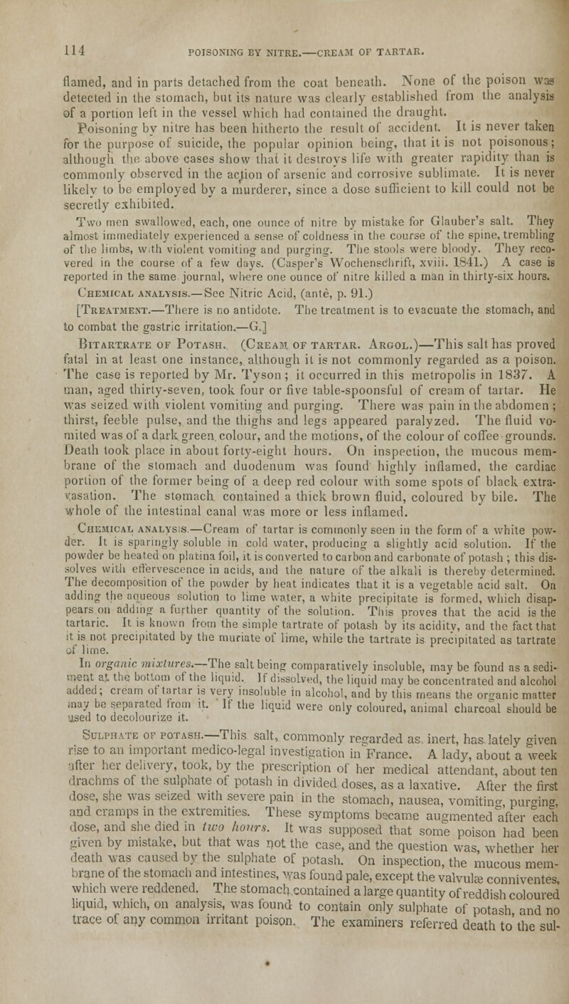 flamed, and in parts detached from the coat beneath. None of the poison was detected in the stomach, but its nature was clearly established from the analysis of a portion left in the vessel which had contained the draught. Poisoning by nitre has been hitherto the result of accident. It is never taken for the purpose of suicide, the popular opinion being, that it is not poisonous; although the above cases show that it destroys life with greater rapidity than is commonly observed in the action of arsenic and corrosive sublimate. It is never likely to be employed by a murderer, since a dose sufficient to kill could not be secretly exhibited. Two men swallowed, each, one ounce of nitre by mistake for Glauber's salt. They almost immediately experienced a sense of coldness in the course of the spine, trembling of the limbs, with violent vomiting and purging. The stools were bloody. They reco- vered in the course of a few days. (Casper's Wochensc'hrift, xviii. 1841.) A case is reported in the same journal, wl>ere one ounce of nitre killed a man in thirty-six hours. Chemical analysis.— See Nitric Acid, (ante, p. 91.) [Treatment.—There is no antidote. The treatment is to evacuate the stomach, and to combat the gastric irritation.—G.] Bitartrate of Potash. (Cream of tartar. Argol.)—This salt has proved fatal in at least one instance, although it is not commonly regarded as a poison. The case is reported by Mr. Tyson ; it occurred in this metropolis in 1837. A man, aged thirty-seven, took four or five table-spoonsful of cream of tartar. He was seized with violent vomiting and purging. There was pain in the abdomen ; thirst, feeble pulse, and the thighs and legs appeared paralyzed. The fluid vo- mited was of a dark green, colour, and the motions, of the colour of coffee grounds. Death took place in about forty-eight hours. On inspection, the mucous mem- brane of the stomach and duodenum was found highly inflamed, the cardiac portion of the former being of a deep red colour with some spots of black extra- vasation. The stomach contained a thick brown fluid, coloured by bile. The whole of the intestinal canal was more or less inflamed. Chemical analysis.—Cream of tartar is commonly seen in the form of a white pow- der. It is sparingly soluble in cold water, producing a slightly acid solution. If the powder be heated on platina foil, it is converted to carbon and carbonate of potash ; this dis- solves with effervescence in acids, and the nature of the alkali is thereby determined. The decomposition of the powder by heat indicates that it is a vegetable acid salt. On adding the aqueous solution to lime water, a white precipitate is formed, which disap- pears on adding a further quantity of the solution. This proves that the acid is the tartaric. It is known from the simple tartrate of potash by its aciditv, and the fact that it is not precipitated by the muriate of lime, while the tartrate is precipitated as tartrate of lime. In organic mixtures.—The salt being comparatively insoluble, maybe found as a sedi- ment at. the bottom of the liquid. If dissolved, the liquid may be concentrated and alcohol added; cream of tartar is very insoluble in alcohol, and by this means the organic matter may be separated from it. If the liquid were only coloured, animal charcoal should be used to decolourize it. Sulphate of potash.—This salt, commonly regarded as. inert, has lately given rise to an important medico-legal investigation inVrance. A lady, about a week after her delivery, took, by the prescription of her medical attendant, about ten drachms of the sulphate of potash in divided doses, as a laxative. After the first dose, she was seized with severe pain in the stomach, nausea, vomiting purging and cramps in the extremities. These symptoms became augmented ^after each dose, and she died in two hours. It was supposed that some poison had been given by mistake, but that was not the case, and the question was, whether her death was caused by the sulphate of potash. On inspection, the mucous mem- brane of the stomach and intestines, >yas found pale, except the valvule conniventes which were reddened. The stomach contained a large quantity of reddish coloured liquid, which, on analysis, was found to contain only sulphate of potash and no trace of any common irritant poison. The examiners referred death to'the sul-