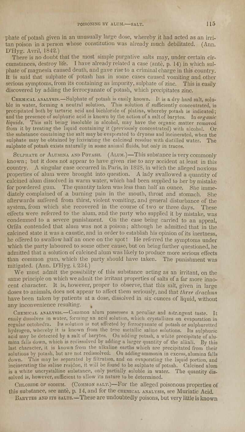 phate of potash given in an unusually large dose, whereby it had acted as an irri- tan poison in a person whose constitution was already much debilitated. (Ann. D'Hyg. Avril, 1842.) There is no doubt that the most simple purgative salts may, under certain cir- cumstances, destroy life. I have already related a case (ante, p. 14) in which sul- phate of magnesia caused death, and gave rise to a criminal charge in this country. It is said that sulphate of potash has in some cases caused vomiting and other serious symptoms, from its containing as impurity, sulphate of zinc. This is easily discovered by adding the ferrocyanate of potash, which precipitates zinc. Chemical analysis.—Sulphate of potash is easily known. It. is a dry hard salt, solu- ble in water, forming a neutral solution. This solution if sufficiently concentrated, is precipitated both by tartaric acid and bichloride of platina, whereby potash is indicated; and the presence of sulphuric acid is known by the action of a salt of barytes. In organic liquids. This salt being insoluble in alcohol, may have the organic matter removed from it by treating the liquid containing it (previously concentrated) with alcohol. Or the substance containing the salt may be evaporated to dryness and incinerated, when the sulphate may be obtained by lixiviating the calcined residue with distilled water. The sulphate of potash exists naturally in some animal fluids, but only in traces. Sulphate of Alumina and Potash. (Alum.)—This substance is very commonly known; but it does not appear to have given rise to any accident at least in this country. A singular case occurred in. Paris, in 1828, in which the alleged noxious properties of alum were brought into question. A lady swallowed a quantity of calcined alum dissolved in warm water, which had been supplied to her by mistake for powdered gum. The quantity taken was less than half an ounce. She imme- diately complained of a burning pain in the mouth, throat and stomach. She afterwards suffered from thirst, violent vomiting, and general disturbance of the system, from which she recovered in the course of two or three days. These effects were referred to the alum, and the party who supplied it by mistake, was condemned to a severe punishment. On the case being carried to an appeal, Orfila contended that alum was not a poison; although he admitted that in the calcined state it was a caustic, and in order to establish his opinion of its inertness, he offered to swallow half an once on the spot! He referred the symptoms under which the party laboured to some other cause, but on being further questioned, he admitted that a solution of calcined alum was likely to produce more serious effects than common gum, which the party should have taken. The punishment was mitigated. (Ann. D'Hyg. i. 234.) We must admit the possibility of this substance acting as an irritant, on the same principle on which we admit the irritant properties of salts of a far more inno- cent character. It is, however, proper to observe, that this salt, given in large doses to animals, does not appear to affect them seriously, and that three drachms have been taken by patients at a dose, dissolved in six ounces of liquid, without any inconvenience resulting. Chemical analysis.—Common alum possesses a peculiar and astringent taste. It easily dissolves in water, forming an acid solution, which crystallizes on evaporation in regular octohedra. lis solution is not affected by ferrocyanate of potash or sulphuretted hydrogen, whereby it is known from the true metallic saline solutions. Its sulphuric acid may be detected by a salt of barytes. On adding potash, a white precipitate of alu- mina falls down, which is redissolved by adding a larger quantity of the alkali. By this last character, it is known from the alkaline earths which are precipitated from their solutions by potash, but are not redissolved. On adding ammonia in excess, alumina falls down. This may be separated by filtration, and on evaporating the liquid portion, and incinerating the saline residue, it will be found to be sulphate of potash. Calcined alum is a white uncrystalline substance, only partially soluble in water. The quantity dis- solved is, however, sufficient to allow its nature to be determined. Chloride op sodium. (Common salt.)—For the alleged poisonous properties of this substance, see ante, p. 14, and for the chemical analysis, see Muriatic Acid. Barytes and its salts.—These are undoubtedly poisons, but very little is known