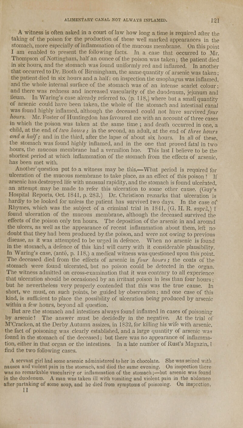 A witness is often asked in a court of law how long a time is required after the taking of the poison for the production of these well marked appearances in the stomach, more especially of inflammation of the mucous membrane. On this point I am enabled to present the following facts. In a case that occurred to Mr. Thompson of Nottingham, half an ounce of the poison was taken; the patient died in six hours, and the stomach was found uniformly red and inflamed. In another that occurred to Dr. Booth of Birmingham, the same quantity of arsenic was taken; the patient died in six hours and a half: on inspection the oesophagus was inflamed, and the whole internal surface of the stomach was of an intense scarlet colour; and there was redness and increased vascularity of the duodenum, jejunum and ileum. In Waring's case already referred to, (p. 118,) where but a small quantity of arsenic could have been taken, the whole of the stomach and intestinal canal was found highly inflamed, although the deceased could not have survived four hours. Mr. Foster of Huntingdon has favoured me with an account of three cases in which the poison was taken at the same time ; and death occurred in one, a child, at the end of two hours; in the second, an adult, at the end of three hours and a half; and in the third, after the lapse of about six hours. In all of these, the stomach was found highly inflamed, and in the one that proved fatal in two hours, the mucous membrane had a vermilion hue. This last I believe to be the shortest period at which inflammation of the stomach from the effects of arsenic, has been met with. Another'question put to a witness may be this,—What period is required for ulceration of the mucous membrane to take place, as an effect of this poison ? If arsenic has destroyed life with unusual rapidity, and the stomach is found ulcerated, an attempt may be made to refer this ulceration to some other cause. (Guy's Hospital Reports, Oct. 1841, p. 283.) Dr. Christison remarks that ulceration is hardly to be looked for unless the patient has survived two days. In the case of Rhymes, which was the subject of a criminal trial in 1841, (G. H. R. supra,) I found ulceration of the mucous membrane, although the deceased survived the effects of the poison only ten hours. The deposition of the arsenic in and around the ulcers, as well as the appearance of recent inflammation about them, left no doubt that they had been produced by the poison, and were not owing to previous disease, as it was attempted to be urged in defence. When no arsenic is found in the stomach, a defence of this kind will carry with it considerable plausibility. In Waring's case, (ante, p. 118.) a medical witness was questioned upon this point. The deceased died from the effects of arsenic in four hours; the coats of the stomach were found ulcerated, but no poison could be detected in the organ. The witness admitted on cross-examination that it was contrary to all experience that ulceration should be occasioned by an irritant poison in less than four hours; but he nevertheless very properly contended that this was the true cause. In short, we must, on such points, be guided by observation; and one case of this kind, is sufficient to place the possibility of ulceration being produced by arsenic within a few hours, beyond all question. But are the stomach and intestines always found inflamed in cases of poisoning by arsenic] The answer must be decidedly in the negative. At the trial of M'Cracken, at the Derby Autumn assizes, in 1832, for killing his wife with arsenic, the fact of poisoning was clearly established, and a large quantity of arsenic was found in the stomach of the deceased; but there was no appearance of inflamma- tion, either in that organ or the intestines. In a late number of Rust's Magazin, I find the two following cases. A servant girl had some arsenic administered to her in chocolate. She was seized with nausea and violent pain in the stomach, and died the same evening. On inspection there was no remarkable vascularity or inflammation of the stomach;—but arsenic was found in the duodenum. A man was taken ill with vomiting and violent pain in the abdomen after partaking of some soup, and he died from symptoms of poisoning. On inspection, 11