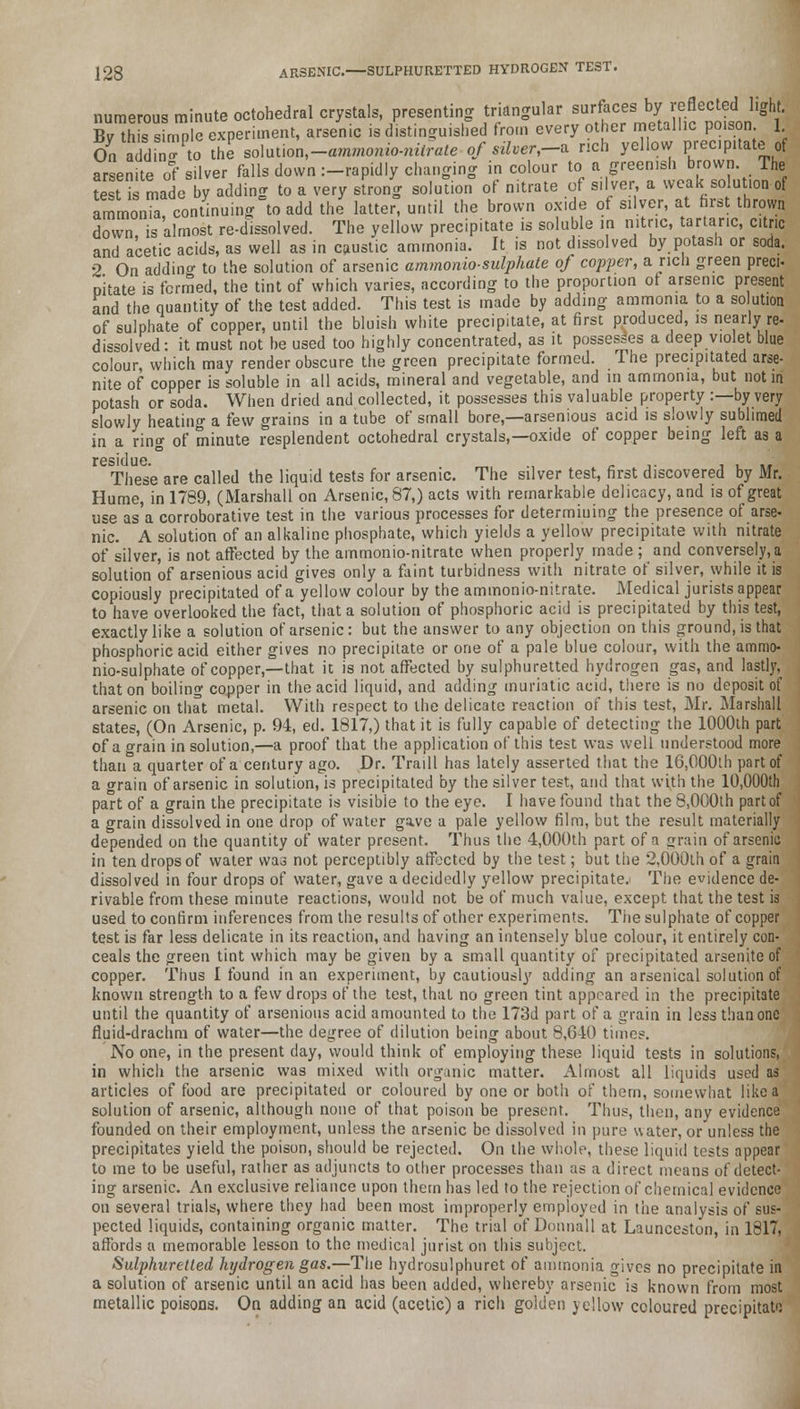 numerous minute octohedral crystals, presenting triangular surfaces by reflected light. By^h s simp S experiment, arsenic is distinguished from every other metallic poison. 1 On aidm™ to the solution.-aroroomo-m^e of silver,-* rich yellow prec.pitate of arsenite o? silver falls down :—rapidly changing in colour to a greenish brown. The test is made by adding to a very strong solution of nitrate of silver a weak solution of ammonia continuing to add the latter, until the brown oxide of silver, at first thrown down is almost re-dissolved. The yellow precipitate is soluble in nitric, tartaric, citric and acetic acids, as well as in caustic ammonia. It is not dissolved by potash or soda. 2 On adding to the solution of arsenic ammonio-sulphate of copper, a rich green preci- Dilate is formed, the tint of which varies, according to the proportion of arsenic present and the quantity of the test added. This test is made by adding ammonia to a so ution of sulphate of copper, until the bluish white precipitate, at first produced, is nearly re- dissolved: it must not be used too highly concentrated, as it possesses a deep violet blue colour, which may render obscure the green precipitate formed. The precipitated arse- nite of copper is soluble in all acids, mineral and vegetable, and in ammonia, but not in potash or soda. When dried and collected, it possesses this valuable property :—by very slowly heating a few grains in a tube of small bore,—arsenious acid is slowly sublimed in a ring of minute resplendent octohedral crystals,—oxide of copper being left as a residue. _, _ ,. . , ,, These are called the liquid tests for arsenic. The silver test, first discovered by Mr. Hume, in 1789, (Marshall on Arsenic, 87,) acts with remarkable delicacy, and is of great use as'a corroborative test in the various processes for determining the presence of arse- nic. A solution of an alkaline phosphate, which yields a yellow precipitate with nitrate of silver, is not affected by the ammonio-nitrate when properly made; and conversely, a solution of arsenious acid gives only a faint turbidness with nitrate of silver, while it is copiously precipitated of a yellow colour by the ammonio-nitrate. Medical jurists appear to have overlooked the fact, that a solution of phosphoric acid is precipitated by this test, exactly like a solution of arsenic: but the answer to any objection on this ground, is that phosphoric acid either gives no precipitate or one of a pale blue colour, with the ammo- nio-sulphate of copper,—that it is not affected by sulphuretted hydrogen gas, and lastly, that on boiling copper in the acid liquid, and adding muriatic acid, there is no deposit of arsenic on that metal. With respect to the delicate reaction of this test, Mr. Marshall states, (On Arsenic, p. 94, ed. 1817,) that it is fully capable of detecting the 1000th part of a grain in solution,—a proof that the application of this test was well understood more than a quarter of a century ago. Dr. Traill has lately asserted that the 16,000th part of a grain of arsenic in solution, is precipitated by the silver test, and that with the 10,000th part of a grain the precipitate is visible to the eye. I have found that the 8,0G0th part of a grain dissolved in one drop of water gave a pale yellow film, but the result materially depended on the quantity of water present. Thus the 4,000th part of a grain of arsenic in ten drops of water was not perceptibly affected by the test; but the 2,000th of a grain dissolved in four drops of water, gave a decidedly yellow precipitate. The evidence de- rivable from these minute reactions, would not be of much value, except that the test is used to confirm inferences from the results of other experiments. The sulphate of copper test is far less delicate in its reaction, and having an intensely blue colour, it entirely con- ceals the green tint which may be given by a small quantity of precipitated arsenite of copper. Thus I found in an experiment, by cautiously adding an arsenical solution of known strength to a few drops of the test, that no green tint appeared in the precipitate until the quantity of arsenious acid amounted to the 173d part of a grain in less than one fluid-drachm of water—the degree of dilution being about 8,640 timee. No one, in the present day, would think of employing these liquid tests in solutions, in which the arsenic was mixed with organic matter. Almost all liquids used as articles of food are precipitated or coloured by one or both of them, somewhat like a solution of arsenic, although none of that poison be present. Thus, then, any evidence founded on their employment, unless the arsenic be dissolved in pare water, or unless the precipitates yield the poison, should be rejected. On the whole, these liquid tests appear to me to be useful, rather as adjuncts to other processes than as a direct means of detect- ing arsenic. An exclusive reliance upon them has led to the rejection of chemical evidence on several trials, where they had been most improperly employed in tiie analysis of sus- pected liquids, containing organic matter. The trial of Donnall at Launceston, in 1817, affords a memorable lesson to the medical jurist on this subject. Sulphuretted hydrogen gas.—The hydrosulphuret of ammonia gives no precipitate in a solution of arsenic until an acid has been added, whereby arsenic is known from most metallic poisons. On adding an acid (acetic) a rich golden yellow coloured precipitate