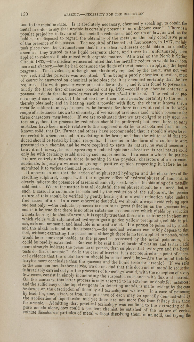 tion to the metallic state. Is it absolutely necessary, chemically speaking, to obtain the metal in order to say that arsenic is certainly present in an unknown case1? There is a popular prejudice in favour of this metallic reduction; and courts of law, as well as the public, are disposed to regard the obtaining of the metal, as the only conclusive proof of the presence of this poison. The acquittal of Donnall, at Launceston, in 1817, mainly took place from the circumstance that the medical witnesses could obtain no metallic arsenic:—they trusted to the liquid reagents alone, and these had unfortunately been applied to coloured fluids mixed with organic matter. At a trial on the Norfolk Spring Circuit, 1833,—the medical witness admitted that the metallic reduction would have been more satisfactory,—but he had consumed the fluids of the stomach in applying the liquid reagents. This evidence, although not absolutely rejected by the court, was not well received, and the prisoner was acquitted. This being a purely chemical question, must of course be answered on chemical principles; for it is chemical certainty that the law requires. If a white powder were presented for analysis, and it was found to possess dis- tinctly the three first characters pointed out (p. 126)—could any chemist entertain a reasonable doubt that the powder was white arsenic?—I think not. The reduction pro- cess might corroborate, but I do not see how it could add greater certainty to the results thereby obtained; and in heating such a powder with flux, the chemist knows that a metallic sublimate must, of necessity, be formed; for there is no white solid in the whole range of substances known to chemistry, if we except arsenious acid, which possesses the three characters mentioned. If we are so siluated that we are obliged to rely upon one test only, then the process by reduction should be preferred; but even here, so many mistakes have been made relative to the supposed metallic crust obtained from an un- known solid, that Dr. Turner and others have recommended that it should always be re- converted to arsenious acid in oxidating it by heat; and that the white solid thus pro- duced should be tested by liquid reagents. If arsenic in the form of a sublimate were presented to a chemist, and he were required to state its nature, he would necessarily treat it in this way, before expressing a judicial opinion;—because its real nature could only be with certainty established by such experiments. In a case in which the particu- lars are entirely unknown, there is nothing in the physical characters of an arsenical sublimate, to justify a witness in giving a positive opinion respecting it, before he has submitted it to various chemical processes. It appears to me, that the action of sulphuretted hydrogen and the characters of the resulting sulphuret, coupled with the negative effect of hydrosulphuret of ammonia, as clearly indicate the presence of arsenic chemically speaking, as the obtaining of a metallic sublimate. Where the matter is at all doubtful, the sulphuret should be reduced; but,in such a case, if a sublimate be obtained by the reduction of the sulphuret, the precise nature of this should be verified by gently heating it in a wide reduction tube under a free access of air. In a case otherwise doubtful, we should always avoid relying upon one test only:—the reduction process is open to as great fallacies as the gaseous test; and if it be true that there is no other substance in chemistry which yields by reduction a metallic ring like that of arsenic, it is equally true that there is no substance in chemistry which yields with sulphuretted hydrogen gas a golden yellow precipitate, soluble in pot- ash, soda and ammonia, and insoluble in muriatic acid. If a person be poisoned by potash, and the alkali is found in the stomach,—the medical witness can safely depose to that fact, without extracting the potassium; although there is no test applied to potash, which would be so unexceptionable, as the properties possessed by the metal potassium, if it could be readily extracted. But can it be said that chloride of platina and tartaric acid more strongly indicate the presence of potash, than sulphuretted hydrogen and the liquid tests do that of arsenic ? bo in the case of barytes, it is not required as a point of chemi- cal evidence that the metal barium should be reproduced ; but-Are the liquid tests for barytes more conclusive than the gaseous and the liquid tests for arsenic* If we refer to the common metals themselves, we do not find that this doctrine of metallic reduction is invariably carried out; or the processes of toxicology would, with the exception of a very Jew cases, consist in simply incinerating the suspected substance with flux and charcoal. On the contrary, this latter process is only resorted to in extreme or doubtful instances; and the sufficiency of the liquid reagents for detecting metals, is made evident bv the care bestowed on the description of them by all toxicologlcal writers. I„ cas0?^ison n by lead, tin zinc, silver or iron, the presence of ea°ch may be speedify demonsCed by the .ppl,catioa of liquid tests; and yet these are not more free from fallacyX™ tho2 for arsen.c Admitting that practical toxicology was confined to the eStir'of' S pure metals alone how could a prudent chemist be satisfied of the natm^ of certa ornate discoloured particles of metal without dissolving them in an acfd and trying