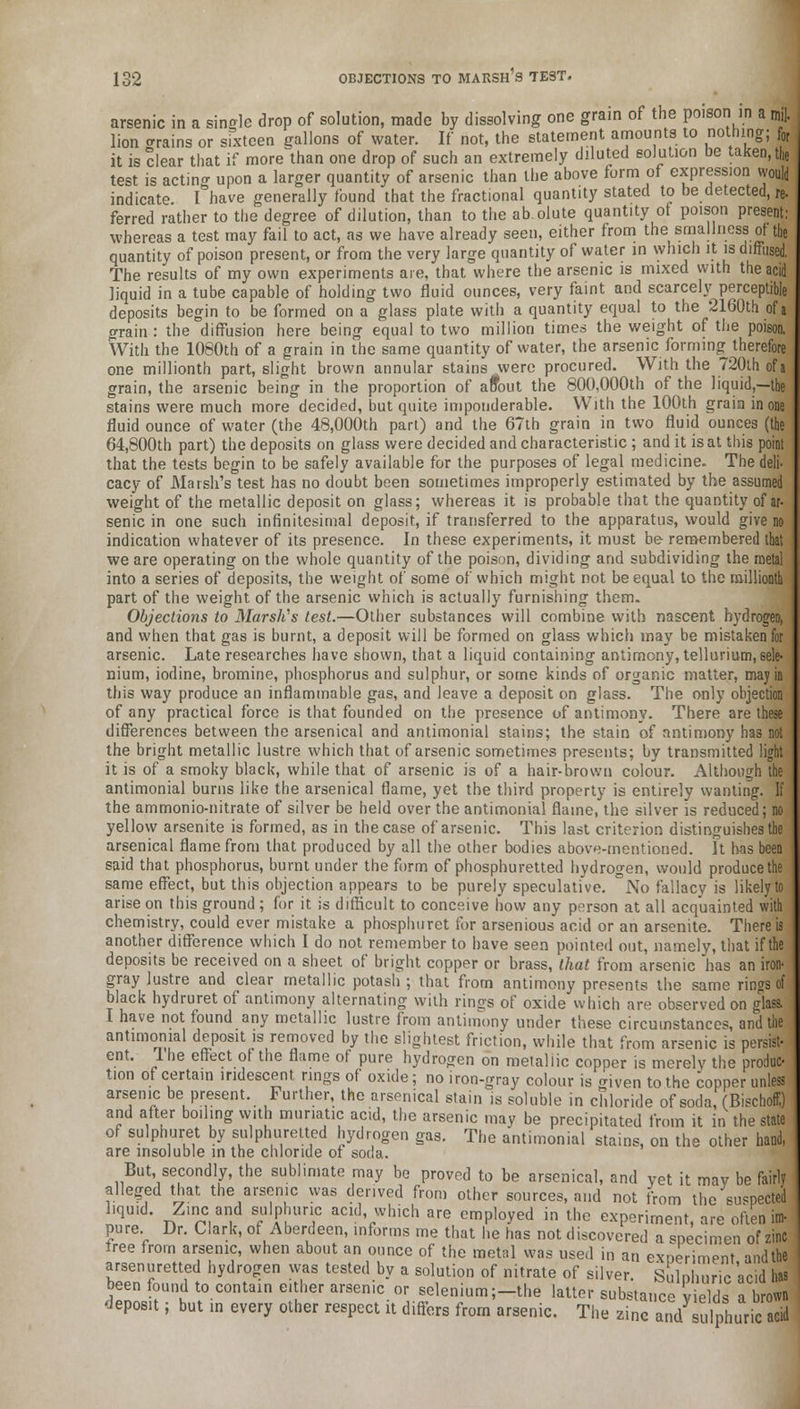 arsenic in a single drop of solution, made by dissolving one grain of the poison in a mi]. lion trains or sixteen gallons of water. If not, the statement amounts to nothing;; for it is clear that if more than one drop of such an extremely diluted solution be taken, the test is acting upon a larger quantity of arsenic than the above form of expression would indicate I°have generally found that the fractional quantity stated to be detected, re- ferred rather to the degree of dilution, than to the ab olute quantity of poison present: whereas a test may fail to act, as we have already seen, either from the smallness of the quantity of poison present, or from the very large quantity of water in which it is diffused, The results of my own experiments are, that where the arsenic is mixed with the acid liquid in a tube capable of holding two fluid ounces, very faint and scarcely perceptible deposits begin to be formed on a glass plate with a quantity equal to the 2160th of j grain : the diffusion here being equal to two million times the weight of the poison. With the 1080th of a grain in the same quantity of water, the arsenic forming therefore one millionth part, slight brown annular stains were procured. With the 720th of a grain, the arsenic being in the proportion of aftout the 800,000th of the liquid,—the stains were much more decided, but quite imponderable. With the 100th grain in one fluid ounce of water (the 48,000th part) and the 67th grain in two fluid ounces (the 64,800th part) the deposits on glass were decided and characteristic ; and it is at this point that the tests begin to be safely available for the purposes of legal medicine. The deli- cacy of Marsh's test has no doubt been sometimes improperly estimated by the assumed weight of the metallic deposit on glass; whereas it is probable that the quantity of ar- senic in one such infinitesimal deposit, if transferred to the apparatus, would give no indication whatever of its presence. In these experiments, it must be remembered that we are operating on the whole quantity of the poison, dividing and subdividing the metal into a series of deposits, the weight of some of which might not be equal to the millionth part of the weight of the arsenic which is actually furnishing them. Objections to Marsh's test.—Other substances will combine with nascent hydrogen, and when that gas is burnt, a deposit will be formed on glass which may be mistaken for arsenic. Late researches have shown, that a liquid containing antimony, tellurium, sele- nium, iodine, bromine, phosphorus and sulphur, or some kinds of organic matter, may in this way produce an inflammable gas, and leave a deposit on glass. The only objection of any practical force is that founded on the presence of antimony. There are these differences between the arsenical and antimonial stains; the stain of antimony has not the bright metallic lustre which that of arsenic sometimes presents; by transmitted light it is of a smoky black, while that of arsenic is of a hair-brown colour. Although the antimonial burns like the arsenical flame, yet the third property is entirely wanting. If the ammonio-nitrate of silver be held over the antimonial flame, the silver is reduced; no yellow arsenite is formed, as in the case of arsenic. This last criterion distinguishes the I arsenical flame from that produced by all the other bodies above-mentioned. It has been j said that phosphorus, burnt under the form of phosphuretted hydrogen, would produce the same effect, but this objection appears to be purely speculative. °No fallacy is likely to arise on this ground; for it is difficult to conceive how any person at all acquainted with chemistry, could ever mistake a phosphuret for arsenious acid or an arsenite. There is another difference which I do not remember to have seen pointed out, namely, that if the deposits be received on a sheet of bright copper or brass, that from arsenic has an iron- gray lustre and clear metallic potash ; that from antimony presents the same rings of black hydruret of antimony alternating with rinos of oxide which are observed on glass. I have not found any metallic lustre from antimony under these circumstances, and the antimonial deposit is removed by the slightest friction, while that from arsenic is persist- ent. I'he effect of the flame of pure hydrogen on metallic copper is merelv the produc- tion of certain iridescent rings of oxide; no iron-gray colour is given to the copper unless arsenic be present. Further, the arsenical stain is soluble in chloride of soda, (Bischoff.) and after boiling with muriatic acid, the arsenic may be precipitated from it in the state of sulphuret by sulphuretted hydrogen gas. The antimonial stains, on the other hand, are insoluble in the chloride ot soda. But, secondly, the sublimate may be proved to be arsenical, and vet it mav be fairly alleged that the arsenic was derived from other sources, and not from the suspected liquid. Zinc and sulphuric acid which are employed in the experiment, are often im- pure. Dr. Clark, of Aberdeen, informs me that he has not discovered a specimen of zinc tree from arsenic, when about an ounce of the metal was used in an exneriment and the arsenuretted hydrogen was tested by a solution of nitrate of silver. Sulphuric acid has been found to contain either arsenic or selenium;—the latter substance vields a brown deposit; but in every other respect it differs from arsenic. The zinc and sulphuric aTid