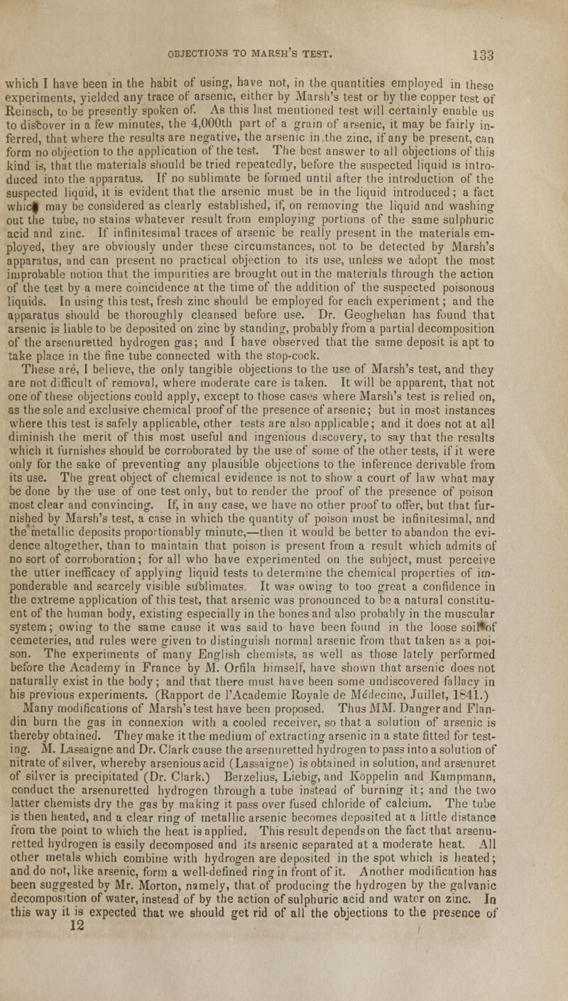 which I have been in the habit of using, have not, in the quantities employed in these experiments, yielded any trace of arsenic, either by Marsh's test or by the copper test of Reinsch, to be presently spoken of. As this last mentioned test will certainly enable us to discover in a few minutes, the 4,000th part of a grain of arsenic, it may be fairly in- ferred, that where the results are negative, the arsenic in the zinc, if any be present, can form no objection to the application of the test. The best answer to all objections of this kind is, that the materials should be tried repeatedly, before the suspected liquid is intro- duced into the apparatus. If no sublimate be formed until after the introduction of the suspected liquid, it is evident that the arsenic must be in the liquid introduced; a fact whic| may be considered as clearly established, if, on removing the liquid and washing out the tube, no stains whatever result from employing portions of the same sulphuric acid and zinc. If infinitesimal traces of arsenic be really present in the materials em- ployed, tbey are obviously under these circumstances, not to be detected by Marsh's apparatus, and can present no practical objection to its use, unless we adopt the most improbable notion that the impurities are brought out in the materials through the action of the test by a mere coincidence at the time of the addition of the suspected poisonous liquids. In using this test, fresh zinc should be employed for each experiment; and the apparatus should be thoroughly cleansed before use. Dr. Geoghehan has found that arsenic is liable to be deposited on zinc by standing, probably from a partial decomposition of the arsenuretted hydrogen gas; and I have observed that the same deposit is apt to take place in the fine tube connected with the stop-cock. These are, I believe, the only tangible objections to the use of Marsh's test, and they are not difficult of removal, where moderate care is taken. It will be apparent, that not one of these objections could apply, except to those cases where Marsh's test is relied on, as the sole and exclusive chemical proof of the presence of arsenic; but in most instances where this test is safely applicable, other tests are also applicable; and it does not at all diminish the merit of this most useful and ingenious discovery, to say that the results which it furnishes should be corroborated by the use of some of the other tests, if it were only for the sake of preventing any plausible objections to the inference derivable from its use. The great object of chemical evidence is not to show a court of law what may be done by the use of one test only, but to render the proof of the presence of poison most clear and convincing. If, in any case, we have no other proof to offer, but that fur- nished by Marsh's test, a case in which the quantity of poison must be infinitesimal, and the'metallic deposits proportionably minute,—then it would be better to abandon the evi- dence altogether, than to maintain that poison is present from a result which admits of no sort of corroboration; for all who have experimented on the subject, must perceive the utter inefficacy of applying liquid tests to determine the chemical properties of im- ponderable and scarcely visible sublimates, It was owing to too great a confidence in the extreme application of this test, that arsenic was pronounced to be a natural constitu- ent of the human body, existing especially in the bones and also probably in the muscular system; owing to the same cause it was said to have been found in the loose soil*of cemeteries, and rules were given to distinguish normal arsenic from that taken as a poi- son. The experiments of many English chemists, as well as those lately performed before the Academy in France by M. Orfila himself, have shown that arsenic does not naturally exist in the body; and that there must have been some undiscovered fallacy in his previous experiments. (Rapport de l'Academie Royale de Medecine, Juillet, 1841.) Many modifications of Marsh's test have been proposed. Thus MM. Danger and Flan- din burn the gas in connexion with a cooled receiver, so that a solution of arsenic is thereby obtained. They make it the medium of extracting arsenic in a state fitted for test- ing. M. Lassaigne and Dr. Clark cause the arsenuretted hydrogen to pass into a solution of nitrate of silver, whereby arseniousacid (Lassaigne) is obtained in solution, and arsenuret of silver is precipitated (Dr. Clark.) Berzelius, Liebig, and Koppelin and Kampmann, conduct the arsenuretted hydrogen through a tube instead of burning it; and the two latter chemists dry the gas by making it pass over fused chloride of calcium. The tube is then heated, and a clear ring of metallic arsenic becomes deposited at a little distance from the point to which the heat is applied. This result depends on the fact that arsenu- retted hydrogen is easily decomposed and its arsenic separated at a moderate heat. All other metals which combine with hydrogen are deposited in the spot which is heated; and do not, like arsenic, form a well-defined ring in front of it. Another modification has been suggested by Mr. Morton, namely, that of producing the hydrogen by the galvanic decomposition of water, instead of by the action of sulphuric acid and water on zinc. In this way it is expected that we should get rid of all the objections to the presence of 12