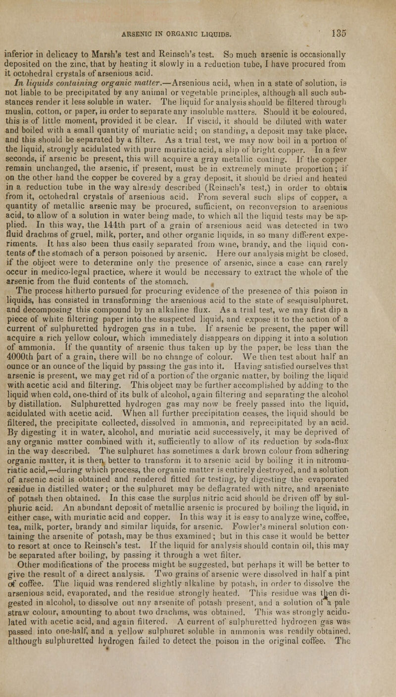 inferior in delicacy to Marsh's test and Reinsch's test. So much arsenic is occasionally- deposited on the zinc, that by heating it slowly in a reduction tube, I have procured from it octohedral crystals of arsenious acid. In liquids containing organic matter.—Arsenious acid, when in a state of solution, is not liable to be precipitated by any animal or vegetable principles, although all such sub- stances render it less soluble in water. The liquid for analysis should be filtered through muslin, cotton, or paper, in order to separate any insoluble matters. Should it be coloured, this is of little moment, provided it be clear. If viscid, it should be diluted with water and boiled with a small quantity of muriatic acid; on standing, a deposit may take place. and this should be separated by a filter. As a trial test, we may now boil in a portion of the liquid, strongly acidulated with pure muriatic acid, a slip of bright copper. In a few seconds, if arsenic be present, this will acquire a gray metallic coating. If the copper remain unchanged, the arsenic, if present, must be in extremely minute proportion; if on the other hand the copper be covered by a gray deposit, it should be dried and heated in a reduction tube in the way already described (Reinsch's test,) in order to obtain from it, octohedral crystals of arsenious acid. From several such slips of copper, a quantity of metallic arsenic may be procured, sufficient, on reconversion to arsenious acid, to allow of a solution in water being made, to which all the liquid tests may be ap- plied. In this way, the 144th part of a grain of arsenious acid was detected in two fluid drachms of gruel, milk, porter, and other organic liquids, in so many different expe- riments. It has also been thus easily separated from wine, brandy, and the liquid con- tents of the stomach of a person poisoned by arsenic. Here our analysis might be closed, if the object were to determine only the presence of arsenic, since a case can rarely occur in medico-legal practice, where it would be necessary to extract the whole of the arsenic from the fluid contents of the stomach. The process hitherto pursued for procuring evidence of the presence of this poison in liquids, has consisted in transforming the arsenious acid to the state of sesquisulphuret, and decomposing this compound by an alkaline flux. As a trial test, we may first dip a piece of white filtering paper into the suspected liquid, and expose it to the action of a current of sulphuretted hydrogen gas in a tube. If arsenic be present, the paper will acquire a rich yellow colour, which immediately disappears on dipping it into a solution of ammonia. If the quantity of arsenic thus taken up by the paper, be less than the 4000th part of a grain, there will be no change of colour. We then test about half an ounce or an ounce of the liquid by passing the gas into it. Having satisfied ourselves that arsenic is present, we may get rid of a portion of the organic matter, by boiling the liquid with acetic acid and filtering. This object may be further accomplished by adding to the liquid when cold, one-third of its bulk of alcohol, again filtering and separating the alcohol by distillation. Sulphuretted hydrogen gas may now be freely passed into the liquid, acidulated with acetic acid. When all further precipitation ceases, the liquid should be filtered, the precipitate collected, dissolved in ammonia, and reprecipitated by an acid. By digesting it in water, alcohol, and muriatic acid successively, it may be deprived of any organic matter combined with it, sufficiently to allow of its reduction by soda-flux in the way described. The sulphuret has sometimes a dark brown colour from adhering organic matter, it is then better to transform it to arsenic acid by boiling it in nitromu- riatic acid,—during which process, the organic matter is entirely destroyed, and a solution of arsenic acid is obtained and rendered fitted for testing, by digesting the evaporated residue in distilled water; or the sulphuret may be deflagrated with nitre, and arseniate of potash then obtained. In this case the surplus nitric acid should be driven off by sul- phuric acid. An abundant deposit of metallic arsenic is procured by boiling the liquid, in either case, with muriatic acid and copper. In this way it is easy to analyze wine, coffee, tea, milk, porter, brandy and similar liquids, for arsenic. Fowler's mineral solution con- taining the arsenite of potash, may be thus examined ; but in this case it would be better to resort at once to Reinsch's test. If the liquid for analysis should contain oil, this may be separated after boiling, by passing it through a wet filter. Other modifications of the process might be suggested, but perhaps it will be better to give the result of a direct analysis. Two grains of arsenic were dissolved in half a pint of coffee. The liquid was rendered slightly alkaline by potash, in order to dissolve the arsenious acid, evaporated, and the residue strongly heated. This residue was then di- gested in alcohol, to dissolve out any arsenite of potash present, and a solution ofa pale straw colour, amounting to about two drachms, was obtained. This was strongly acidu- lated with acetic acid, and again filtered. A current of sulphuretted hydrogen gas was passed into one-half, and a yellow sulphuret soluble in ammonia was readily obtained, although sulphuretted hydrogen failed to detect the poison in the original coffee. The