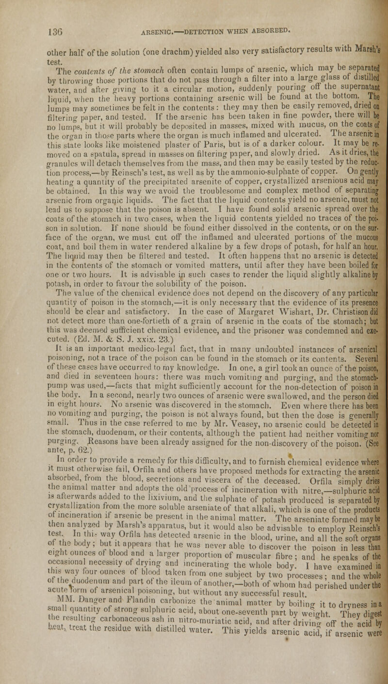 other half of the solution (one drachm) yielded also very satisfactory results with Marsh's test. . , , The contents of the stomach often contain lumps of arsenic, winch may be separated by throwing those portions that do not pass through a filter into a large glass of distilled water, and after giving to it a circular motion, suddenly pouring off the supernatant liquid, when the heavy portions containing arsenic will be found at the bottom. The lumps may sometimes be felt in the contents : they may then be easily removed, dried on filtering paper, and tested. If the arsenic has been taken in fine powder, there will be no lumps, but it will probably be deposited in masses, mixed with mucus, on the coats of the organ in those parts where the organ is much inflamed and ulcerated. The arsenic in this state looks like moistened plaster of Paris, but is of a darker colour. It may be re- moved on a spatula, spread in masses on filtering paper, and slowly dried. As it dries, the granules will detach themselves from the mass, and then may be easily tested by the reduc- tion process,—by Reinsch's test, as well as by the ammonio-sulphate of copper. On gently heating a quantity of the precipitated arsenite of copper, crystallized arsenious acid may be obtained. In this way we avoid the troublesome and complex method of separating arsenic from organic liquids. The fact that the liquid contents yield no arsenic, must not lead us to suppose that the poison is absent. I have found solid arsenic spread over the coats of the stomach in two cases, when the liquid contents yielded no traces of the poi- son in solution. If none should be found either dissolved in the contents, or on the sur- face of the organ, we must cut off the inflamed and ulcerated portions of the mucous coat, and boil them in water rendered alkaline by a few drops of potash, for half an hour. The liquid may then be filtered and tested. It often happens that no arsenic is detected in the contents of the stomach or vomited matters, until after they have been boiled for one or two hours. It is advisable in such cases to render the liquid slightly alkaline by potash, in order to favour the solubility of the poison. The value of the chemical evidence does not depend on the discovery of any particular quantity of poison in the stomach,—it is only necessary that the evidence of its presence should be clear and satisfactory. In the case of Margaret Wishart, Dr. Christison did not detect more than one-fortieth of a grain of arsenic in the coats of the stomach; but this was deemed sufficient chemical evidence, and the prisoner was condemned and exe- cuted. (Ed. M. & S. J. xxix. 23.) It is an important medicolegal fact, that in many undoubted instances of arsenical poisoning, not a trace of the poison can be found in the stomach or its contents. Several of these cases have occurred to my knowledge. In one, a girl took an ounce of the poison, and died in seventeen hours: there was much vomiting and purging, and the stomach- pump was used,—facts that might sufficiently account for the norT-detection of poison in the body. In a second, nearly two ounces of arsenic were swallowed, and the person died in eight hours. No arsenic was discovered in the stomach. Even where there has been no vomiting and purging, the poison is not always found, but then the dose is generally small. Thus in the case referred to me by Mr. Veasey, no arsenic could be detected in the stomach, duodenum, or their contents, although the patient had neither vomiting nor purging. Reasons have been already assigned for the non-discoverv of the poison. (See ante, p. 62.) J v In order to provide a remedy for this difficulty, and to furnish chemical evidence where it.must otherwise fail, Orfila and others have proposed methods for extracting the arsenic absorbed, from the blood, secretions and viscera of the deceased. Orfila simply dries the animal matter and adopts the old process of incineration with nitre,—sulphuric acid is afterwards added to the lixivium, and the sulphate of potash produced is separated by crystallization from the more soluble arseniateof that alkali, which is one of the products of incmeraUon if arsenic be present in the animal matter. The arseniate formed maybe hen analyzed by Marsh s apparatus, but it would also be advisable to employ Reinsch's tes In thi, way Orfila has detected arsenic in the blood, urine, and all the soft organs of he body; but it appears that he was never able to discover the poison in less than eight ounces of blood and a larger proportion of muscular fibre; and he speaks of the occasional necessity of drying and incinerating the whole body. I have examined in this way four ounces of blood taken from one subject by two processes; and the whole of he duodenum and part of the ileum of another.-both of whom had pe ished underthe acute Tom, of arsenical poisoning, but without any successful result MM. Danger and Flandin carbonize the animal matter by boili'nff it to drvness in a small quantity of strong sulphuric acid, about one-seventh part by weiht They igest tbe resulting carbonaceous ash in nitro-muriatic acid, and after drivin* off tleacidI by te* treat the res.due with distilled water. This yields arsenic add, if arsenic vveS