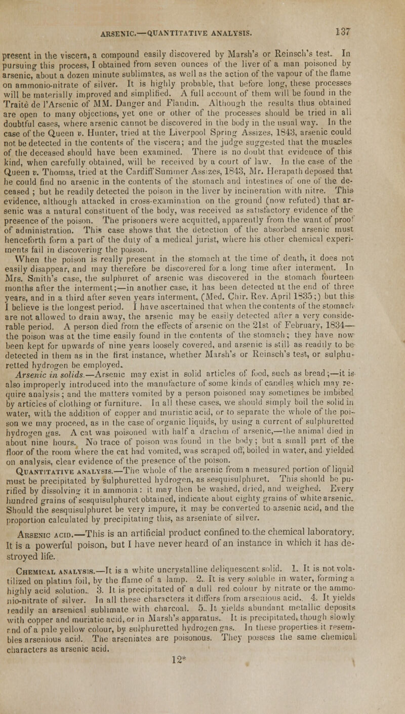 present in the viscera, a compound easily discovered by Marsh's or Reinsch's test. In pursuing this process, I obtained from seven ounces of the liver of a man poisoned by arsenic, about a dozen minute sublimates, as well as the action of the vapour of the flame on ammonio-nitrate of silver. It is highly probable, that before long, these processes will be materially improved and simplified. A full account of them will be found in the Traite de FArsenic of MM. Danger and Flandin. Although the results thus obtained are open to many objections, yet one or other of the processes should be tried in ali doubtful cases, where arsenic cannot be discovered in the body in the usual way. In the case of the Queen u. Hunter, tried at the Liverpool Spring Assizes, 1843, arsenic could not. be detected in the contents of the viscera; and the judge suggested that the muscles of the deceased should have been examined. There is no doubt that evidence of this kind, when carefully obtained, will be received by u court of law. In the case of the Queen v. Thomas, tried at the CardiffSummer Assizes, 1843, Mr. Herapath deposed that he could find no arsenic in the contents of the stomach and intestines of one of the de- ceased ; but he readily detected the poison in the liver by incineration with nitre. This- evidence, although attacked in cross-examination on the ground (now refuted) that ar- senic was a natural constituent of the body, was received as satisfactory evidence of the presence of the poison. The prisoners were acquitted, apparently from the want of proof of administration. This case shows that the detection of the absorbed arsenic must henceforth form a part of the duly of a medical jurist, where his other chemical experi- ments fail in discovering the poison. When the poison is really present in the stomach at the time of death, it does not easily disappear, and may therefore be discovered for a long time after interment. In Mrs. Smith's case, the sulphuret of arsenic was discovered in the stomach fourteen months after the interment;—in another case, it has been detected at the end of three years, and in a third after seven years interment. (Med. Chir. Rev. April 1935;) but this I believe is the longest period. I have ascertained that when the contents of the stomach- are not allowed to drain away, the arsenic may be easily detected after a very conside- rable period. A person died from the effects of arsenic on the 21st of February, 1834— the poison was at the time easily found in the contents of the stomach; they have now been kept for upwards of nine years loosely covered, and arsenic is still as readily to be detected in them as in the first instance, whether Marsh's or Reinsch's test, or sulphu- retted hydrogen be employed. Arsenic in solids.—Arsenic may exist in solid articles of food, such, as bread;—it is- also improperly introduced into the manufacture of some kinds of candles which may re- quire analysis; and the matters vomited by a person poisoned may sometimes be imbibed by articles of clothing or furniture. In all these cases, we should simply boil the solid in water, with the addition of copper and muriatic acid, or to separate the whole of the poi- son we may proceed, as in the case of organic liquids, by using a current of sulphuretted hydrogen gas. A cat was poisoned with half a drachm of arsenic,—the animal died in about^ine hours. No trace of poison was found in the body ; but a small part of the floor of the room where the cat had vomited, was scraped off, boiled in water, and yielded on analysis, clear evidence of the presence of the poison. Quantitative analysis.—The whole of the arsenic from a measured portion of liquid must be precipitated by sulphuretted hydrogen, as sesquisulphuret. This should be pu- rified by dissolving it in ammonia: it may then be washed, dried, and weighed. Every hundred grains ofsesquisulphuret obtained, indicate about eighty grains of white arsenic. Should the sesquisulphuret be very impure, it may be converted to arsenic acid, and the proportion calculated by precipitating this, as arseniate of silver. Arsenic acid.—This is an artificial product confined to. the chemical laboratory. It is a powerful poison, but I have never heard of an instance in which it has de- stroyed life. Chemical analysis.—It is a white uncrystalline deliquescent solid. 1. It is not vola- tilized on platma foil, bv the flame of a lamp. 2.. It is very soluble in water, forming a highly acid solution.. 3. It is precipitated of a dull red colour by nitrate or the ammo- iiio-nitrate of silver. In all these characters it differs from arsenious acid.. 4. It yields leadily an arsenical sublimate with charcoal. 5.. It yields abundant metallic deposits with copper and muriatic acid, or in Marsh's apparatus. It is precipitated, though slowly r.nd of a pale yellow colour, by sulphuretted hydrogen gas.. In these properties, it resem- bles arsenious acid. The arseniates are poisonous. They possess the same chemical characters as arsenic acid. 12*