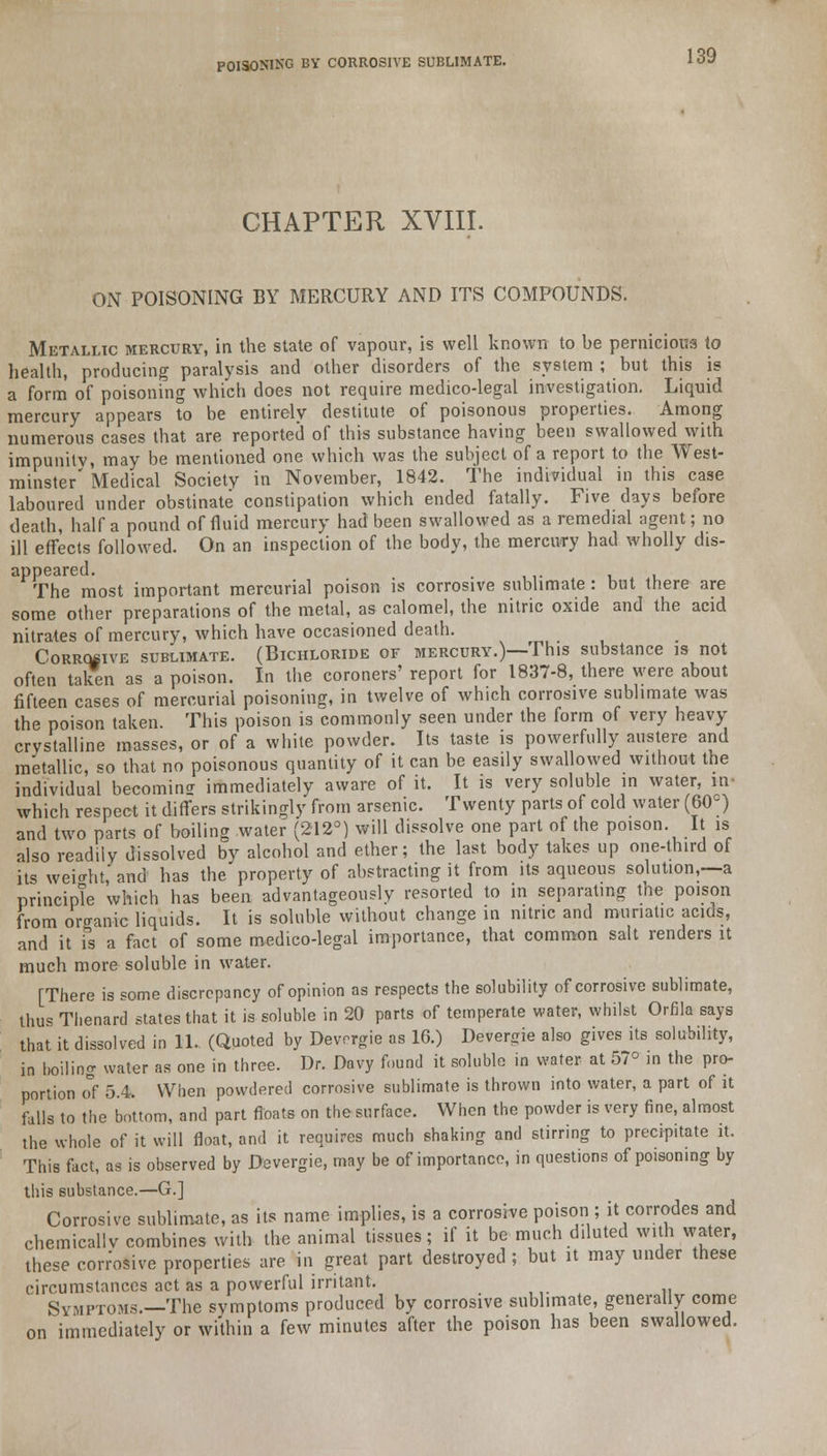 CHAPTER XVIII. ON POISONING BY MERCURY AND ITS COMPOUNDS. Metallic mercury, in the state of vapour, is well known to be pernicious io health, producing paralysis and other disorders of the system ; but this is a form of poisoning which does not require medico-legal investigation. Liquid mercury appears to be entirely destitute of poisonous properties. Among numerous cases that are reported of this substance having been swallowed with impunity, may be mentioned one which was the subject of a report to the West- minster' Medical Society in November, 1842. The individual in this case laboured under obstinate constipation which ended fatally. Five days before death, half a pound of fluid mercury had been swallowed as a remedial agent; no ill effects followed. On an inspection of the body, the mercury had wholly dis- appeared. . The most important mercurial poison is corrosive sublimate: but there are some other preparations of the metal, as calomel, the nitric oxide and the acid nitrates of mercury, which have occasioned death. Corrosive sublimate. (Bichloride of mercury.)—This substance is not often taken as a poison. In the coroners' report for 1837-8, there were about fifteen cases of mercurial poisoning, in twelve of which corrosive sublimate was the poison taken. This poison is commonly seen under the form of very heavy- crystalline masses, or of a white powder. Its taste is powerfully austere and metallic, so that no poisonous quantity of it can be easily swallowed without the individual becoming immediately aware of it. It is very soluble in water, hi- which respect it differs strikingly from arsenic. Twenty parts of cold water (60°) and two parts of boiling water (212°) will dissolve one part of the poison. It is also readily dissolved by alcohol and ether; the last body takes up one-third of its weight, and has the property of abstracting it from its aqueous solution,—a principle which has been advantageously resorted to in separating the poison from organic liquids. It is soluble without change in nitric and muriatic acids, and it is a fact of some medico-legal importance, that common salt renders it much more soluble in water. [There is some discrepancy of opinion as respects the solubility of corrosive sublimate, thus Thenard states that it is soluble in 20 parts of temperate water, whilst Orfila says that it dissolved in 11.. (Quoted by Devcrgie as 16.) Devergie also gives its solubility, in boiling water as one in three. Dr. Davy found it soluble in water at 57° in the pro- portion of 5.4. When powdered corrosive sublimate is thrown into water, a part of it falls to the bottom, and part floats on the surface. When the powder is very fine, almost the whole of it will float, and it requires much shaking and stirring to precipitate it. This fact, as is observed by Devergie, may be of importance, in questions of poisoning by this substance.—G.] Corrosive sublimate, as its name implies, is a corrosive poison ; it corrodes and chemically combines with the animal tissues; if it be much diluted with water, these corr'osive properties are in great part destroyed ; but it may under these circumstances act as a powerful irritant. ' symptoms.—The symptoms produced by corrosive sublimate, generally come on immediately or within a few minutes after the poison has been swallowed.