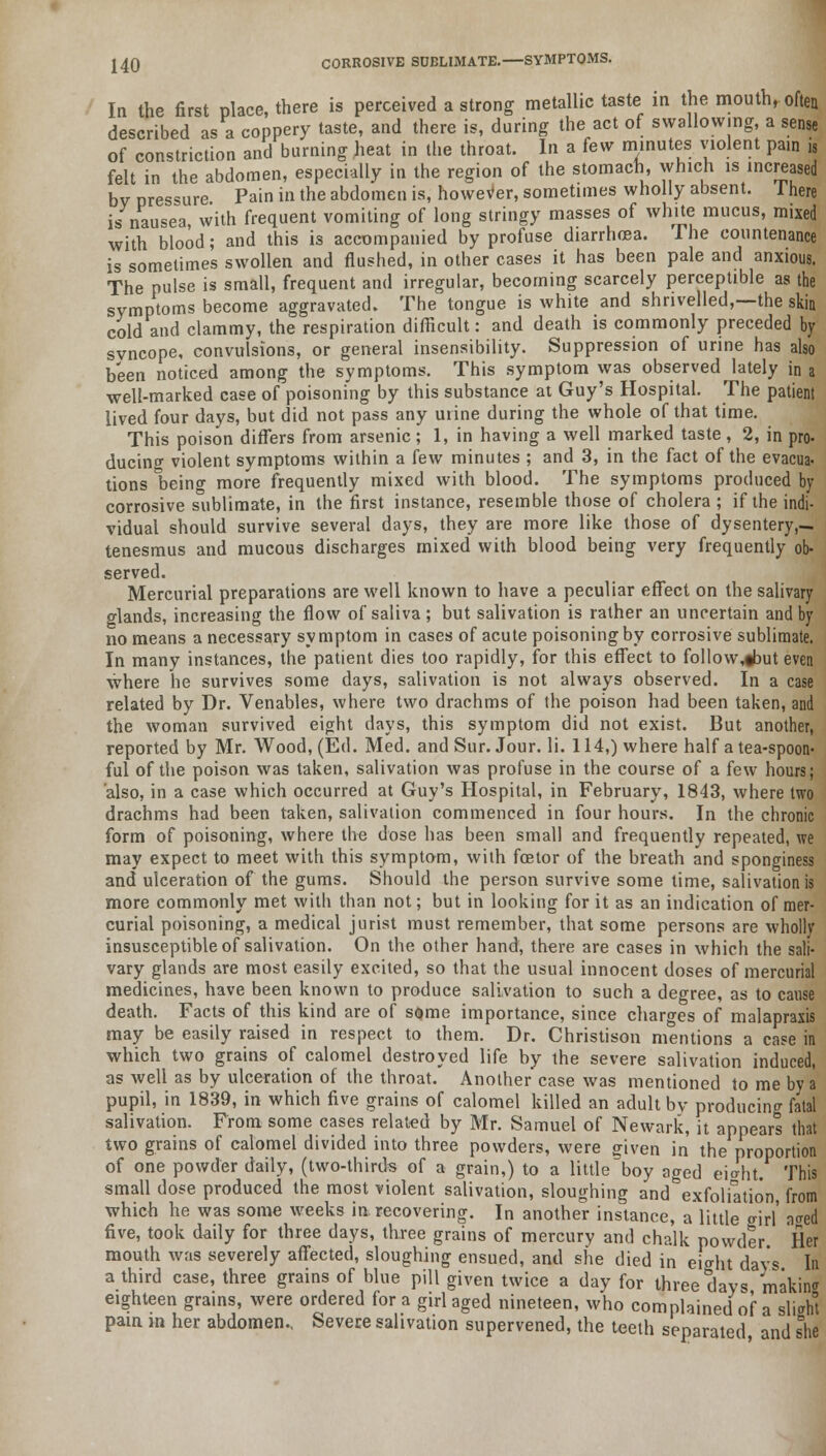 240 CORROSIVE SUBLIMATE.—SYMPTOMS. In the first place there is perceived a strong metallic taste in the mouth, often described as a coppery taste, and there is, during the act of swallowing, a sense of constriction and burning heat in the throat. In a few minutes violent pain is felt in the abdomen, especially in the region of the stomach, which is increased by pressure. Pain in the abdomen is, however, sometimes wholly absent. There is nausea, with frequent vomiting of long stringy masses of white mucus, mixed with blood; and this is accompanied by profuse diarrhoea. The countenance is sometimes swollen and flushed, in other cases it has been pale and anxious. The pulse is small, frequent and irregular, becoming scarcely perceptible as the symptoms become aggravated. The tongue is white and shrivelled,—the skin cold and clammy, the respiration difficult: and death is commonly preceded by svncope, convulsions, or general insensibility. Suppression of urine has also been noticed among the symptoms. This symptom was observed lately in a well-marked case of poisoning by this substance at Guy's Hospital. The patient lived four days, but did not pass any urine during the whole of that time. This poison differs from arsenic; 1, in having a well marked taste , 2, in pro- ducing violent symptoms within a few minutes ; and 3, in the fact of the evacua- tions being more frequently mixed with blood. The symptoms produced by corrosive sublimate, in the first instance, resemble those of cholera ; if the indi- vidual should survive several days, they are more like those of dysentery,— tenesmus and mucous discharges mixed with blood being very frequently ob- served. Mercurial preparations are well known to have a peculiar effect on the salivary glands, increasing the flow of saliva ; but salivation is rather an uncertain and by no means a necessary symptom in cases of acute poisoning by corrosive sublimate. In many instances, the patient dies too rapidly, for this effect to follow^but even where he survives some days, salivation is not always observed. In a case related by Dr. Venables, where two drachms of the poison had been taken, and the woman survived eight days, this symptom did not exist. But another, reported by Mr. Wood, (Ed. Med. and Sur. Jour. li. 114,) where half a tea-spoon- ful of the poison was taken, salivation was profuse in the course of a few hours; also, in a case which occurred at Guy's Hospital, in February, 1843, where two drachms had been taken, salivation commenced in four hours. In the chronic form of poisoning, where the dose has been small and frequently repeated, we may expect to meet with this symptom, with fcetor of the breath and sponginess and ulceration of the gums. Should the person survive some time, salivation is more commonly met with than not; but in looking for it as an indication of mer- curial poisoning, a medical jurist must remember, that some persons are wholly insusceptible of salivation. On the other hand, there are cases in which the sali- vary glands are most easily excited, so that the usual innocent doses of mercurial medicines, have been known to produce salivation to such a degree, as to cause death. Facts of this kind are of some importance, since charges of malapraxis may be easily raised in respect to them. Dr. Christison mentions a case in which two grains of calomel destroyed life by the severe salivation induced, as well as by ulceration of the throat. Another case was mentioned to me by a pupil, in 1839, in which five grains of calomel killed an adult by producing fatal salivation. From some cases related by Mr. Samuel of Newark, it appears that two grains of calomel divided into three powders, were given in the proportion of one powder daily, (two-thirds of a grain,) to a little boy aged ei^ht. This small dose produced the most violent salivation, sloughing and&exfoliation, from which he was some weeks in recovering. In another instance, a little girl' n<red five, took daily for three days, three grains of mercury and chalk powder Her mouth was severely affected, sloughing ensued, and she died in eio-ht days In a third case, three grains of blue pill given twice a day for three days makin* eighteen grains, were ordered for a girl aged nineteen, who complained of a sliaht pain m her abdomen.. Severe salivation supervened, the teeth separated and she