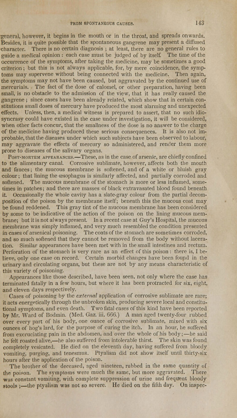 general, however, it begins in the mouth or in the throat, and spreads onwards. Besides, it is quite possible that the spontaneous gangrene may present a diffused character. There is no certain diagnosis ; at least, there are no general rules to guide a medical opinion : each case must be judged of by itself. The time of the occurrence of the symptoms, after taking the medicine, may be sometimes a good criterion; but this is not always applicable, for, by mere coincidence, the symp- toms may supervene without being connected with the medicine. Then again, the symptoms may not have been caused, but aggravated by the continued use of mercurials. • The fact of the dose of calomel, or other preparation, having been small, is no obstacle to the admission of the view, that it has really caused the gangrene ; since cases have been already related, which show that in certain con- stitutions small doses of mercury have produced the most alarming and unexpected effects. Unless, then, a medical witness is prepared to assert, that no such idio- syncrasy could have existed in the case under investigation, it will be considered, when other facts concur, that the smallness of the dose is no answer to the charge of the medicine having produced these serious consequences. It is also not im- probable, that the diseases under which such subjects have been observed to labour, may aggravate the effects of mercury so administered, and render them more prone to diseases of the salivary organs. Post-mortem appearances.—These, as in the case of arsenic, are chiefly confined to the alimentary canal. Corrosive sublimate, however, affects both the mouth and fauces; the mucous membrane is softened, and of a white or bluish gray colour; that lining the oesophagus is similarly affected, and partially corroded and softened. The mucous membrane of the stomach is more or less inflamed, some- times in patches; and there are masses of black extravasated blood found beneath it. Occasionally the whole cavity has a slate-gray colour from the partial decom- position of the poison by the membrane itself; beneath this the mucous coat may be found reddened. This gray tint of the mucous membrane has been considered by some to be indicative of the action of the poison on the lining mucous mem- brane; but it is not always present. In a recent case at Guy's Hospital, the mucous membrane was simply inflamed, and very much resembled the condition presented in cases of arsenical poisoning. The coats of the stomach are sometimes corroded, and so much softened that they cannot be removed from the body without lacera- tion. Similar appearances have been met with in the small intestines and rectum. Perforation of the stomach is very rare as an effect of this poison: there is, I be- lieve, only one case on record. Certain morbid changes have been found in the urinary and circulating organs, but these are not by any means characteristic of this variety of poisoning. Appearances like those described, have been seen, not only where the case has terminated fatally in a few hours, but where it has been protracted for six, eight, and eleven days respectively. Cases of poisoning by the external application of corrosive sublimate are rare; it acts energetically through the unbroken skin, producing severe local and constitu- tional symptoms, and even death. Two fatal cases of this kind have been reported by Mr. Ward of Bodmin. (Med. Gaz. iii. 666.) A man aged twenty-four rubbed over every part of his body, one ounce of corrosive sublimate, mixed with six ounces of hog's lard, for the purpose of curing the itch. In an hour, he suffered from excruciating pain in the abdomen, and over the whole of his body;—he said he felt roasted alive,—he also suffered from intolerable thirst. The skin was found completely vesicated. He died on the eleventh day, having suffered from bloody vomiting, purging, and tenesmus. Ptyalism did not show itself until thirty-six hours after the application of the poison. The brother of the deceased, aged nineteen, rubbed in the same quantity of the poison. The symptoms were much the same, but more aggravated. There was constant vomiting, with complete suppression of urine and frequent bloody stools ;—the ptyalism was not so severe. He died on the fifth day. On inspec-