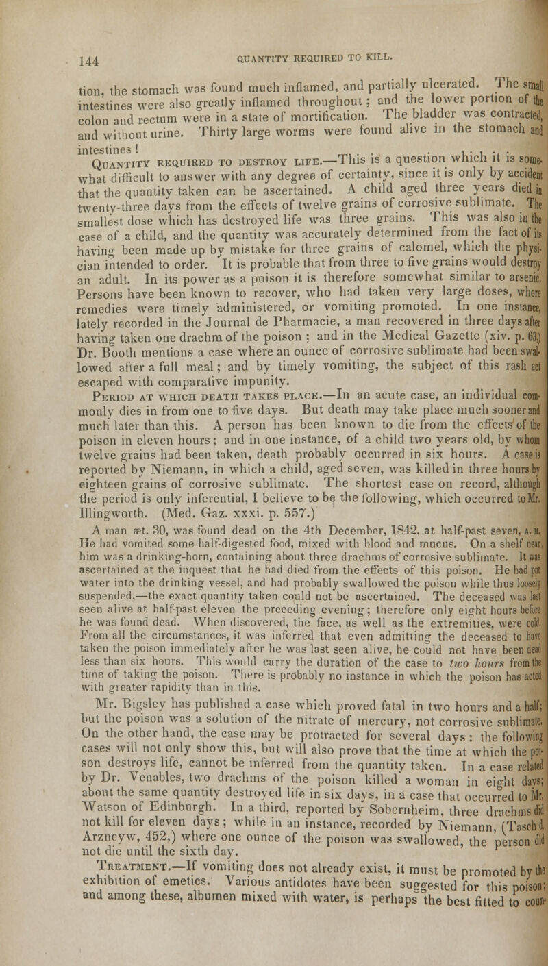 tion the stomach was found much inflamed, and partially ulcerated. The small intestines were also greatly inflamed throughout; and the lower portion of the colon and rectum were in a state of mortification. The bladder was contracted, and without urine. Thirty large worms were found alive in the stomach and intestines! . . ,. , . . Quantity required to destroy life.—This is a question which it is some. what difficult to answer with any degree of certainty, since it is only by accident that the quantity taken can be ascertained. A child aged three years died in twenty-three days from the effects of twelve grains of corrosive sublimate. The smallest dose which has destroyed life was three grains. This was also in the case of a child, and the quantity was accurately determined from the fact of ib having been made up by mistake for three grains of calomel, which the physi- cian intended to order, it is probable that from three to five grains would destroy an adult. In its power as a poison it is therefore somewhat similar to arsenic. Persons have been known to recover, who had taken very large doses, where remedies were timely administered, or vomiting promoted. In one instance, lately recorded in the Journal de Pharmacie, a man recovered in three days after having taken one drachm of the poison ; and in the Medical Gazette (xiv. p. 63,) Dr. Booth mentions a case where an ounce of corrosive sublimate had been swal- lowed after a full meal; and by timely vomiting, the subject of this rash act escaped with comparative impunity. Period at which death takes place.—In an acute case, an individual com- monly dies in from one to five days. But death may take place much sooner and much later than this. A person has been known to die from the effects of the poison in eleven hours; and in one instance, of a child two years old, by whom twelve grains had been taken, death probably occurred in six hours. A case is reported by Niemann, in which a child, aged seven, was killed in three hours by eighteen grains of corrosive sublimate. The shortest case on record, although the period is only inferential, I believe to b^ the following, which occurred to Mr. lllingworth. (Med. Gaz. xxxi. p. 557.) A man set. 30, was found dead on the 4th December, 1842, at half-past seven, a. d. He had vomited some half-digested food, mixed witli blood and mucus. On a shelf near, him was a drinking-horn, containing about three drachms of corrosive sublimate. It was ascertained at the inquest that he had died from the effects of this poison. He had put water into the drinking vessel, and had probably swallowed the poison while thus loosely suspended,—the exact quantity taken could not be ascertained. The deceased was last seen alive at half-past eleven the preceding evening; therefore only eight hours before he was found dead. When discovered, the face, as well as the extremities, were cold. From all the circumstances, it was inferred that even admitting the deceased to have taken the poison immediately after he was last seen alive, he could not have been dead less than six hours. This would carry the duration of the case to two hours from the time of taking the poison. There is probably no instance in which the poison has acted with greater rapidity than in this. Mr. Bigsley has published a case which proved fatal in two hours and a half; but the poison was a solution of the nitrate of mercury, not corrosive sublimate. On the other hand, the case may be protracted for several days : the following cases will not only show this, but will also prove that the time at which the poi- son destroys life, cannot be inferred from the quantity taken. In a case related by Dr. Venables, two drachms of the poison killed a woman in eight days; about the same quantity destroyed life in six days, in a case that occurred to Mr. Watson of Edinburgh. In a third, reported by Sobernheim, three drachms did not kill for eleven days; while in an instance, recorded by Niemann, (Taschd. Arzneyw, 452,) where one ounce of the poison was swallowed, the person did not die until the sixth day. Treatment.—If vomiting does not already exist, it must be promoted bv the exhibition of emetics. Various antidotes have been suggested for this poi'soni and among these, albumen mixed with water, is perhaps the best fitted to couB*