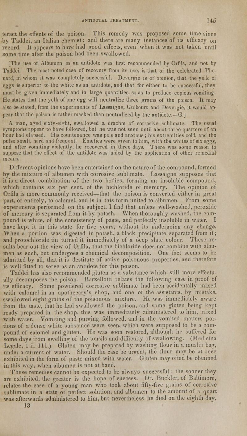 teract the effects of the poison. This remedy was proposed some time since by Taddei, an Italian chemist: and there are many instances of its efficacy on record. It appears to have had good effects, even when it was not taken until some time after the poison had been swallowed. [The use of Albumen as an antidote was first recommended by Orfila, and not by Taddei. The most noted case of recovery from its use, is that of the celebrated The- nard, in whom it was completely successful. Devergie is of opinion, that the yelk of eggs is superior to the white as an antidote, and that for either to be successful, they must be given immediately and in large quantities, so as to produce copious vomiting. He states that the yelk of one egg will neutralize three grains of the poison. It may also be stated, from the experiments of Lassaigne, Guibourt and Devergie, it would ap- pear that the poison is rather masked than neutralized by the antidote.—G.] A man, aged sixty-eight, swallowed a drachm of corrosive sublimate. The usual symptoms appear to have followed, but he was not seen until about three quarters of an hour had elapsed. His countenance was pale and anxious ; his extremities cold, and the pulse small, hard and frequent. Emetics were given to him, with th« whites of six eggs, and after vomiting- violently, he recovered in three days. There was some reason to suppose that the effect of the antidote was aided by the application of other remedial means. Different opinions have been entertained on the nature of the compound, formed by the mixture of albumen with corrosive sublimate. Lassaigne supposes that it is a direct combination of the two bodies, forming an insoluble compound, which contains six per cent, of the bichloride of mercury. The opinion of Orfila is more commonly received—that the poison is converted either in great part, or entirely, to calomel, and is in this form united to albumen. From some experiments performed on the subject, 1 find that unless well-washed, peroxide of mercury is separated from it by potash. When thoroughly washed, the com- pound is white, of the consistency of paste, and perfectly insoluble in water. I have kept it in this state for five years, without its undergoing any change. When a portion was digested in potash, a black precipitate separated from it; and protochloride tin turned it immediately of a deep slate colour. These re- sults bear out the view of Orfila, that the bichloride does not combine with albu- men as such, but undergoes a chemical decomposition. One fact seems to be admitted by all, that it is destitute of active poisonous properties, aud therefore is well fitted to serve as an antidote for this poison. Taddei has also recommended gluten as a substance which still more effectu- ally decomposes the poison. Barzellotti relates the following case in proof of its efficacy. Some powdered corrosive sublimate had been accidentally mixed with calomel in an apothecary's shop, and one of the assistants, by mistake, swallowed eight grains of the poisonous mixture. He was immediately aware from the taste, that he had swallowed the poison, and some gluten being kept ready prepared in the shop, this was immediately administered to him, mixed with water. Vomiting and purging followed, and in the vomited matters por- tions of a dense white substance were seen, which were supposed to be a com- pound of calomel and gluten. He was soon restored, although he suffered for some days from swelling of the tonsils and difficulty of swallowing. (Medicina Legale, t. ii. 111.) Gluten may be prepared by washing flour in a muslin bag, under a current of water. Should the case be urgent, the flour may be at once exhibited in the form of paste mixed with water. Gluten may often be obtained in this way, when albumen is not at hand. These remedies cannot be expected to be always successful: the sooner they are exhibited, the greater is the hope of success. Dr. Buckler, of Baltimore, relates the case of a young man who took about fifty-five grains of corrosive sublimate in a state of perfect solution, and albumen to the amount of a quart was afterwards administered to him, but nevertheless he died on the eighth day. 13