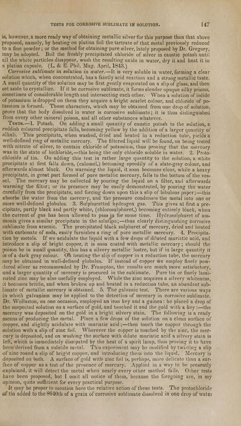 is, however, a more ready way of obtaining metallic silver for this purpose than that above proposed, namely, by heating1 on platina foil the tartrate of that metal previously reduced to a fine powder; or the method for obtaining pure silver, lately proposed by Dr. Gregory, may be adopted. Boil the freshly precipitated chloride of silver in caustic potash until all the white particles disappear, wash the resulting oxide in water, dry it and heat it in a platina capsule. (L. & E. Phil. Mag. April, 1843.) Corrosive sublimate in solution in water.—It is very soluble in water, forming a clear solution which, when concentrated, has a faintly acid reaction and a strong metallic taste. A small quantity of the solution may be first gently evaporated on a slip of glass, and then set aside to crystallize. If it be corrosive sublimate, it forms slender opaque silky prisms, sometimes of considerable length and intersecting each other. When a solution of iodide of potassium is dropped on them they acquire a bright scarlet colour, and chloride of po- tassium is formed. These characters, which may be obtained from one drop of solution, prove that the body dissolved in water is corrosive sublimate; it is thus distinguished from every other mineral poison, and all other substances whatever. Tests.—L Potash. On adding a 6mall quantity of caustic potash to the solution, a .reddish coloured precipitate falls, becoming yellow by the addition of a larger quantity of alkali. This precipitate, when washed, dried and heated in a reduction tube, yields a well-defined ring of metallic mercury. The filtered liquid will be found, on being tested with nitrate of silver, to contain chloride of potassium, thus proving that the mercury was in the state of bichloride,—this being the only chloride soluble in water. 2. Proto- chloride of tin. On adding this test in rather large quantity to the solution, a white precipitate at first falls down, (calomel,) becoming speedily of a slate-gray colour, and afterwards almost black. On warming the liquid, it soon becomes clear, while a heavy precipitate, in great part formed of pure metallic mercury, falls to the bottom of the ves- sel. The mercury may be collected by pouring the liquid on a filter, arid afterwards warming the filter; or its presence may be easily demonstrated, by pouring the water carefully from the precipitate, and forcing down upon this a slip of bibulous paper;—this absorbs the water from the mercury, and the pressure condenses the metal into one or more well-defined globules. 3. Sulphuretted hydrogen gas. This gives at first a pre- cipitate, partly black and partly white, (chlorosulphuret,) becoming entirely black, when the current of gas has been allowed to pass in for some time. Hydrosulphuret of am- monia gives a similar precipitate in the solution;—thus clearly distinguishing corrosive sublimate from arsenic. The precipitated black suiphuret of mercury, dried and heated with carbonate of soda, easily furnishes a ring of pure metallic mercury. 4. Precipita- tion by metals. If we acidulate the liquid with a few drops of diluted muriatic acid, and introduce a slip of bright copper, it is soon coated with metallic mercury; should the poison be in small quantity, this has a silvery metallic lustre, but if in large quantity it is of a dark gray colour. Oh heating the slip of copper in a reduction tube, the mercury may be obtained in well-defined globules. If instead of copper we employ finely pow- dered silver as recommended by Dr. Frampton, the results are much more satisfactory, and a larger quantity of mereury is procured in the sublimate. Pure tin or finely lami- nated zinc may be also usefully employed. While the zinc acquires a silvery whiteness, it becomes brittle, and when broken up and heated in a reduction tube, an abundant sub- limate of metallic mercury is obtained. 5. The galvanic test. There are various ways en which galvanism may be applied to the detection of mercury in corrosive sublimate. Dr. Wollaston, on one occasion, employed an iron key and a guinea: he placed a drop of the suspected solution on a surface of gold, and touched it and the gold with a key :—the mercury was deposited on the gold in a bright silvery stain. The following is a ready means of producing the metal. Place a few drops of the solution on a clean surface of copper, and slightly acidulate with muriatic acid;—then touch the copper through the solution with a slip of zinc foil. Wherever the copper is touched by the zinc, the mer- cury is deposited, and on washing the surface with dilute muriatic acid a silvery stain is left, which is immediately dissipated by the heat of a spirit lamp, thus proving it to have been derived from a volatile metal. This experiment may be modified by twisting a slip of zinc round a slip of bright copper, and introducing them into the liquid. Mercury is deposited on both. A surface of gold with zinc foil is, perhaps, more delicate than a sur- face of copper as a test of the presence of mercury. Applied in a way to be presently explained, it will detect the metal when nearly every other method fails. Other tests iiave been proposed, but I omit all notice of them, because the foregoing are, in my opinion, quite sufficient for every practical purpose. It may be proper to mention here the relative action of these tests. The protochloride of tin added to the 8640th of a grain of corrosive sublimate dissolved in one drop of water