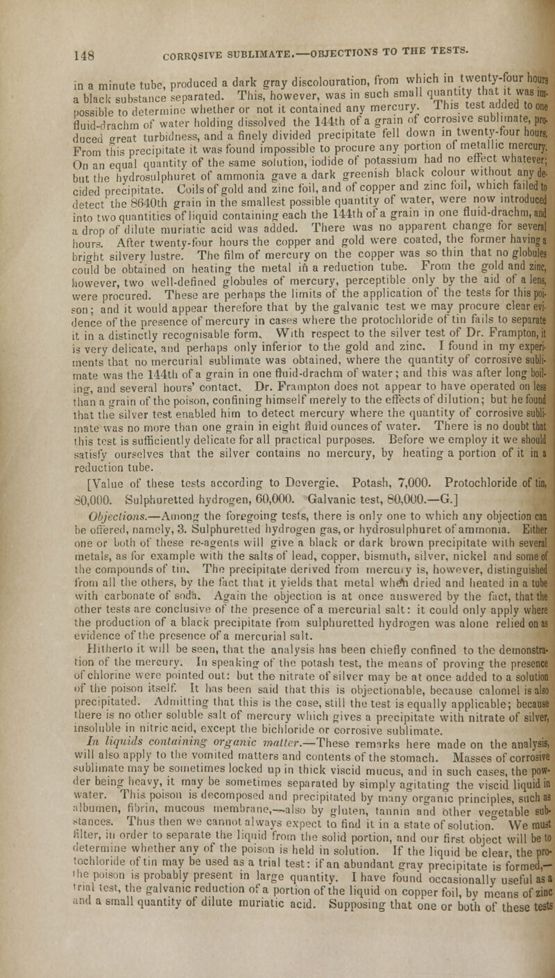 in a minute tube, produced a dark gray discolouration, from which « ^J'yf ^ a black substance separated. This, however, was ... such small qnan.My- t ha .was irn. possible to determine whether or not it contained any mercury. This test added to one fluid-drachm of water holding dissolved the 144th of a grain of corrosive sublimate pro- duced ffreat turbidness, and a finely divided precipitate fell down in twenty-four hours. From this precipitate it was found impossible to procure any portion of metallic mercury. On an equal quantity of the same solution, iodide of potassium had no effect whatever; but the hydrosulphuret of ammonia gave a dark greenish black colour without any de- cided precipitate. Coils of gold and zinc foil, and of copper and zinc foil, which failed to detect the 8640th grain in the smallest possible quantity of water, were now introduced into two quantities of liquid containing each the 144th of a grain in one fluid-drachm.and a drop of dilute muriatic acid was added. There was no apparent change for several hours. After twenty-four hours the copper and gold were coated, the former having a bright silvery lustre. The film of mercury on the copper was so thin that no globules could be obtained on heating the metal in a reduction tube. From the gold and zinc, however, two well-defined globules of mercury, perceptible only by the aid of a lens, were procured. These are perhaps the limits of the application of the tests for this poi- son ; and it would appear therefore that by the galvanic test we may procure clear evi- dence of the presence of mercury in cases where the protochloride of tin fails to separate it in a distinctly recognisable form. With respect to the silver test of Dr. Frampton.it is very delicate, and perhaps only inferior to the gold and zinc. I found in my experi- ments that no mercurial sublimate was obtained, where the quantity of corrosive subli- mate was the 144th of a grain in one fluid-drachm of water; and this was after long boil- ino-, and several hours' contact. Dr. Frampton does not appear to have operated on less than a grain of the poison, confining himself merely to the effects of dilution; but he found that the silver test enabled him to detect mercury where the quantity of corrosive subli- mate was no more than one grain in eight fluid ounces of water. There is no doubt that this test is sufficiently delicate for all practical purposes. Before we employ it we should satisfy ourselves that the silver contains no mercury, by heating a portion of it in a reduction tube. [Value of these tests according to Devergie. Potash, 7,000. Protochloride of tin, 80,000. Sulphuretted hydrogen, 60,000. Galvanic test, 80,000.—G.] Objections.—Among the foregoing tests, there is only one to which any objection can be offered, namely, 3. Sulphuretted hydrogen gas, or hydrosulphuret of ammonia. Either one or both of these re-agents will give a black or dark brown precipitate with several metals, as for example with the salts of lead, copper, bismuth, silver, nickel and some of the compounds of tin. The precipitate derived from mercuiy is, however, distinguished from all the others, by the fact that it yields that metal wheti dried and heated in a tube with carbonate of soda. Again the objection is at once answered by the fact, that the other tests are conclusive of the presence of a mercurial salt: it could only apply where the production of a black precipitate from sulphuretted hydrogen was alone relied on as evidence of the presence of a mercurial salt. Hitherto it will be seen, that the analysis has been chiefly confined to the demonstra- tion of the mercury. In speaking of the potash test, the means of proving the presence of chlorine were pointed out: but the nitrate of silver may be at once added to a solution of the poison itself. It has been said that this is objectionable, because calomel is also precipitated. Admitting that this is the case, still the test is equally applicable; because there is no other soluble salt of mercury which gives a precipitate with nitrate of silver, insoluble in nitric acid, except the bichloride or corrosive sublimate. In liquids containing organic matter.—These remarks here made on the analysis, will also apply to the vomited matters and contents of the stomach. Masses of corrosive sublimate may be sometimes locked up in thick viscid mucus, and in such cases, the pow- der being heavy, it may be sometimes separated by simply agitating the viscid liquid in water. This poison is decomposed and precipitated by many organic principles, such as albumen, fibrin, mucous membrane,—also by gluten, tannin and other vegetable sub- stances. Thus then we cannot always expect to find it in a state of solution* We must hlter, ;u order to separate the liquid from the solid portion, and our first object will be to determine whether any of the poison is held in solution. If the liquid be clear, the pro- tochloride of tin may be used as a trial test: if an abundant grav precipitate is formed,- ihe poison is probably present in large quantity. I have found occasionally useful as a trial test, the galvanic reduction of a portion of the liquid on copper foil, by means of zinc and a small quantity of dilute muriatic acid. Supposing that one or both of these tests