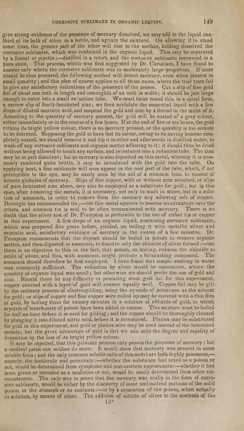 give strong evidence of the presence of mercury dissolved, we may add to the liquid one- third of its bulk of ether in a bottle, and agitate the mixture. On allowing it to stand some time, the greater part of the ether will rise to the surface, holding dissolved the corrosive sublimate, which was contained in the organic liquid. This may be separated by a funnel or pipette;—distilled in a retort, and the corrosive sublimate recovered in a pure state. This process, which was first suggested by Dr. Christison, I have found to answer only where the corrosive sublimate was in moderately large proportion. If none should be thus procured, the following method will detect mercury, even when present in small quantity; and this plan of course applies to all those cases, where the trial tests fail to give any satisfactory indications of the presence of the poison. Cut a slip of fine gold foil of about one inch in length and one-eighth of an inch in width; it should be just large enough to enter into a small reduction tube. We must twist round this, in a spiral form, a narrow slip of finely-laminated zinc; we then acidulate the suspected liquid with a few drops of diluted muriatic acid, and suspend the gold and zinc by a thread in the midst of it. According to the quantity of mercury present, the gold will be coated of a gray colour, either immediately or in the course of a few hours. If at the end of five or six hours, the gold retains its bright yellow colour, there is no mercury present, or the quantity is too minute to be detected. Supposing the gold to have lost its colour, owing to its having become com- pletely coated, we should remove it and dip it in ether and afterwards in distilled water, to wash offany corrosive sublimate and organic matter adhering to it: it should then be dried without being allowed to touch any surface, and iniroduced into a reduction tube. The zinc may be in part dissolved ; but as mercury is also deposited on this metal, whereby it is com- monly rendered quite brittle, it may be introduced with the gold into the tube. On applying heat, a fine sublimate will soon appear in the cool part of the tube, which, if not perceptible to the eye, may be easily seen by the aid of a common lens, to consist of minute globules of mercury. Slips of fine copper, with or without zinc attached, or slips of pure laminated zinc alone, may also be employed as a substitute for gold; but in this case, after removing the metals, it is necessary, not only to wash in water, but in a solu- tion of ammonia, in order to remove from the mercury any adhering salt of copper. Devergie has recommended tin ;—but this metal appears to possess no advantage over the others, and common tin is said to be often contaminated with mercury. There is no doubt that the silver test of Dr. Prampton is preferable to the use of either tin or copper in this experiment. A few drops of an organic liquid, containing corrosive sublimate, which was prepared five years before, yielded, on boiling it with metallic silver and muriatic acid, satisfactory evidence of mercury in the course of a few minutes. Dr. Frampton recommends that the deposit should be boiled in potash to remove organic matter, and then digested in ammonia, to dissolve only the chloride of silver formed :—but there is an objection to this in the fact, that potash, on boiling, reduces the chloride to oxide of silver, and this, with ammonia, might produce a fulminating compound. The ammonia should therefore be first employed. I have found that simple washing in water was commonly sufficient. The reduction by silver would be convenient, where the quantity of organic liquid was small; but otherwise we should prefer the use of gold and zinc. Should there be any difficulty in procuring stout gold foil fi>r this experiment* copper covered with a layer of gold will answer equally well. Copper foil may be gilt by the ordinary process of electro-gilding, using the cyanide of potassium as the solvent for gold; or slips of copper and fine copper wire coiled up may be covered with a thin film of old, by boiling them for twenty minutes in a solution of chloride of gold, to which crystals of bicarbonate of potash have been added in excess. This mixture must be boiled for half an hour before it is used for gilding; and the copper should be thoroughly cleaned by plunging it into diluted nitric acid, before it w introduced. Platina may be substituted for gold in this experiment, and gold or platina wire may be used instead of the laminated metals; but the great advantage of gold is that we can note the degree and rapidity of deposition by the loss of its bright yellow colour. It may be objected, that this galvanic process only proves the presence of mercury: but a medical jurist can seldom do more. It would show that mercury was present in some soluble form; and the only common soluble saltsof this metal are both highly poisonous,— namely, the bichloride and pernitrate:—whether the substance had acted as a poison or not, would be determined from symptoms and post-mortem appearances:—whether it had been given or intended as a medicine or not, would be easily determined from other cir- cumstances. The only way to prove that the mercury was really in the form of corro- sive sublimate, would be either by the discovery of some undissolved portions of the solid poison in the stomach or its contents:—or by a separation of the poison, when actually in solution, by means of ether. The addition of nitrate of silver to the contents of th-is 13*