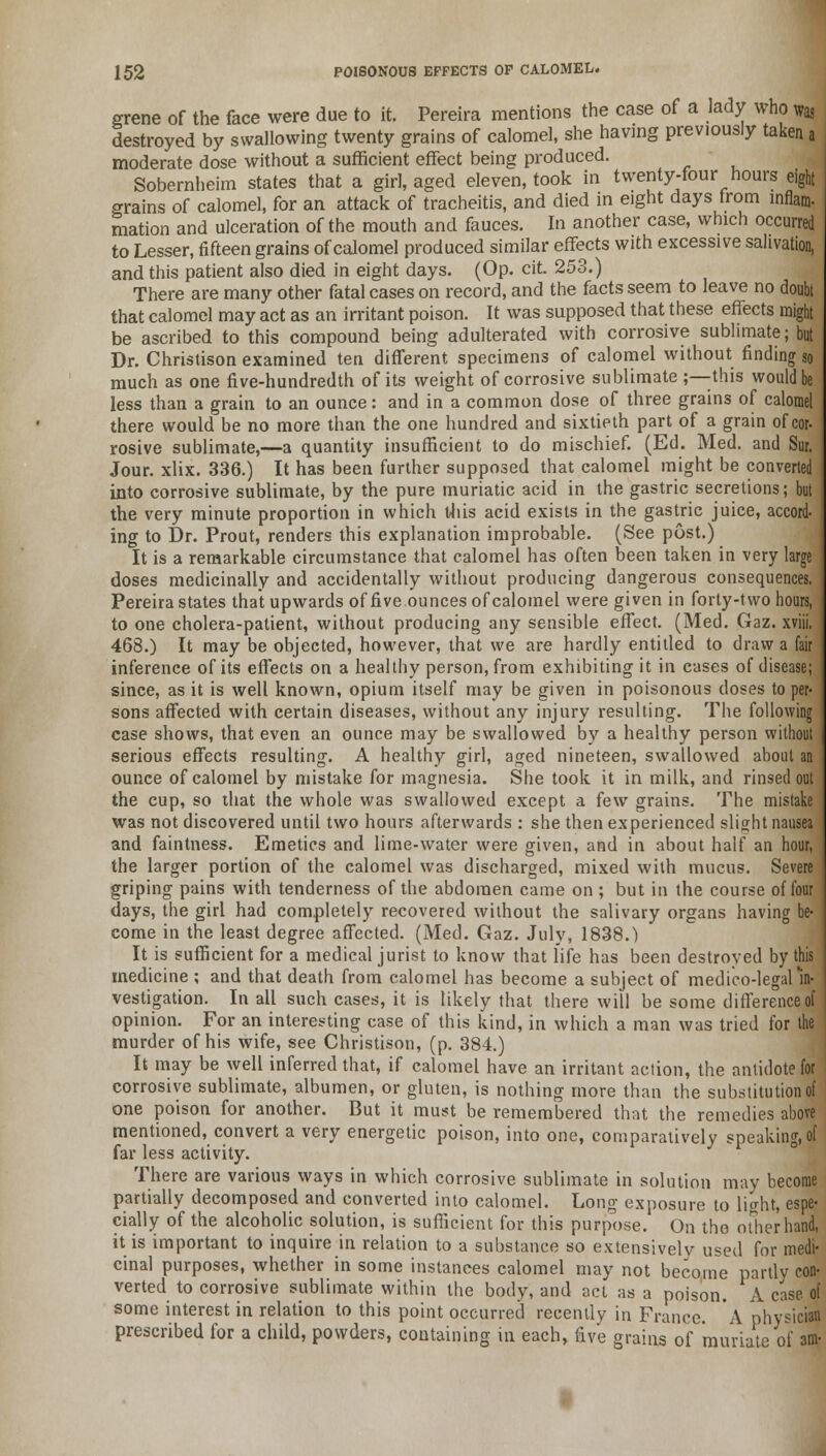 grene of the face were due to it. Pereira mentions the case of a lady who was destroyed by swallowing twenty grains of calomel, she having previously taken a moderate dose without a sufficient effect being produced. Sobernheim states that a girl, aged eleven, took in twenty-four hours eight grains of calomel, for an attack of tracheitis, and died in eight days from inflam- mation and ulceration of the mouth and fauces. In another case, which occurred to Lesser, fifteen grains of calomel produced similar effects with excessive salivation, and this patient also died in eight days. (Op. cit. 253.) There are many other fatal cases on record, and the facts seem to leave no doubt that calomel may act as an irritant poison. It was supposed that these effects might be ascribed to this compound being adulterated with corrosive sublimate; but Dr. Christison examined ten different specimens of calomel without finding so much as one five-hundredth of its weight of corrosive sublimate ;—this would be less than a grain to an ounce: and in a common dose of three grains of calomel there would be no more than the one hundred and sixtieth part of a grain of cor- rosive sublimate,—a quantity insufficient to do mischief. (Ed. Med. and Sur. Jour. xlix. 336.) It has been further supposed that calomel might be converted into corrosive sublimate, by the pure muriatic acid in the gastric secretions; but the very minute proportion in which this acid exists in the gastric juice, accord- ing to Dr. Prout, renders this explanation improbable. (See post.) It is a remarkable circumstance that calomel has often been taken in very large doses medicinally and accidentally without producing dangerous consequences. Pereira states that upwards of five.ounces of calomel were given in forty-two hours, to one cholera-patient, without producing any sensible effect. (Med. Gaz. xviii. 468.) It may be objected, however, that we are hardly entitled to draw a fair inference of its effects on a healthy person, from exhibiting it in cases of disease; since, as it is well known, opium itself may be given in poisonous doses to per- sons affected with certain diseases, without any injury resulting. The following case shows, that even an ounce may be swallowed by a healthy person without serious effects resulting. A healthy girl, aged nineteen, swallowed about an ounce of calomel by mistake for magnesia. She took it in milk, and rinsed out the cup, so that the whole was swallowed except a few grains. The mistake was not discovered until two hours afterwards : she then experienced slight nausea and faintness. Emetics and lime-water were given, and in about half an hour, the larger portion of the calomel was discharged, mixed with mucus. Severe griping pains with tenderness of the abdomen came on ; but in the course of four days, the girl had completely recovered without the salivary organs having be- come in the least degree affected. (Med. Gaz. July, 1838.) It is sufficient for a medical jurist to know that life has been destroyed by this medicine ; and that death from calomel has become a subject of medico-legal in- vestigation. In all such cases, it is likely that there will be some difference of opinion. For an interesting case of this kind, in which a man was tried for the murder of his wife, see Christison, (p. 384.) It may be well inferred that, if calomel have an irritant action, the antidote for corrosive sublimate, albumen, or gluten, is nothing more than the substitution of one poison for another. But it must be remembered that the remedies above mentioned, convert a very energetic poison, into one, comparatively speaking, of far less activity. There are various ways in which corrosive sublimate in solution may become partially decomposed and converted into calomel. Long exposure to light, espe- cially of the alcoholic solution, is sufficient for this purpose. On the other hand, it is important to inquire in relation to a substance so extensively used for medi- cinal purposes, whether in some instances calomel may not become partly con- verted to corrosive sublimate within the body, and act as a poison. A case of some interest in relation to this point occurred recently in France A physician prescribed for a child, powders, containing in each, five grains of muriate of am-