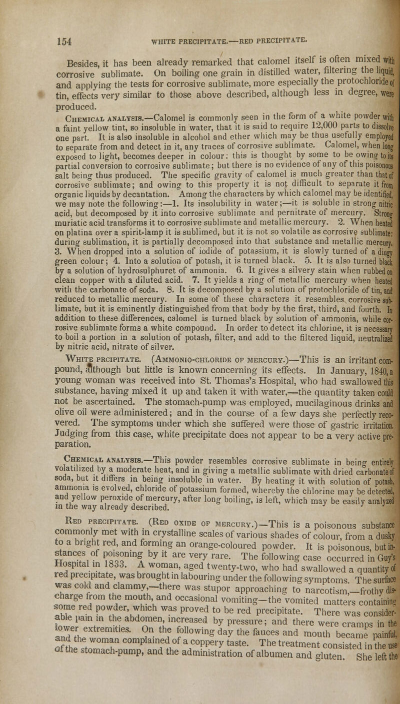Besides, it has been already remarked that calomel itself is often mixed with corrosive sublimate. On boiling one grain in distilled water, filtering the liquid, and applying the tests for corrosive sublimate, more especially the protochlorideof tin, effects very similar to those above described, although less in degree, were produced. Chemical analysis.—Calomel is commonly seen in the form of a white powder with a faint yellow tint, so insoluble in water, that it is said to require 12,000 parts to dissolve one part. It is also insoluble in alcohol and ether which may be thus usefully employed to separate from and detect in it, any traces of corrosive sublimate. Calomel, when long exposed to light, becomes deeper in colour: this is thought by some to be owing toils partial conversion to corrosive sublimate; but there is no evidence of any of this poisonous salt being thus produced. The specific gravity of calomel is much greater than that of corrosive sublimate; and owing to this property it is not difficult to separate it from organic liquids by decantation. Among the characters by which calomel may be identified, we may note the following:—1. Its insolubility in water;—it is soluble in strong nitric acid, but decomposed by it into corrosive sublimate and pernitrate of mercury. Strowr muriatic acid transforms it to corrosive sublimate and metallic mercury. 2. When heated on platina over a spirit-lamp it is sublimed, but it is not so volatile as corrosive sublimate: rtnrinnr onhlimnfirm it ia nartinllv flprnmnnsprl intn that StlhstanP.P. and mptallir> marmn green V/U1UUI , t. XllLU d OUIUtlUU <~U ptJLClOII, Xk IO IU1IH-U UilAVyll. V. 11 IO UlflU iuiucu Uli by a solution of hydrosulphuret of ammonia. 6. It gives a silvery stain when rubbed on clean copper with a diluted acid. 7. It yields a ring of metallic mercury when heated with the carbonate of soda. 8. It is decomposed by a solution of protochloride of tin, and reduced to metallic mercury. In some of these characters it resembles corrosive sub- limate, but it is eminently distinguished from that body by the first, third, and fourth. In addition to these differences, calomel is turned black by solution of ammonia, while cor- rosive sublimate forms a white compound. In order to detect its chlorine, it is necessary to boil a portion in a solution of potash, filter, and add to the filtered liquid, neutralized by nitric acid, nitrate of silver. White prcipitate. (Ammonio-chloride of mercury.)—This is an irritant com- pound, although but little is known concerning its effects. In January, 1840, a young woman was received into St. Thomas's Hospital, who had swallowed this substance, having mixed it up and taken it with water,—the quantity taken could not be ascertained. The stomach-pump was employed, mucilaginous drinks and olive oil were administered; and in the course of a few days she perfectly reco- vered. The symptoms under which she suffered were those of gastric irritation. Judging from this case, white precipitate does not appear to be a very active pre- paration. Chemical analysis.—This powder resembles corrosive sublimate in being entirely volatilized by a moderate heat, and in giving a metallic sublimate with dried carbonateof soda, but it differs m being insoluble in water. By heating it with solution of potash, ammonia is evolved, chloride of potassium formed, whereby the chlorine may be detected, and yellow peroxide of mercury, after long boiling, is left, which may be easily analyzed in the way already described. Red precipitate. (Red oxide op MERcuRY.)-This is a poisonous substance commonly met with in crystalline scales of various shades of colour, from a dusky to a bright red, and forming an orange-coloured powder. It is poisonous, but in- stances of poisoning by it are very rare. The following case occurred in Guy's Hospital in 1833. A woman, aged twenty-two, who had swallowed a quantity of red precipitate, was brought in labouring under the following symptoms The surface was cold and clammy-there was stupor approaching to narcotisms-frothy dis- charge from the mouth, and occasional vomiting-the vomited matters containing some red powder, which was proved to be red precipitate. There was consider- able pain m the abdomen, increased by pressure; and there were cramps in the lower extremities. On the following day the fauces and mouth becam^nail 1, and the woman complained of a coppery taste. The treatment consisted tnSS ofthe stomach-pump, and the administration of albumen andgluteShe left S