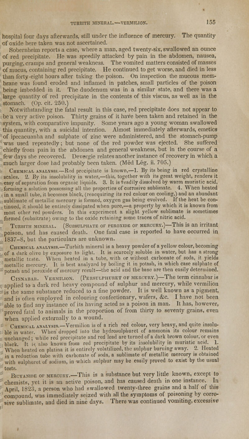 hospital four days afterwards, still under the influence of mercury. The quantity of oxide here taken was not ascertained. Sobernheim reports a case, where a man, aged twenty-six, swallowed an ounce of red precipitate. He was speedily attacked by pain in the abdomen, nausea, purging, cramps and general weakness. The vomited matters consisted of masses of mucus, containing red precipitate. He continued to get worse, and died in less than forty-eight hours after taking the poison. On inspection the mucous mem- brane was found eroded and inflamed in patches, small particles of the poison being imbedded in it. The duodenum was in a similar state, and there was a large quantity of red precipitate in the contents of this viscus, as well as in the stomach. (Op. cit. 250.) Notwithstanding the fatal result in this case, red precipitate does not appear to be a very active poison. Thirty grains of it have been taken and retained in the system, with comparative impunity. Some years ago a young woman swallowed this quantity, with a suicidal intention. Almost immediately afterwards, emetics of ipecacuanha and sulphate of zinc were administered, and the stomach-pump : was used repeatedly; but none of the red powder was ejected. She suffered chiefly from pain in the abdomen and general weakness, but in the course of a few days she recovered. Devergie relates another instance of recovery in which a r much larger dose had probably been taken. (Med Leg. ii. 705.) Chemical analysis.—Red precipitate is known,—1. By its being in red crystalline scales. 2. By its insolubility in water,—this, together with its great weight, renders it •easy of separation from organic liquids. 3. It is readily dissolved by warm muriatic acid, forming a solution possessing all the properties of corrosive sublimate. 4. When heated : in a small lube, it becomes black, (reacquiring its red colour on cooling,) and an abundant ii sublimate of metallic mercury is formed, oxygen gas being evolved. If the heat be con- tinued, it should be entirely dissipated when pure,—a property by which it is known from most other red powders. In this experiment a slight yeilow sublimate is sometimes , formed (subnitrate) owing to the oxide retaining some traces of nitric acid. r Turbith mineral. (Subsulphate of peroxide of mercury.)—This is an irritant poison, and has caused death. One fatal case is reported to have occurred in 1837-8, but the particulars are unknown. Chemical analysis.—Turbith mineral is a heavy powder of a yellow colour, becoming ■of a dark olive by exposure to light. It is scarcely soluble in water, but has a strong metallic tr.ste. When heated in a tube, with or without carbonate of soda, it yields metallic mercury. It is best analyzed by boiling it in potash, in which case sulphate of a: potash and peroxide of mercury result—the acid and the base are then easily determined. Cinnabar. Vermilion. (Persulphuret of mercury.)—The term cinnabar is .applied to a dark red heavy compound of sulphur and mercury, while vermilion a is the same substance reduced to a fine powder. It is well known as a pigment, and is often emploved in colouring confectionary, wafers, &c. I have not been ' able to find any instance of its having acted as a poison in man. It has, however, proved fatal to animals in the proportion of from thirty to seventy grains, even when applied externally to a wound. Chemical analysis.—Vermilion is of a rich red colour, very heavy, and quite insolu- ble in water. When dropped into the hydrosulphuret of ammonia its colour remains li unchanged ; while red precipitate and red lead are turned of a dark brown colour, or even black. ^It \% also known from red precipitate by its insolubility in muriatic acid. 1. !,' When heated on platina it is entirely volatilized, the sulphur burning away. 2. Heated 1 in a reduction tube with carbonate of soda, a sublimate of metallic mercury is obtained ; with sulphuret of sodium, in which sulphur may be easily proved to exist by the usual ! tests. Bicyanide of mercury.—This is a substance but very little known, except to chemists, yet it is an active poison, and has caused death in one instance. In April, 1823, a person who had swallowed twenty-three grains and a half of this compound, was immediately seized with all the symptoms of poisoning by corro- '! sive sublimate, and died in nine days. There was continued vomiting, excessive