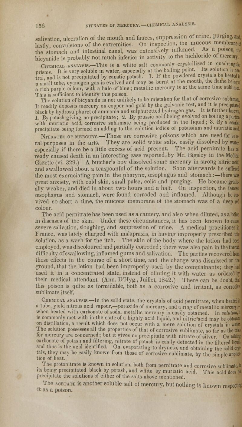 salivation, ulceration of the mouth and fauces, suppression of urine, purging, and, lastly, convulsions of the extremities. On inspection, the mucous membrane of the stomach and intestinal canal, was extensively inflamed. As a poison, the bicyanide is probably not much inferior in activity to the bichloride of mercury. Chemical analysis.—This is a white salt commonly crystallized in quadranguh, prisms It is very soluble in water, especially at the boiling point. Its solution isneu. tral, and is not precipitated by caustic potash. 1. If the powdered crystals oe heated in a small tube, cyanogen gas is evolved and may be burnt at the mouth, the flame beingof a rich purple colour, with a halo of blue; metallic mercury is at the same time sublimed. This is sufficient to identify this poison. The solution of bicyanide is not unlikely to be mistaken for that of corrosive sublimate, It readily deposits mercury on copper and gold by the galvanic test, and it is precipitated black by hydrosulphuret of ammonia and sulphuretted hydrogen gas. It is further known, 1. By potash giving no precipitate; 2. By prussic acid being evolved on boiling a portion with muriatic acid, corrosive sublimate being produced in the liquid; 3. By a scarlet precipitate being formed on adding to the solution iodide of potassium and muriatic acid. Nitrates op mercury.—These are corrosive poisons which are used for seve- ral purposes in the arts. They are solid white salts, easily dissolved by water, especially if there be a little excess of acid present. The acid pernitrate has al- ready caused death in an interesting case reported by Mr. Bigsley in the Medical Gazette (vi. 329.) A butcher's boy dissolved some mercury in strong nitric acid, and swallowed about a teaspoonful of the solution. Soon afterwards he suffered the most excruciating pain in the pharynx, oesophagus and stomach:—there was great anxiety, with cold skin, small pulse, colic and purging. He became gradu- ally weaker, and died in about two hours and a half. On inspection, the fauces, oesophagus and stomach, were found corroded and inflamed. Although he sur- vived so short a time, the mucous membrane of the stomach was of a deep red colour. The acid pernitrate has been used as a cautery, and also when diluted, as a lotion in diseases of the skin. Under these circumstances, it has been known to cause severe salivation, sloughing, and suppression of urine. A medical practitioner in France, was lately charged with malapraxis, in having improperly prescribed this solution, as a wash for the itch. The skin of the body where the lotion had been employed, was discoloured and partially corroded ; there was also pain in the throat, difficulty of swallowing, inflamed gums and salivation. The parties recovered from these effects in the course of a short time, and the charge was dismissed on ground, that the lotion had been improperly used by the complainants; they 1 used it in a concentrated state, instead of diluting it with water as ordered by their medical attendant. (Ann. D'Hyg., Juillet, 1842.) There can be doubt, I this poison is quite as formidable, both as a corrosive and irritant, as corrosive sublimate itself. Chemical analysis.—In the solid state, the crystals of acid pernitrate, when heatedii a tube, yield nitrous acid vapour,—peroxide of mercury, and a ring of metallic mercury,- when heated with carbonate of soda, metallic mercury is easily obtained. In soZK<i<ffl,it is commonly met with in the state of a highly acid liquid, and nitric'acid may be obtained on distillation, a result which does not occur with a mere solution of crystals in water. The solution possesses all the properties of that of corrosive sublimate, so far as the tests for mercury are concerned ; but it gives no precipitate with nitrate of silver. On adding carbonate of potash and filtering, nitrate of potash is easily detected in the filtered liquid, and thus is the acid identified. On evaporating to dryness, and obtaining the solid cry* tals, they may be easily known from those of corrosive sublimate, by the'simuleappli* tion of heat. v  The protonitrate is known in solution, both from pernitrate and corrosive sublimate,in its being precipitated black by potash, and white by muriatic acid. This acid does not precipitate the solutions of either of the salts above mentioned. The acetate is another soluble salt of mercury, but nothing is known respecting it as a poison.