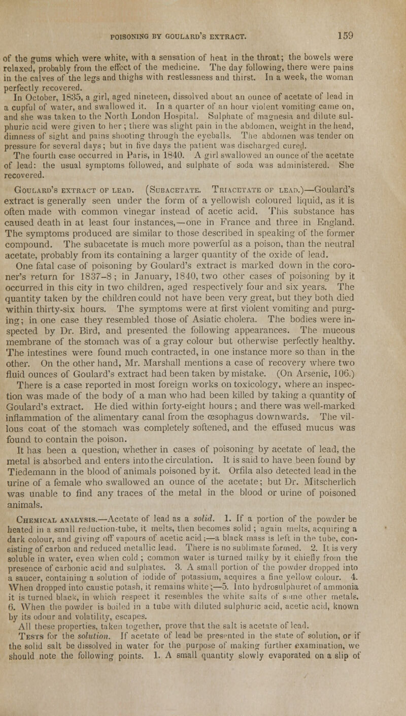 of the gums which were white, with a sensation of heat in the throat; the bowels were relaxed, probably from the effect of the medicine. The day following, there were pains in the calves of the legs and thighs with restlessness and thirst. In a week, the woman perfectly recovered. In October, 1835, a girl, aged nineteen, dissolved about an ounce of acetate of lead in a cupful of water, and swallowed it. In a quarter of an hour violent vomiting came on, and she was taken to the North London Hospital. Sulphate of magnesia and dilute sul- phuric acid were given to her; there was slight pain in the abdomen, weight in the head, dimness of si^lit and pains shooting through the eyeballs. The abdomen was tender on pressure for several days; but in five days the patient was discharged cured. The fourth case occurred in Paris, in 1840. A girl swallowed an ounce of the acetate of lead: the usual symptoms followed, and sulphate of soda was administered. She recovered. Goulard's extract of lead. (Subacetate. Triacetate of lead.)—Goulard's extract is generally seen under the form of a yellowish coloured liquid, as it is often made with common vinegar instead of acetic acid. This substance has caused death in at least four instances,—one in France and three in England. The symptoms produced are similar to those described in speaking of the former compound. The subacetate is much more powerful as a poison, than the neutral acetate, probably from its containing a larger quantity of the oxide of lead. One fatal case of poisoning by Goulard's extract is marked down in the coro- ner's return for 1837-8; in January, 1840, two other cases of poisoning by it occurred in this city in two children, aged respectively four and six years. The quantity taken by the children could not have been very great, but they both died within thirty-six hours. The symptoms were at first violent vomiting and purg- ing; in one case they resembled those of Asiatic cholera. The bodies were in- spected by Dr. Bird, and presented the following appearances. The mucous membrane of the stomach was of a gray colour but otherwise perfectly healthy. The intestines were found much contracted, in one instance more so than in the other. On the other hand, Mr. Marshall mentions a case of recovery where two fluid ounces of Goulard's extract had been taken by mistake. (On Arsenic, 106.) There is a case reported in most foreign works on toxicology, where an inspec- tion was made of the body of a man who had been killed by taking a quantity of Goulard's extract. He died within forty-eight hours ; and there was well-marked inflammation of the alimentary canal from the cesophagus downwards. The vil- lous coat of the stomach was completely softened, and the effused mucus was found to contain the poison. It has been a question, whether in cases of poisoning by acetate of lead, the metal is absorbed and enters into the circulation. It is said to have been found by Tiedemann in the blood of animals poisoned by it. Orfila also detected lead in the urine of a female who swallowed an ounce of the acetate; but Dr. Mitscherlich was unable to find any traces of the metal in the blood or urine of poisoned animals. Chemical analysis.—Acetate of lead as a solid. 1. If a portion of the powder be heated in a small reduction-tube, it melts, then becomes solid ; again melts, acquiring a dark colour, and giving off vapours of acetic acid;—a black mass is left in the tube, con- sisting of carbon and reduced metallic lead. There is no sublimate formed. 2. It is very soluble in water, even when cold ; common water is turned milky by it chiefly from the presence of carbonic acid and sulphates. 3. A small portion of the powder dropped into a saucer, containing a solution of iodide of potassium, acquires a fine yellow colour. 4. When dropped into caustic potash, it remains white;—5. Into hydrosulphuret of ammonia it is turned black, in which respect it resembles the white salts of some other metals. <>. When the powder is boiled in a tube with diluted sulphuric acid, acetic acid, known by its odour and volatility, escapes. All these properties, taken together, prove that the salt is acetate of lead. Tests for the solution. If acetate of lead be presented in the state of solution, or if the solid salt be dissolved in water for the purpose of making further examination, we should note the following points. 1. A 6mall quantity slowly evaporated on a slip of