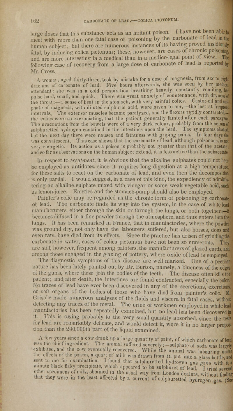 large doses that this substance acts as an irritant poison. I have not been able to meet with more than one fatal case of poisoning by the carbonate of lead in the human subject; but there are numerous instances of its having proved insidiously fatal, by inducing colica pictonum; these, however, are cases of chronic poisoning, and are more interesting in a medical than in a medico-legal point of view. The following case of recovery from a large dose of carbonate of lead is reported by Mr. Cross. A woman, aged thirty-three, took by mistake for a dose of magnesia, from six to eight drachms of carbonate of lead. Five hours afterwards, she was seen by her medical attendant: she was in a cold perspiration breathing heaviiy, constantly vomiting', her pulse hard, small, and quick. There was great anxiety of countenance, with drynessof the throat;—a sense of heat in the stomach,, with very painful colics. Castor-oil and sul- phate of magnesia, with diluted sulphuric acid, were given to her,—the last at frequent intervals.. The extensor muscles became paralyzed, and the flexors rigidly contracted,- the colics were so excruciating, that the patient generally fainted after each paroxysm. The evacuations, from the bowels were of a very dark colour, probably from the action of sulphuretted hydrogen contained in the intestines upon the lead. Tae symptoms abated, but the next day there were nausea and faintness with griping pains. In four days she was convalescent. This case shows that the carbonate of lead, although poisonous, is not very energetic. Its action as a poison is probably not greater than that of the acetate; and so far as observations on the human subject extend, it is less active than the subacetate. In respect to treatment, it is obvious that the alkaline sulphates could not here be employed as antidotes, since it requires long digestion at a high temperature, for these salts to react on the carbonate of lead, and even then the decomposition is only partial. I would suggest, in a case of this kind, the expediency of adminis- tering an alkaline sulphate mixed with vinegar or some weak vegetable acid, such as lemon-juice. Emetics and the stomach-pump should also be employed. Painter's colic may be regarded as the chronic form of poisoning by carbonate I of lead. The carbonate finds its way into the system, in the case of white lead manufacturers, either through the skin or through the lungs, or both together;—it becomes diffused in a fine powder through the atmosphere, and thus enters into the lungs. It has been remarked in France, that in manufactories, where the powder was ground dry, not only have the labourers suffered, but also horses, dogs and even rats, have died from its effects. Since the practice has arisen of grindingthe carbonate in water, cases of colica pictonum have not been so numerous. They are still, however, frequent among painters, the manufacturers of glazed cards, and among those engaged in the glazing of pottery, where oxide of lead is employed. The diagnostic symptoms of this disease are well marked. One of a peculiar nature has been lately pointed out by Dr. Burton, namely, a blueness of the edges of the gums, where these join the bodies of the teeth. The disease often kills the patient; and after death, the intestines are found contracted, especially the colon. N.o traces of lead have ever been discovered in any of the secretions, excretions, or soft organs of the bodies of those who have died from painter's colic. M. Grisolle made numerous analyses of the fluids and viscera in fatal cases, without detecting any traces of the metal. The urine of workmen employed in white lead manufactories has been repeatedly examined, but no lead has been discovered in it. This is owing probably to the very small quantity absorbed, since the tests for lead are remarkably delicate, and would detect it, were it in no larger propor- tion than the 200,000th part of the liquid examined, A few years since a cow drank up a large quantity of paint, of which carbonate of lead was the chief ingredient. The animal suffered severely ;-sulphate of soda was lamely exhibited, and the cow eventually recovered. While the animal was labouring under the effects of the poison, a quart of milk was drawn from it, put into a o]asS bottle and sent, to me for examination. I found that sulphuretted hydrogen aas'Wve with'it a minute black flaky precipitate, which appeared to be sulphuret of lead &I t-ied several other specimens of milk, obtained la the usual way from London dealers without findine that they were ia the least affected by a current of sulphuretted hydrogen gas (See