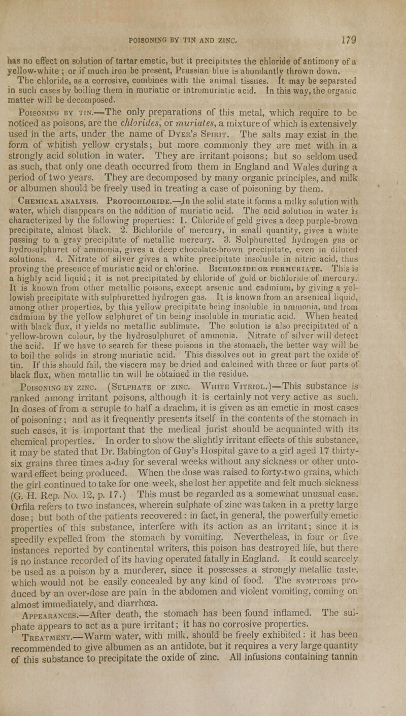 has no effect on solution of tartar emetic, but it precipitates the chloride of antimony of a yellow-white ; or if much iron be present, Prussian blue is abundantly thrown down. The chloride, as a corrosive, combines with the animal tissues. It may be separated in such cases by boiling them in muriatic or intromuriatic acid. In this way, the organic matter will be decomposed. Poisoning by tin.—The only preparations of this metal, which require to be noticed as poisons, are the chlorides., or muriates, a mixture of which is extensively used in the arts, under the name of Dyer's Spirit. The salts may exist in the form of whitish yellow crystals; but more commonly they are met with in a strongly acid solution in water. They are irritant poisons; but so seldom used as such, that only one death occurred from them in England and Wales during a period of two years. They are decomposed by many organic principles, and milk or albumen should be freely used in treating a case of poisoning by them. Chemical analysis. Protochloride.—Jn the solid state it forms a milky solution with water, which disappears on the addition of muriatic acid. The acid solution in water is characterized by the following properties: 1. Chloride of gold gives a deep purple-brown precipitate, almost black. 2. Bichloride of mercury, in small quantity, gives a white passing to a gray precipitate of metallic mercury. 3. Sulphuretted hydrogen gas or hydroiulphuret of ammonia, gives a deep chocolate-brown precipitate, even in diluted solutions. 4. Nitrate of silver gives a white precipitate insoluble in nitric acid, thus proving the presence of muriatic acid or chlorine. Bichloride or fermuriate. This is a highly acid liquid; it is not precipitated by chloride of gold or bichloride of mercury. It is known from other metallic poisons, except arsenic and cadmium, by giving a yel- lowish precipitate with sulphuretted hydrogen gas. It is known from an arsenical liquid, among other properties, by this yellow precipitate being insoluble in ammonia, and from cadmium by the yellow sulphuret of tin being insoluble in muriatic acid. When heated with black flux, it yields no metallic sublimate. The solution is also precipitated of a yellow-brown colour, by the hydrosulphuret of ammonia. Nitrate of silver will detect the acid. If we have to search for these poisons in the stomach, the better way will be to boil the solids in strong muriatic acid. This dissolves out in great part the oxide of tin. If this should fail, the viscera may be dried and calcined with three or four parts of black flux, when metallic tin will be obtained in the residue. Poisoning by zinc (Sulphate of zinc. White Vitriol.)—This substance is ranked among irritant poisons, although it is certainly not very active as such. In doses of from a scruple to half a drachm, it is given as an emetic in most cases of poisoning; and as it frequently presents itself in the contents of the stomach in such casesfit is important that the medical jurist should be acquainted with its chemical properties. In order to show the slightly irritant effects of this substance, it may be stated that Dr. Babington of Guy's Hospital gave to a girl aged 17 thirty- six grains three times a-day for several weeks without any sickness or other unto- ward effect being produced. When the dose was raised to forty-two grains, which the girl continued to take for one week, she lost her appetite and felt much sickness (G. H. Rep. No. 12, p. 17.) This must be regarded as a somewhat unusual case. Orfila refers to two instances, wherein sulphate of zinc was taken in a pretty large dose; but both of the patients recovered : in fact, in general, the powerfully emetic properties of this substance, interfere with its action as an irritant; since it is speedily expelled from the stomach by vomiting. Nevertheless, in four or five instances reported by continental writers, this poison has destroyed life, but there is no instance recorded of its having operated fatally in England. It could scarcely be used as a poison by a murderer, since it possesses a strongly metallic taste, which would not be easily concealed by any kind of food. The symptoms pro- duced by an over-dose are pain in the abdomen and violent vomiting, coming on almost immediately, and diarrhoea. Appearances.—After death, the stomach has been found inflamed. The sul- phate appears to act as a pure irritant; it has no corrosive properties. Treatment. Warm water, with milk, should be freely exhibited: it has been recommended to give albumen as an antidote, but it requires a very large quantity of this substance to precipitate the oxide of zinc. All infusions containing tannin