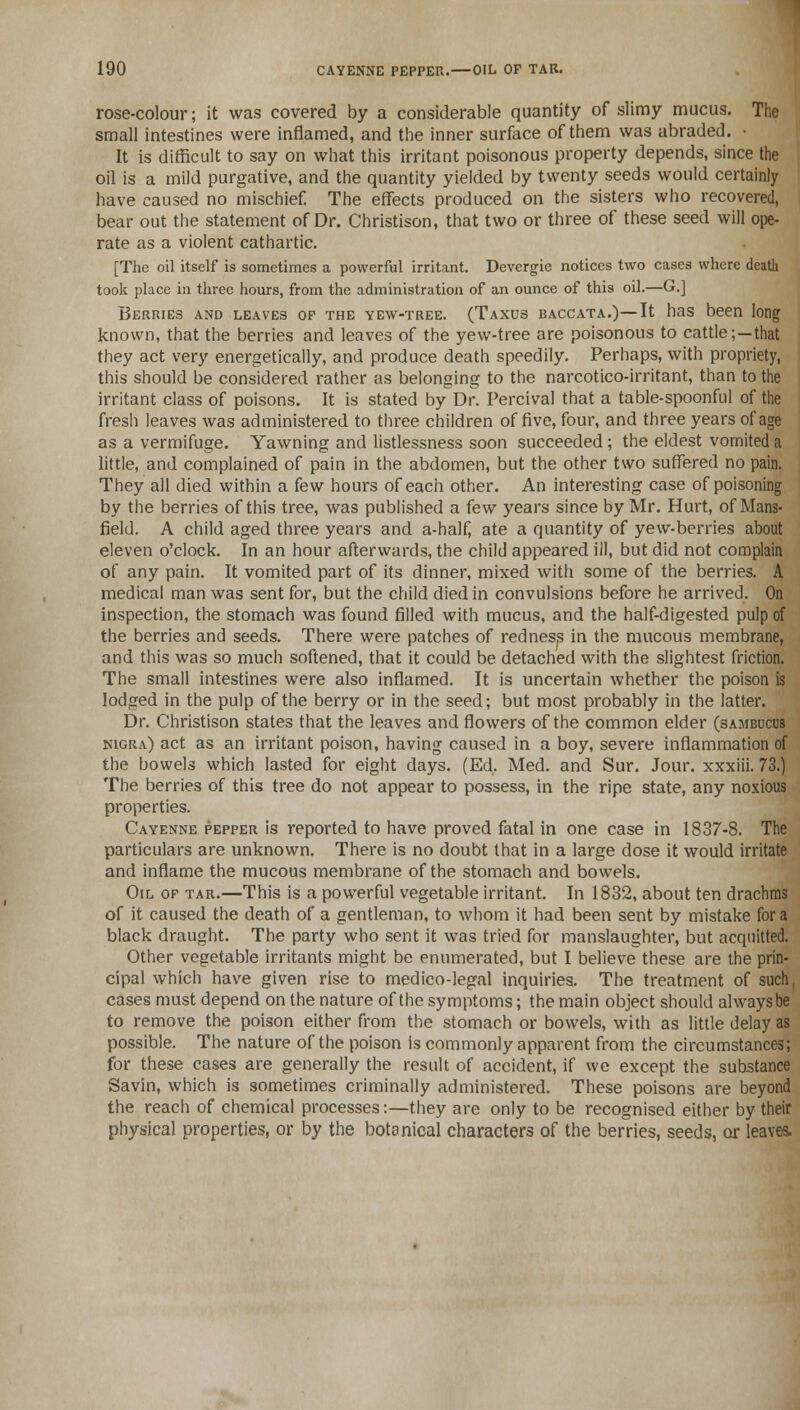 rose-colour; it was covered by a considerable quantity of slimy mucus. The small intestines were inflamed, and the inner surface of them was abraded. • It is difficult to say on what this irritant poisonous property depends, since the oil is a mild purgative, and the quantity yielded by twenty seeds would certainly have caused no mischief. The effects produced on the sisters who recovered, bear out the statement of Dr. Christison, that two or three of these seed will ope- rate as a violent cathartic. [The oil itself is sometimes a powerful irritant. Devergie notices two cases where death took place in three hours, from the administration of an ounce of this oil.—G.] Berries and leaves op the yew-tree. (Taxus baccata.)—It has been long known, that the berries and leaves of the yew-tree are poisonous to cattle;—that they act very energetically, and produce death speedily. Perhaps, with propriety, this should be considered rather as belonging to the narcotico-irritant, than to the irritant class of poisons. It is stated by Dr. Percival that a table-spoonful of the fresh leaves was administered to three children of five, four, and three years of age as a vermifuge. Yawning and listlessness soon succeeded; the eldest vomited a little, and complained of pain in the abdomen, but the other two suffered no pain. They all died within a few hours of each other. An interesting case of poisoning by the berries of this tree, was published a few years since by Mr. Hurt, of Mans- field. A child aged three years and a-half, ate a quantity of yew-berries about eleven o'clock. In an hour afterwards, the child appeared ill, but did not complain of any pain. It vomited part of its dinner, mixed with some of the berries. A medical man was sent for, but the child died in convulsions before he arrived. On inspection, the stomach was found filled with mucus, and the half-digested pulp of the berries and seeds. There were patches of redness in the mucous membrane, and this was so much softened, that it could be detached with the slightest friction. The small intestines were also inflamed. It is uncertain whether the poison is lodged in the pulp of the berry or in the seed; but most probably in the latter. Dr. Christison states that the leaves and flowers of the common elder (sambucus nigra) act as an irritant poison, having caused in a boy, severe inflammation of the bowels which lasted for eight days. (Ed. Med. and Sur. Jour, xxxiii. 73.) The berries of this tree do not appear to possess, in the ripe state, any noxious properties. Cayenne pepper is reported to have proved fatal in one case in 1837-8. The particulars are unknown. There is no doubt that in a large dose it would irritate and inflame the mucous membrane of the stomach and bowels. Oil op tar.—This is a powerful vegetable irritant. In 1832, about ten drachms of it caused the death of a gentleman, to whom it had been sent by mistake for a black draught. The party who sent it was tried for manslaughter, but acquitted. Other vegetable irritants might be enumerated, but I believe these are the prin- cipal which have given rise to medico-legal inquiries. The treatment of such. cases must depend on the nature of the symptoms; the main object should always be to remove the poison either from the stomach or bowels, with as little delay as possible. The nature of the poison is commonly apparent from the circumstances; for these cases are generally the result of accident, if we except the substance Savin, which is sometimes criminally administered. These poisons are beyond the reach of chemical processes:—they are only to be recognised either by their physical properties, or by the botanical characters of the berries, seeds, or leaves.