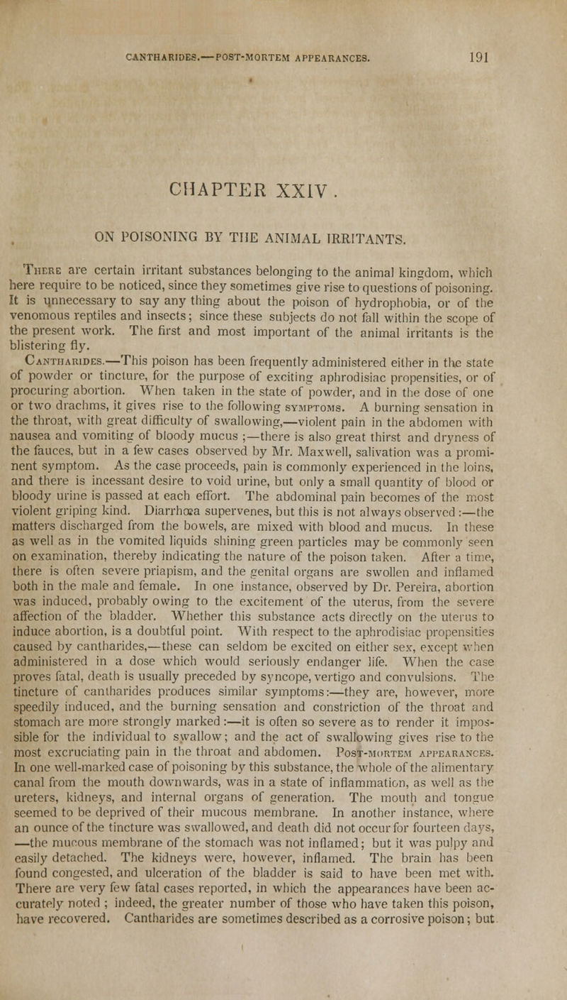 CHAPTER XXIV ON POISONING BY THE ANIMAL IRRITANTS. There are certain irritant substances belonging to the animal kingdom, which here require to be noticed, since they sometimes give rise to questions of poisoning. It is unnecessary to say any thing about the poison of hydrophobia, or of the venomous reptiles and insects; since these subjects do not fall within the scope of the present work. The first and most important of the animal irritants is the blistering fly. Cantharides.—This poison has been frequently administered either in the state of powder or tincture, for the purpose of exciting aphrodisiac propensities, or of procuring abortion. When taken in the state of powder, and in the dose of one or two drachms, it gives rise to the following symptoms. A burning sensation in the throat, with great difficulty of swallowing,—violent pain in the abdomen with nausea and vomiting of bloody mucus ;—there is also great thirst and dryness of the fauces, but in a few cases observed by Mr. Maxwell, salivation was a promi- nent symptom. As the case proceeds, pain is commonly experienced in the loins, and there is incessant desire to void urine, but only a small quantity of blood or bloody urine is passed at each effort. The abdominal pain becomes of the most violent griping kind. Diarrhosa supervenes, but this is not always observed :—the matters discharged from the bowels, are mixed with blood and mucus. In these as well as in the vomited liquids shining green particles may be commonly seen on examination, thereby indicating the nature of the poison taken. After a time, there is often severe priapism, and the genital organs are swollen and inflamed both in the male and female. In one instance, observed by Dr. Pereira, abortion was induced, probably owing to the excitement of the uterus, from the severe affection of the bladder. Whether this substance acts directly on the uterus to induce abortion, is a doubtful point. With respect to the aphrodisiac propensities caused by cantharides,—these can seldom be excited on either se.v, except when administered in a dose which would seriously endanger life. When the case proves fatal, death is usually preceded by syncope, vertigo and convulsions. The tincture of cantharides produces similar symptoms:—they are, however, more speedily induced, and the burning sensation and constriction of the throat and stomach are more strongly marked :—it is often so severe as to render it impos- sible for the individual to swallow; and the act of swallowing gives rise to the most excruciating pain in the throat and abdomen. Post-mortem appearances. In one well-marked case of poisoning by this substance, the whole of the alimentary canal from the mouth downwards, was in a state of inflammation, as well as the ureters, kidneys, and internal organs of generation. The mouth and tongue seemed to be deprived of their mucous membrane. In another instance, where an ounce of the tincture was swallowed, and death did not occur for fourteen days, —the mucous membrane of the stomach was not inflamed; but it was pulpy and easily detached. The kidneys were, however, inflamed. The brain has been found congested, and ulceration of the bladder is said to have been met with. There are very few fatal cases reported, in which the appearances have been ac- curately noted ; indeed, the greater number of those who have taken this poison, have recovered. Cantharides are sometimes described as a corrosive poison; but