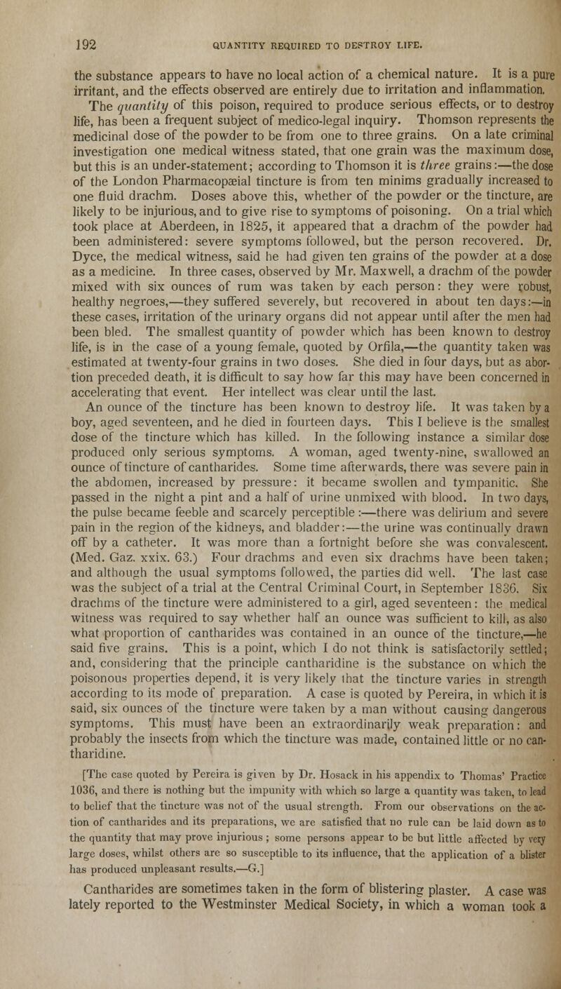 the substance appears to have no local action of a chemical nature. It is a pure irritant, and the effects observed are entirely due to irritation and inflammation. The quantity of this poison, required to produce serious effects, or to destroy life, has been a frequent subject of medico-legal inquiry. Thomson represents the medicinal dose of the powder to be from one to three grains. On a late criminal investigation one medical witness stated, that one grain was the maximum dose, but this is an under-statement; according to Thomson it is three grains:—the dose of the London Pharmacopaeial tincture is from ten minims gradually increased to one fluid drachm. Doses above this, whether of the powder or the tincture, are likely to be injurious, and to give rise to symptoms of poisoning. On a trial which took place at Aberdeen, in 1825, it appeared that a drachm of the powder had been administered: severe symptoms followed, but the person recovered. Dr. Dyce, the medical witness, said he had given ten grains of the powder at a dose as a medicine. In three cases, observed by Mr. Maxwell, a drachm of the powder mixed with six ounces of rum was taken by each person: they were robust, healthy negroes,—they suffered severely, but recovered in about ten days:—in these cases, irritation of the urinary organs did not appear until after the men had been bled. The smallest quantity of powder which has been known to destroy life, is in the case of a young female, quoted by Orfila,—the quantity taken was estimated at twenty-four grains in two doses. She died in four days, but as abor- tion preceded death, it is difficult to say how far this may have been concerned in accelerating that event. Her intellect was clear until the last. An ounce of the tincture has been known to destroy life. It was taken by a boy, aged seventeen, and he died in fourteen days. This I believe is the smallest dose of the tincture which has killed. In the following instance a similar dose produced only serious symptoms. A woman, aged twenty-nine, swallowed an ounce of tincture of cantharides. Some time afterwards, there was severe pain in the abdomen, increased by pressure: it became swollen and tympanitic. She passed in the night a pint and a half of urine unmixed with blood. In two days, the pulse became feeble and scarcely perceptible :—there was delirium and severe pain in the region of the kidneys, and bladder:—the urine was continually drawn off by a catheter. It was more than a fortnight before she was convalescent. (Med. Gaz. xxix. 63.) Four drachms and even six drachms have been taken; and although the usual symptoms followed, the parties did well. The last case was the subject of a trial at the Central Criminal Court, in September 1836. Six drachms of the tincture were administered to a girl, aged seventeen: the medical witness was required to say whether half an ounce was sufficient to kill, as also what proportion of cantharides was contained in an ounce of the tincture,—he said five grains. This is a point, which I do not think is satisfactorily settled; and, considering that the principle cantharidine is the substance on which the poisonous properties depend, it is very likely that the tincture varies in strength according to its mode of preparation. A case is quoted by Pereira, in which it is said, six ounces of the tincture were taken by a man without causing dangerous symptoms. This must have been an extraordinarily weak preparation: and probably the insects from which the tincture was made, contained little or no can- tharidine. [The case quoted by Pereira is given by Dr. Hosack in his appendix to Thomas' Practice 1036, and there is nothing but the impunity with which so large a quantity was taken, to lead to belief that the tincture was not of the usual strength. From our observations on the ac- tion of cantharides and its preparations, we are satisfied that no rule can be laid down as to the quantity that may prove injurious ; some persons appear to be but little affected by very large doses, whilst others are so susceptible to its influence, that the application of a blister has produced unpleasant results.—G.] Cantharides are sometimes taken in the form of blistering plaster. A case was lately reported to the Westminster Medical Society, in which a woman took a
