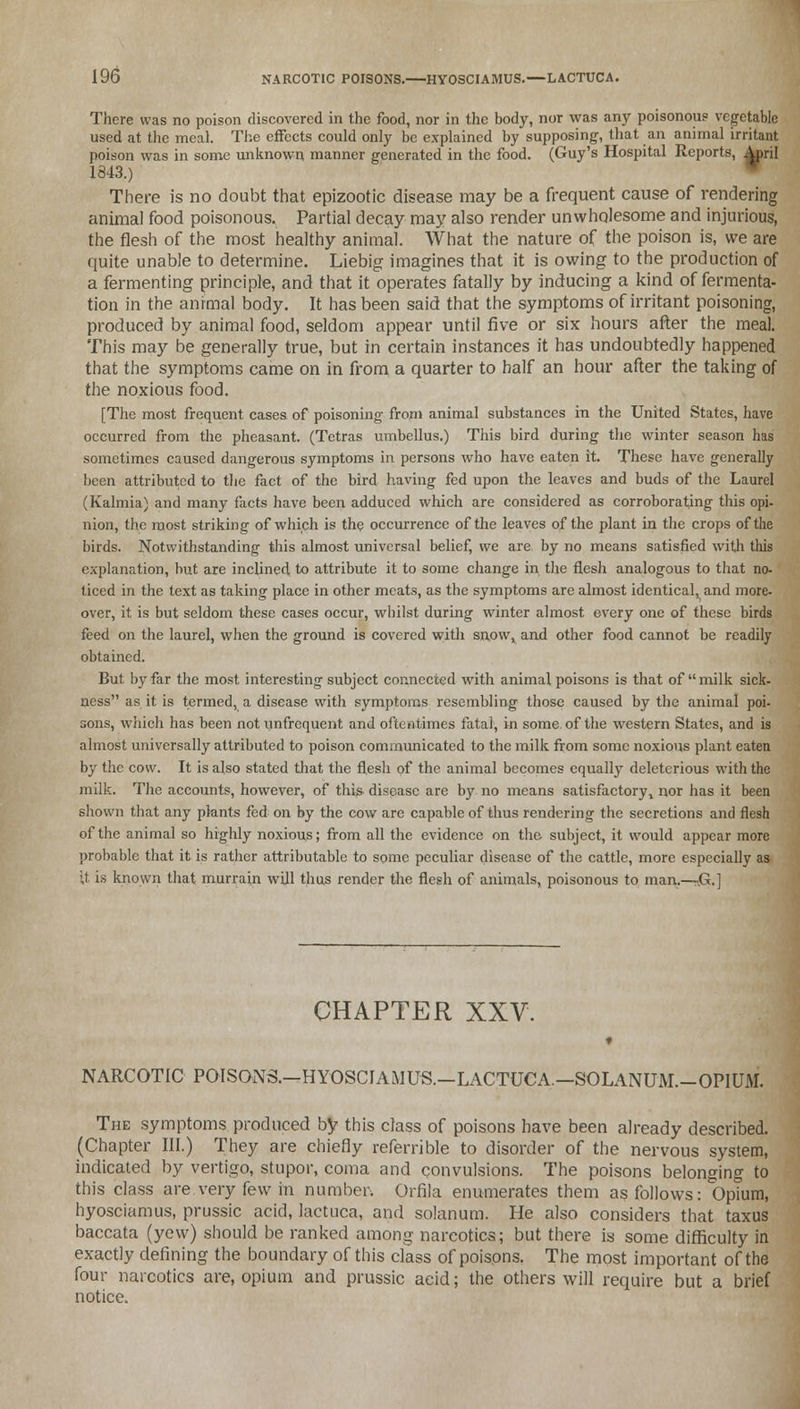 There was no poison discovered in the food, nor in the body, nor was any poisonous vegetable used at the meal. The effects could only be explained by supposing, that an animal irritant poison was in some unknown manner generated in the food. (Guy's Hospital Reports, April 1843.) There is no doubt that epizootic disease may be a frequent cause of rendering animal food poisonous. Partial decay may also render unwholesome and injurious, the flesh of the most healthy animal. What the nature of the poison is, we are quite unable to determine. Liebig imagines that it is owing to the production of a fermenting principle, and that it operates fatally by inducing a kind of fermenta- tion in the animal body. It has been said that the symptoms of irritant poisoning, produced by animal food, seldom appear until five or six hours after the meal. This may be generally true, but in certain instances it has undoubtedly happened that the symptoms came on in from a quarter to half an hour after the taking of the noxious food. [The most frequent cases of poisoning from animal substances in the United States, have occurred from the pheasant. (Tetras umbellus.) This bird during the winter season has sometimes caused dangerous symptoms in persons who have eaten it. These have generally been attributed to the fact of the bird having fed upon the leaves and buds of the Laurel (Kalmia) and many facts have been adduced which are considered as corroborating this opi- nion, the most striking of which is the occurrence of the leaves of the plant in the crops of the birds. Notwithstanding this almost universal belief, we are by no means satisfied with this explanation, but are inclined to attribute it to some change in the flesh analogous to that no- ticed in the text as taking place in other meats, as the symptoms are almost identical, and more- over, it is but seldom these cases occur, whilst during winter almost every one of these birds feed on the laurel, when the ground is covered with snow, and other food cannot be readily obtained. But by far the most interesting subject connected with animal poisons is that of milk sick- ness as it is termed, a disease with symptoms resembling those caused by the animal poi- sons, which has been not unfrequent and oftentimes fatal, in some, of the western States, and is almost universally attributed to poison communicated to the milk from some noxious plant eaten by the cow. It is also stated that the flesh of the animal becomes equally deleterious with the milk. The accounts, however, of this disease are by no means satisfactory, nor has it been shown that any plants fed on by the cow are capable of thus rendering the secretions and flesh of the animal so highly noxious; from all the evidence on the subject, it would appear more probable that it is rather attributable to some peculiar disease of the cattle, more especially as U is known that murrain will thus render the flesh of animals, poisonous to man.—.G.] CHAPTER XXV. NARCOTIC POISONS.—HYOSCIAMUS.-LACTUCA.-SOLANUM.-OP1UM. The symptoms produced by this class of poisons have been already described. (Chapter III.) They are chiefly referrible to disorder of the nervous system, indicated by vertigo, stupor, coma and convulsions. The poisons belonging to this class are very few in number. Orfila enumerates them as follows: Opium, hyosciamus, prussic acid, lactuca, and solanum. He also considers that taxus baccata (yew) should be ranked among narcotics; but there is some difficulty in exactly defining the boundary of this class of poisons. The most important of the four narcotics are, opium and prussic acid; the others will require but a brief notice.