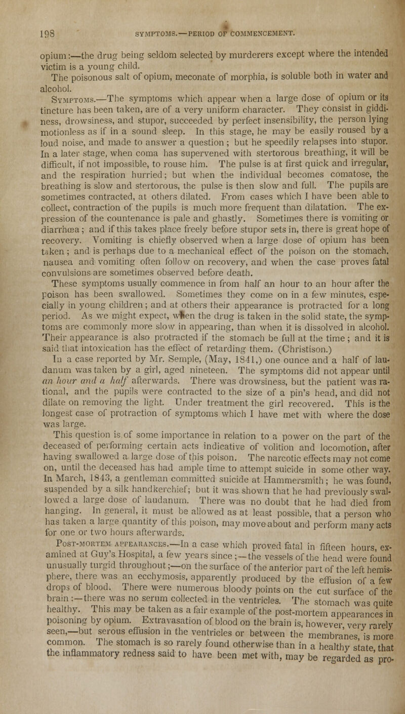 198 SYMPTOMS. — PERIOD OF COMMENCEMENT. opium:—the drug being seldom selected by murderers except where the intended victim is a young child. The poisonous salt of opium, meconate of morphia, is soluble both in water and alcohol. Symptoms.—The symptoms which appear when a large dose of opium or its tincture has been taken, are of a very uniform character. They consist in giddi- ness, drowsiness, and stupor, succeeded by perfect insensibility, the person lying motionless as if in a sound sleep. In this stage, he may be easily roused by a loud noise, and made to answer a question ; but he speedily relapses into stupor. In a later stage, when coma has supervened with stertorous breathing, it will be difficult, if not impossible, to rouse him. The pulse is at first quick and irregular, and the respiration hurried; but when the individual becomes comatose, the breathing is slow and stertorous, the pulse is then slow and full. The pupils are sometimes contracted, at others dilated. From cases which I have been able to collect, contraction of the pupils is much more frequent than dilatation. The ex- pression of the countenance is pale and ghastly. Sometimes there is vomiting or diarrhosa; and if this takes place freely before stupor sets in, there is great hope of recovery. Vomiting is chiefly observed when a large dose of opium has been taken ; and is perhaps due to a mechanical effect of the poison on the stomach, nausea and vomiting often follow on recovery, and when the case proves fatal convulsions are sometimes observed before death. These symptoms usually commence in from half an hour to an hour after the poison has been swallowed. Sometimes they come on in a few minutes, espe- cially in young children; and at others their appearance is protracted for a long period. As we might expect, wfcen the drug is taken in the solid state, the symp- toms are commonly more slow in appearing, than when it is dissolved in alcohol. Their appearance is also protracted if the stomach be full at the time ; and it is said that intoxication has the effect of retarding them. (Christison.) In a case reported by Mr. Semple, (May, 1841,) one ounce and a half of lau- danum was taken by a girl, aged nineteen. The symptoms did not appear until an hour and a half afterwards. There was drowsiness, but the patient was ra- tional, and the pupils were contracted to the size of a pin's head, and did not dilate on removing the light. Under treatment the girl recovered. This is the longest case of protraction of symptoms which I have met with where the dose was large. This question is of some importance in relation to a power on the part of the deceased of performing certain acts indicative of volition and locomotion, after having swallowed a large dose of this poison. The narcotic effects may not come on, until the deceased has had ample time to attempt suicide in some other way. In March, 1843, a gentleman committed suicide at Hammersmith; he was found, suspended by a silk handkerchief; but it was shown that he had previously swal- lowed a large dose of laudanum. There was no doubt that he had died from hanging. In general, it must be aliowed as at least possible, that a person who has taken a large quantity of this poison, may moveabout and perform many acts for one or two hours afterwards. Post-mortem apfearances.—In a case which proved fatal in fifteen hours, ex- amined at Guy's Hospital, a few years since;—the vessels of the head were found unusually turgid throughout;—on the surface of the anterior part of the left hemis- phere, there was an ecchymosis, apparently produced by the effusion of a few drops of blood. There were numerous bloody points on the cut surface of the brain :-there was no serum collected in the ventricles. The stomach was quite healthy. This may be taken as a fair example of the post-mortem appearances in poisoning by opium. Extravasation of blood on the brain is, however verv rarely seen,—but serous effusion in the ventricles or between the membranes is more common. The stomach is so rarely found otherwise than in a healthy state that the inflammatory redness said to have been met with, may be regarded as' pro