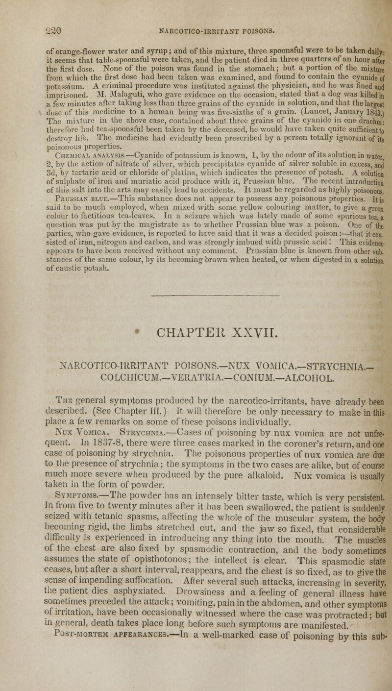 of orange-flower water and syrup; and of this mixture, three spoonsful were to be taken daily; it seems that table-spoonsful were taken, and the patient died in three quarters of an hour after the first dose. None of the poison was found in the stomach; but a portion of the mixture from which the first dose had been taken was examined, and found to contain the cyanide of potassium. A criminal procedure was instituted against the physician, and he was fined and imprisoned. M. Malaguti, who gave evidence on the occasion, stated that a dog was killed in a few minutes after taking less than three grains of the cyanide in solution, and that the largest dose of this medicine to a human being was five-sixths of a grain. (Lancet, January 1843.) The mixture in the above case, contained about three grains of the cyanide in one drachm; therefore had tea-spoonsful been taken by the deceased, he would have taken quite sufficient to destroy life. The medicine had evidently been prescribed by a person totally ignorant of its poisonous properties. Chemical analysis.—Cyanide of potassium is known, 1, by the odour of its solution in water 2, by the action of nitrate of silver, which precipitates cyanide of silver soluble in excess, and 3d, by tartaric acid or chloride of platina, which indicates the presence of potash. A solution of sulphate of iron and muriatic acid produce with it, Prussian blue. The recent introduction of this salt into the arts may easily lead to accidents. It must be regarded as highly poisonous. Prussian blue.—This substance does not appear to possess any poisonous properties. It ;s said to be much employed, when mixed with some yellow colouring matter, to give a green colour to factitious tea-leaves. In a seizure which was lately made of some spurious tea a question was put by the magistrate as to whether Prussian blue was a poison. One of the parties, who gave evidence, is reported to have said that it was a decided poison :—that it con- sisted of iron, nitrogen and carbon, and was strongly imbued with prussic acid ! This evidence appears to have been received without any comment. Prussian blue is known from other sub- stances of the same colour, by its becoming brown when heated, or when digested in a solution of caustic potash. * CHAPTER XXVII. NARCOTICO-IRRITANT POISONS.—NUX VOMICA.—STRYCHNIA— COLCHICUM—VERATRIA.—CONIUM.—ALCOHOL. The general symptoms produced by the narcotico-irritants, have already been described. (See Chapter III.) It will therefore be only necessary to make in this place a few remarks on some of these poisons individually. Nux Vomica. Strychnia.—Cases of poisoning by nux vomica are not unfre- quent. In 1837-8, there were three cases marked in the coroner's return, and one case of poisoning by strychnia. The poisonous properties of nux vomica are due to the presence of strychnia; the symptoms in the two cases are alike, but of course much more severe when produced by the pure alkaloid. Nux vomica is usually taken in the form of powder. Symptoms.—The powder has an intensely bitter taste, which is very persistent. In from five to twenty minutes after it has been swallowed, the patient is suddenly seized with tetanic spasms, affecting the whole of the muscular system, the body becoming rigid, the limbs stretched out, and the jaw so fixed, that considerable difficulty is experienced in introducing any thing into the mouth. The muscles of the chest are also fixed by spasmodic contraction, and the body sometimes assumes the state of opisthotonos; the intellect is clear. This spasmodic state ceases, but after a short interval, reappears, and the chest is so fixed, as to give the sense of impending suffocation. After several such attacks, increasing in severity, the patient dies asphyxiated. Drowsiness and a feeling of general illness have sometimes preceded the attack; vomiting, pain in the abdomen, and other symptoms of irritation, have been occasionally witnessed where the case was protracted; but in general, death takes place long before such symptoms are manifested. Post-mortem appearances.—In a well-marked case of poisoning by this sub-