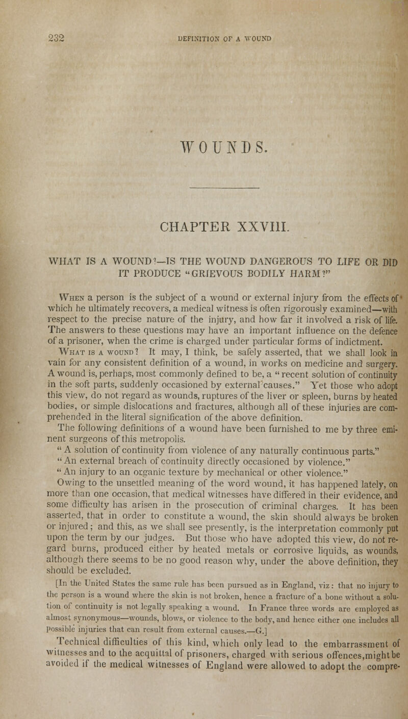 WOUNDS. CHAPTER XXVIII. WHAT IS A WOUND''—IS THE WOUND DANGEROUS TO LIFE OR DID IT PRODUCE GRIEVOUS BODILY HARM? When a person is the subject of a wound or external injury from the effects of which he ultimately recovers, a medical witness is often rigorously examined—with respect to the precise nature of the injury, and how far it involved a risk of life. The answers to these questions may have an important influence on the defence of a prisoner, when the crime is charged under particular forms of indictment. What is a wound? It may, I think, be safely asserted, that we shall look in vain for any consistent definition of a wound, in works on medicine and surgery. A wound is, perhaps, most commonly defined to be, a  recent solution of continuity in the soft parts, suddenly occasioned by externalcauses. Yet those who adopt this view, do not regard as wounds, ruptures of the liver or spleen, burns by heated bodies, or simple dislocations and fractures, although all of these injuries are com- prehended in the literal signification of the above definition. The following definitions of a wound have been furnished to me by three emi- nent surgeons of this metropolis. A solution of continuity from violence of any naturally continuous parts. An external breach of continuity directly occasioned by violence.  An injury to an organic texture by mechanical or other violence. Owing to the unsettled meaning of the word wound, it has happened lately, on more than one occasion, that medical witnesses have differed in their evidence, and some difficulty has arisen in the prosecution of criminal charges. It has been asserted, that in order to constitute a wound, the skin should always be broken or injured; and this, as we shall see presently, is the interpretation commonly put upon the term by our judges. But those who have adopted this view, do not re- gard burns, produced either by heated metals or corrosive liquids, as wounds, although there seems to be no good reason why, under the above definition, they should be excluded. [In the United States the same rule has been pursued as in England, viz: that no injury to the person is a wound where the skin is not broken, hence a fracture of a bone without a solu- tion of continuity is not legally speaking a wound. In France three words are employed as almost synonymous—wounds, blows, or violence to the body, and hence either one includes all possible injuries that can result from external causes. G.] Technical difficulties of this kind, which only lead to the embarrassment of witnesses and to the acquittal of prisoners, charged with serious offences,might be avoided if the medical witnesses of England were allowed to adopt the compre-