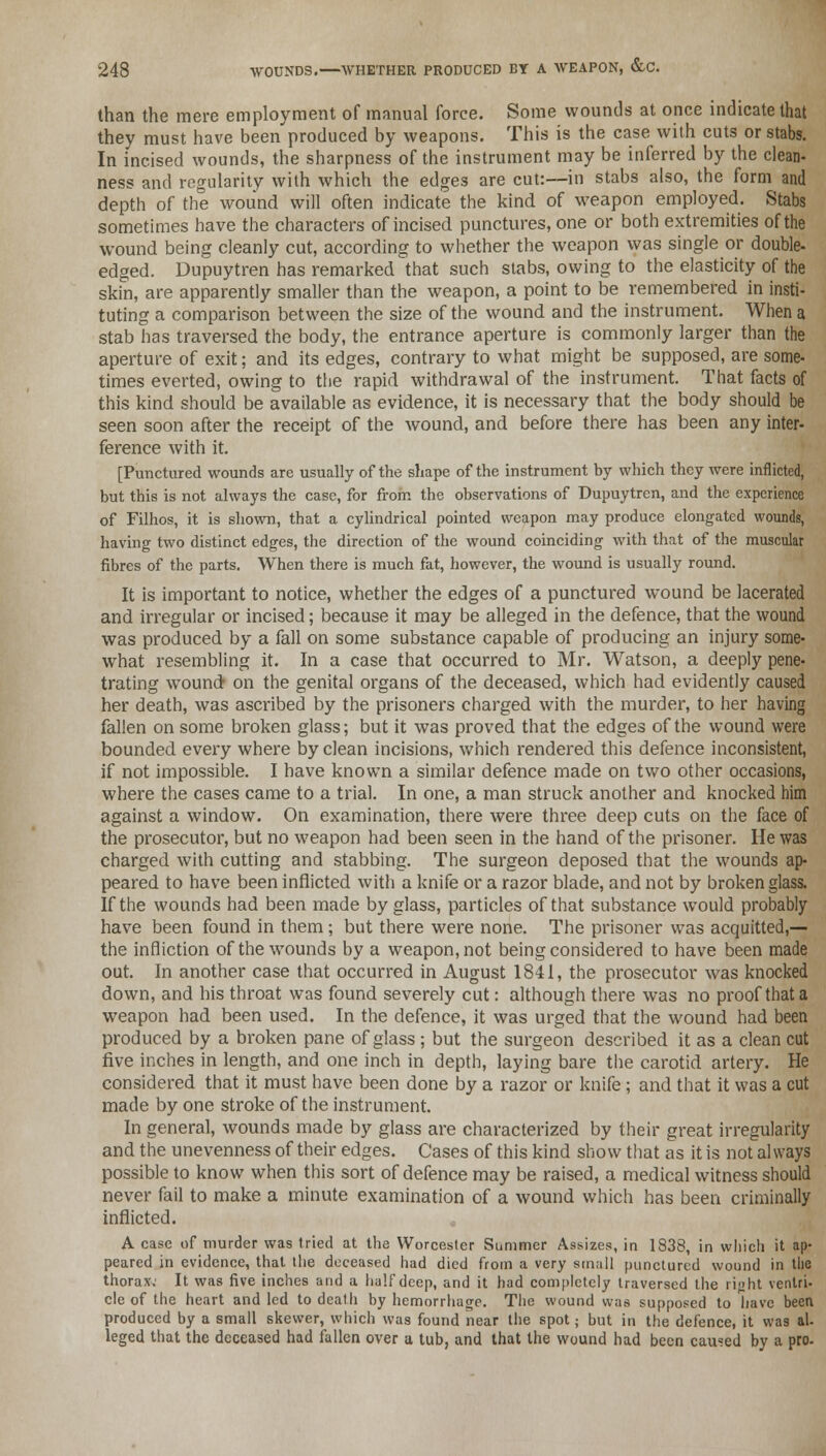 than the mere employment of manual force. Some wounds at once indicate that they must have been produced by weapons. This is the case with cuts or stabs. In incised wounds, the sharpness of the instrument may be inferred by the clean- ness and regularity with which the edges are cut:—in stabs also, the form and depth of the wound will often indicate the kind of weapon employed. Stabs sometimes have the characters of incised punctures, one or both extremities of the wound being cleanly cut, according to whether the weapon was single or double- edged. Dupuytren has remarked that such stabs, owing to the elasticity of the skin, are apparently smaller than the weapon, a point to be remembered in insti- tuting a comparison between the size of the wound and the instrument. When a stab has traversed the body, the entrance aperture is commonly larger than the aperture of exit; and its edges, contrary to what might be supposed, are some- times everted, owing to the rapid withdrawal of the instrument. That facts of this kind should be available as evidence, it is necessary that the body should be seen soon after the receipt of the wound, and before there has been any inter- ference with it. [Punctured wounds are usually of the shape of the instrument by which they were inflicted, but this is not always the case, for from the observations of Dupuytren, and the experience of Filhos, it is shown, that a cylindrical pointed weapon may produce elongated wounds, having two distinct edges, the direction of the wound coinciding with that of the muscular fibres of the parts. When there is much fat, however, the wound is usually round. It is important to notice, whether the edges of a punctured wound be lacerated and irregular or incised; because it may be alleged in the defence, that the wound was produced by a fall on some substance capable of producing an injury some- what resembling it. In a case that occurred to Mr. Watson, a deeply pene- trating wound on the genital organs of the deceased, which had evidently caused her death, was ascribed by the prisoners charged with the murder, to her having fallen on some broken glass; but it was proved that the edges of the wound were bounded every where by clean incisions, which rendered this defence inconsistent, if not impossible. I have known a similar defence made on two other occasions, where the cases came to a trial. In one, a man struck another and knocked him against a window. On examination, there were three deep cuts on the face of the prosecutor, but no weapon had been seen in the hand of the prisoner. He was charged with cutting and stabbing. The surgeon deposed that the wounds ap- peared to have been inflicted with a knife or a razor blade, and not by broken glass. If the wounds had been made by glass, particles of that substance would probably have been found in them; but there were none. The prisoner was acquitted,— the infliction of the wounds by a weapon, not being considered to have been made out. In another case that occurred in August 1841, the prosecutor was knocked down, and his throat was found severely cut: although there was no proof that a weapon had been used. In the defence, it was urged that the wound had been produced by a broken pane of glass ; but the surgeon described it as a clean cut five inches in length, and one inch in depth, laying bare the carotid artery. He considered that it must have been done by a razor or knife; and that it was a cut made by one stroke of the instrument. In general, wounds made by glass are characterized by their great irregularity and the unevenness of their edges. Cases of this kind show that as it is not always possible to know when this sort of defence may be raised, a medical witness should never fail to make a minute examination of a wound which has been criminally inflicted. A case of murder was tried at the Worcester Summer Assizes, in 1838, in which it ap- peared in evidence, that the deceased had died from a very small punctured wound in the thorax.' It was five inches and a half deep, and it had completely traversed the right ventri- cle of the heart and led to death by hemorrhage. The wound was supposed to have been produced by a small skewer, which was found near the spot; but in the defence, it was al- leged that the deceased had fallen over a tub, and that the wound had been caused by a pro-