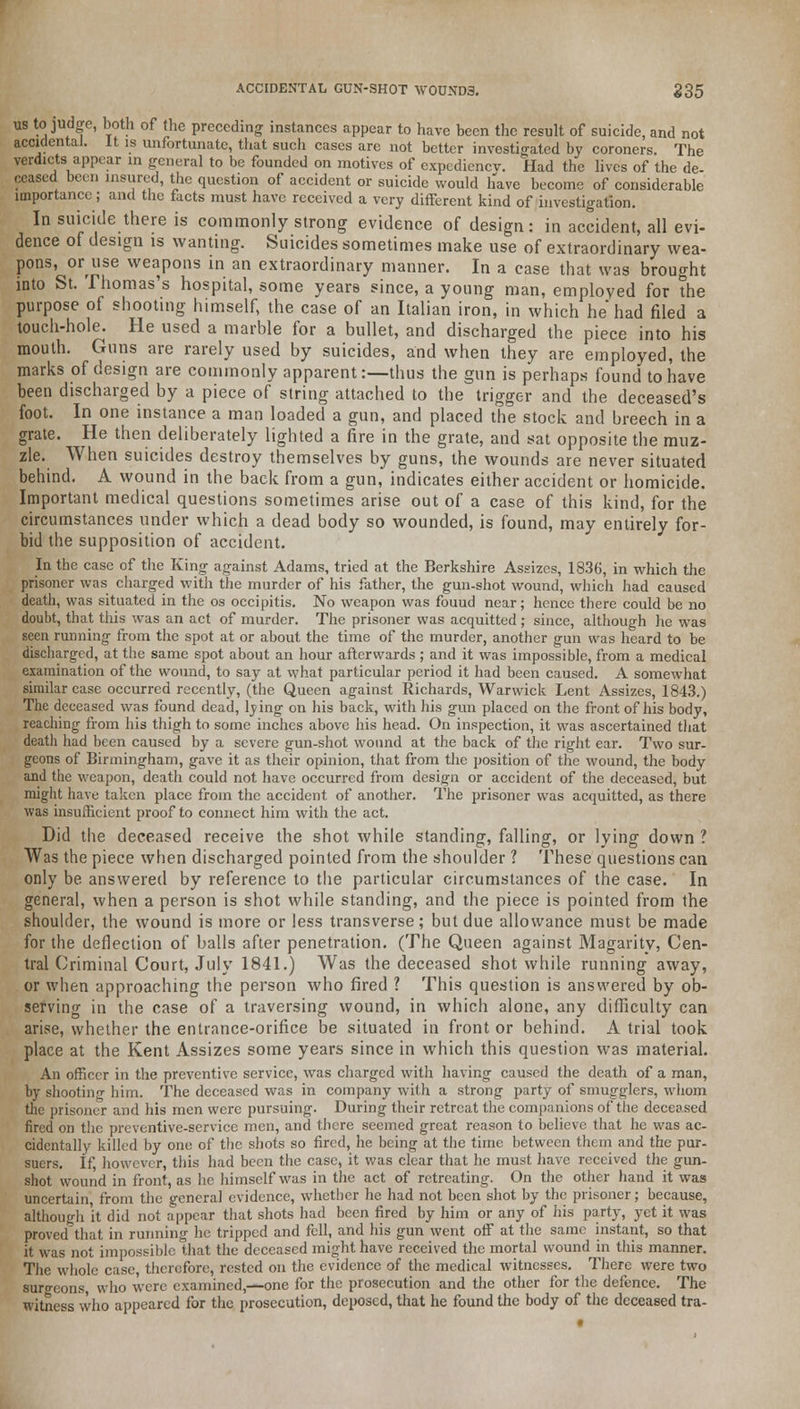 ACCIDENTAL GUN-SHOT WOUNDS. 235 us to judge, both of the preceding instances appear to have been the result of suicide, and not accidental. It is unfortunate, that such cases are not better investigated by coroners. The verdicts appear in general to be founded on motives of cxpediencv. Had the lives of the de- ceased been insured, the question of accident or suicide would have become of considerable importance; and the facts must have received a very different kind of investigation. In suicide there is commonly strong evidence of design: in accident, all evi- dence of design is wanting. Suicides sometimes make use of extraordinary wea- pons, oruse weapons in an extraordinary manner. In a case that was brought into St. Thomas's hospital, some years since, a young man, employed for the purpose of shooting himself, the case of an Italian iron, in which he had filed a touch-hole. He used a marble for a bullet, and discharged the piece into his mouth. Guns are rarely used by suicides, and when they are employed, the marks of design are commonly apparent:—thus the gun is perhaps found to have been discharged by a piece of string attached to the trigger and the deceased's foot. In one instance a man loaded a gun, and placed the stock and breech in a grate. He then deliberately lighted a fire in the grate, and sat opposite the muz- zle. When suicides destroy themselves by guns, the wounds are never situated behind. A wound in the back from a gun, indicates either accident or homicide. Important medical questions sometimes arise out of a case of this kind, for the circumstances under which a dead body so wounded, is found, may entirely for- bid the supposition of accident. In the case of the King against Adams, tried at the Berkshire Assizes, 1836, in which the prisoner was charged with the murder of his father, the gun-shot wound, which had caused death, was situated in the os occipitis. No weapon was fouud near; hence there could be no doubt, that this was an act of murder. The prisoner was acquitted ; since, although he was seen running from the spot at or about the time of the murder, another gun was heard to be discharged, at the same spot about an hour afterwards ; and it was impossible, from a medical examination of the wound, to say at what particular period it had been caused. A somewhat similar case occurred recently, (the Queen against Richards, Warwick Lent Assizes, 1843.) The deceased was found dead, lving on his back, with his gun placed on the front of his body, reaching from his thigh to some inches above his head. On inspection, it was ascertained that death had been caused by a severe gun-shot wound at the back of the right ear. Two sur- geons of Birmingham, gave it as their opinion, that from the position of the wound, the body and the weapon, death could not have occurred from design or accident of the deceased, but might have taken place from the accident of another. The prisoner was acquitted, as there was insufficient proof to connect him with the act. Did the deceased receive the shot while standing, falling, or lying down ? Was the piece when discharged pointed from the shoulder ? These questions can only be answered by reference to the particular circumstances of the case. In general, when a person is shot while standing, and the piece is pointed from the shoulder, the wound is more or less transverse; but due allowance must be made for the deflection of balls after penetration. (The Queen against Magarity, Cen- tral Criminal Court, July 1841.) Was the deceased shot while running away, or when approaching the person who fired 1 This question is answered by ob- serving in the case of a traversing wound, in which alone, any difficulty can arise, whether the entrance-orifice be situated in front or behind. A trial took place at the Kent Assizes some years since in which this question was material. An officer in the preventive service, was charged with having caused the death of a man, by shooting him. The deceased was in company with a strong party of smugglers, whom the prisoner and his men were pursuing. During their retreat the companions of the deceased fired on the preventive-service men, and there seemed great reason to believe that he was ac- cidentally killed by one of the shots so fired, he being at the time between them and the pur- suers. If, however, this had been the case, it was clear that he must have received the gun- shot wound in front, as he himself was in the act of retreating. On the other hand it was uncertain, from the general evidence, whether he had not been shot by the prisoner; because, although 'it did not appear that shots had been fired by him or any of his party, yet it was proved that in running he tripped and fell, and his gun went off at the same instant, so that it was not impossible that the deceased might have received the mortal wound in this manner. The whole case, therefore, rested on the evidence of the medical witnesses. There were two suro-eons, who were examined,—one for the prosecution and the other for the defence. The witness who appeared for the prosecution, deposed, that he found the body of the deceased tra-