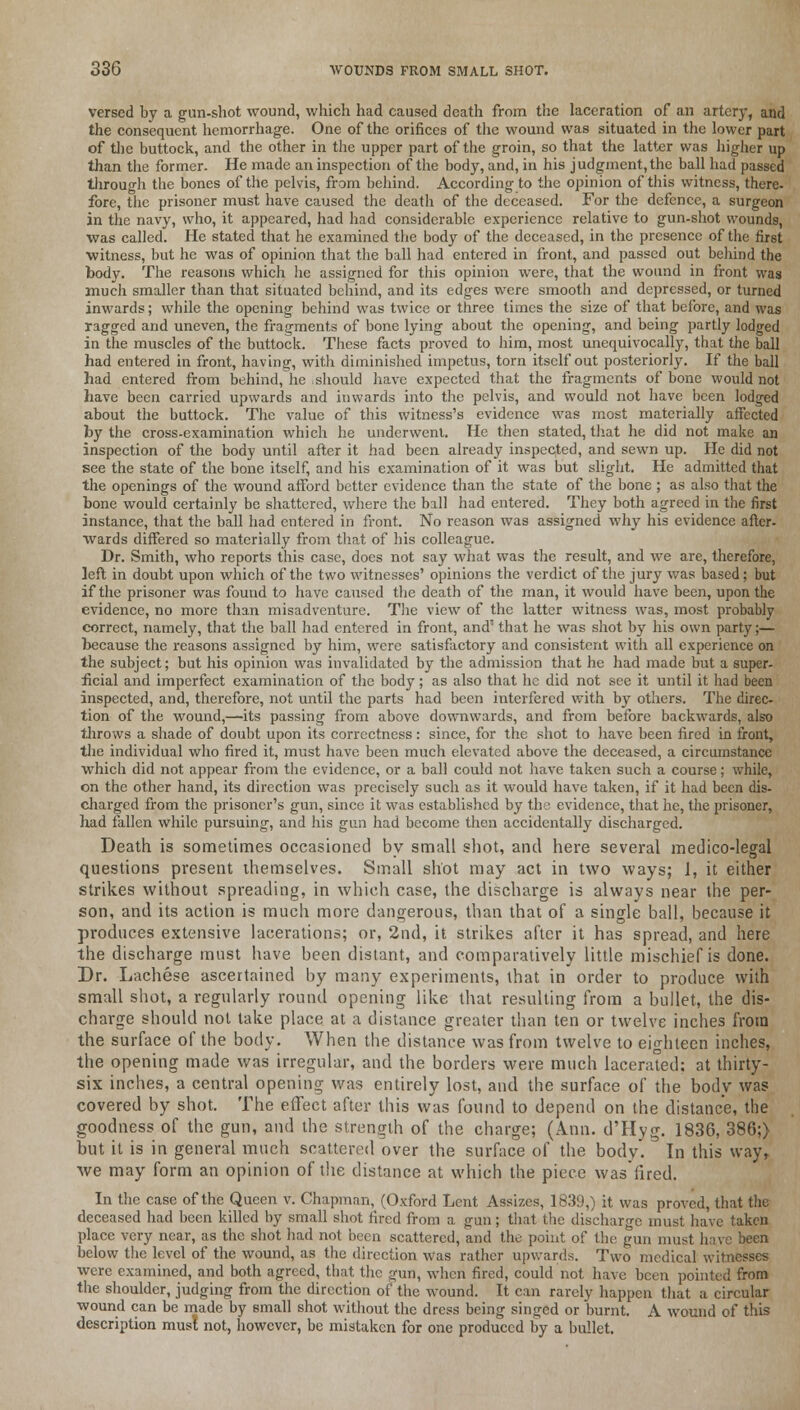 versed by a gun-shot wound, which had caused death from the laceration of an artery, and the consequent hemorrhage. One of the orifices of the wound was situated in the lower part of the buttock, and the other in the upper part of the groin, so that the latter was higher up than the former. He made an inspection of the body, and, in his j udgment, the ball had passed through the bones of the pelvis, from behind. According to the opinion of this witness, there, fore, the prisoner must have caused the death of the deceased. For the defence, a surgeon in the navy, who, it appeared, had had considerable experience relative to gun-shot wounds, was called. He stated that he examined the body of the deceased, in the presence of the first witness, but he was of opinion that the ball had entered in front, and passed out behind the body. The reasons which he assigned for this opinion were, that the wound in front was much smaller than that situated behind, and its edges were smooth and depressed, or turned inwards; while the opening behind was twice or three times the size of that before, and was ragged and uneven, the fragments of bone lying about the opening, and being partly lodged in the muscles of the buttock. These facts proved to him, most unequivocally, that the ball had entered in front, having, with diminished impetus, torn itself out posteriorly. If the ball had entered from behind, he should have expected that the fragments of bone would not have been carried upwards and inwards into the pelvis, and would not have been lodged about the buttock. The value of this witness's evidence was most materially affected by the cross-examination which he underwent. He then stated, that he did not make an inspection of the body until after it had been already inspected, and sewn up. He did not see the state of the bone itself, and his examination of it was but slight. He admitted that the openings of the wound afford better evidence than the state of the bone ; as also that the bone would certainly be shattered, where the ball had entered. They both agreed in the first instance, that the ball had entered in front. No reason was assigned why his evidence after, wards differed so materially from that of his colleague. Dr. Smith, who reports this case, does not say what was the result, and we arc, therefore, left in doubt upon which of the two witnesses' opinions the verdict of the jury was based; but if the prisoner was found to have caused the death of the man, it would have been, upon the evidence, no more than misadventure. The view of the latter witness was, most probably correct, namely, that the ball had entered in front, and' that he was shot by his own party;— because the reasons assigned by him, were satisfactory and consistent with all experience on the subject; but his opinion was invalidated by the admission that he had made but a super- ficial and imperfect examination of the body; as also that he did not see it until it had been inspected, and, therefore, not until the parts had been interfered with by others. The direc- tion of the wound,—its passing from above downwards, and from before backwards, also throws a shade of doubt upon its correctness: since, for the shot to have been fired in front, the individual who fired it, must have been much elevated above the deceased, a circumstance which did not appear from the evidence, or a ball could not have taken such a course; while, on the other hand, its direction was precisely such as it would have taken, if it had been dis- charged from the prisoner's gun, since it was established by the evidence, that he, the prisoner, had fallen while pursuing, and his gun had become then accidentally discharged. Death is sometimes occasioned by small shot, and here several medico-legal questions present themselves. Small shot may act in two ways; 1, it either strikes without spreading, in which case, the discharge is always near the per- son, and its action is much more dangerous, than that of a single ball, because it produces extensive lacerations; or, 2nd, it strikes after it has spread, and here the discharge must have been distant, and comparatively little mischief is done. Dr. Lachese ascertained by many experiments, that in order to produce with small shot, a regularly round opening like that resulting from a bullet, the dis- charge should not take place at a distance greater than ten or twelve inches from the surface of the body. When the distance was from twelve to eighteen inches, the opening made was irregular, and the borders were much lacerated: at thirty- six inches, a central opening was entirely lost, and the surface of the body was covered by shot. The effect after this was found to depend on the distance, the goodness of the gun, and the strength of the charge; (Ann. d'Hyg. 1836, 386;) but it is in general much scattered over the surface of the body'. In this way, Ave may form an opinion of the distance at which the piece wasfired. In the case of the Queen v. Chapman, (Oxford Lent Assizes, 1839,) it was proved, that the deceased had been killed by small shot fired from a gun; that the discharge must have taken place very near, as the shot had not been scattered, and the point of the gun must have been below the level of the wound, as the direction was rather upwards. Two medical witnesses were examined, and both agreed, that the gun, when fired, could not have been pointed from the shoulder, judging from the direction of the wound. It can rarely happen that a circular wound can be made by small shot without the dress being singed or burnt. A wound of this description must not, however, be mistaken for one produced by a bullet.