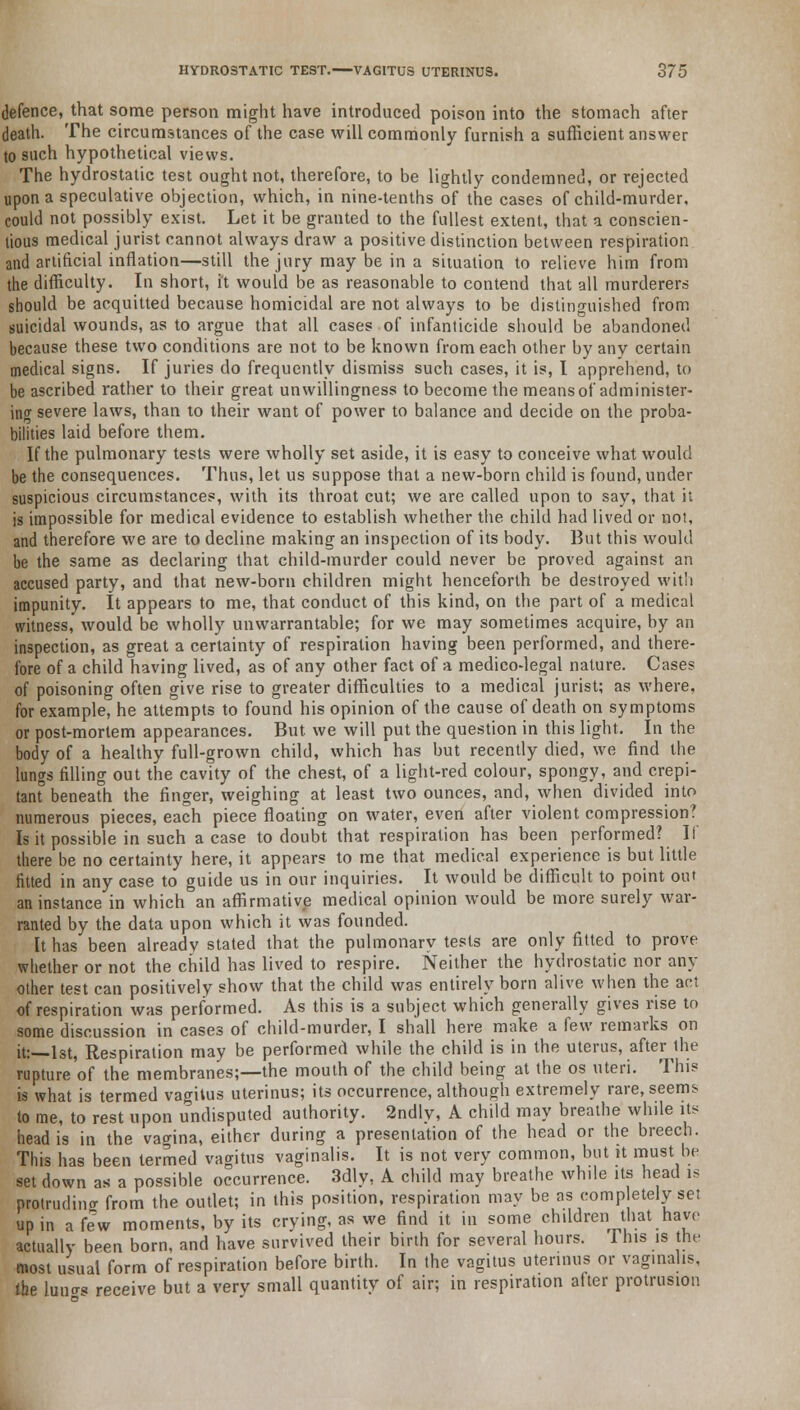 defence, that some person might have introduced poison into the stomach after death. The circumstances of the case will commonly furnish a sufficient answer to such hypothetical views. The hydrostatic test ought not, therefore, to be lightly condemned, or rejected upon a speculative objection, which, in nine-tenths of the cases of child-murder, could not possibly exist. Let it be granted to the fullest extent, that a conscien- tious medical jurist cannot always draw a positive distinction between respiration and artificial inflation—still the jury may be in a situation to relieve him from the difficulty. In short, it would be as reasonable to contend that all murderers should be acquitted because homicidal are not always to be distinguished from suicidal wounds, as to argue that all cases of infanticide should be abandoned because these two conditions are not to be known from each other by any certain medical signs. If juries do frequently dismiss such cases, it is, I apprehend, to be ascribed rather to their great unwillingness to become the means of administer- ing severe laws, than to their want of power to balance and decide on the proba- bilities laid before them. If the pulmonary tests were wholly set aside, it is easy to conceive what would be the consequences. Thus, let us suppose that a new-born child is found, under suspicious circumstances, with its throat cut; we are called upon to say, that it is impossible for medical evidence to establish whether the child had lived or not, and therefore we are to decline making an inspection of its body. But this would be the same as declaring that child-murder could never be proved against an accused party, and that new-born children might henceforth be destroyed with impunity. It appears to me, that conduct of this kind, on the part of a medical witness, would be wholly unwarrantable; for we may sometimes acquire, by an inspection, as great a certainty of respiration having been performed, and there- fore of a child having lived, as of any other fact of a medico-legal nature. Cases of poisoning often give rise to greater difficulties to a medical jurist; as where, for example, he attempts to found his opinion of the cause of death on symptoms or post-mortem appearances. But we will put the question in this light. In the body of a healthy full-grown child, which has but recently died, we find the lungs filling out the cavity of the chest, of a light-red colour, spongy, and crepi- tant0 beneath the finger, weighing at least two ounces, and, when divided into numerous pieces, each piece floating on water, even after violent compression? Is it possible in such a case to doubt that respiration has been performed? If there be no certainty here, it appears to me that medical experience is but little fitted in any case to guide us in our inquiries. It would be difficult to point out an instance in which an affirmative medical opinion would be more surely war- ranted by the data upon which it was founded. It has been already stated that the pulmonary tests are only fitted to prove whether or not the child has lived to respire. Neither the hydrostatic nor any other test can positively show that the child was entirely born alive when the act of respiration was performed. As this is a subject which generally gives rise to some discussion in cases of child-murder, I shall here make a few remarks on it:—1st, Respiration may be performed while the child is in the uterus, after the rupture'of the membranes;—the mouth of the child being at the os uteri. This is what is termed vagitus uterinus; its occurrence, although extremely rare, seems to me, to rest upon undisputed authority. 2ndly, A child may breathe while its head is in the vagina, either during a presentation of the head or the breech. This has been termed vagitus vaginalis. It is not very common, but it must be set down as a possible occurrence. 3dly, A child may breathe while its head is protrudino- from the outlet; in this position, respiration may be as comp etely set up in a few moments, by its crying, as we find it in some children that have actually been born, and have survived their birth for several hours. 1 his is the most usual form of respiration before birth. In the vagitus uterinus or vaginalis, tbe luucr* receive but a verv small quantity of air; in respiration after protrusion