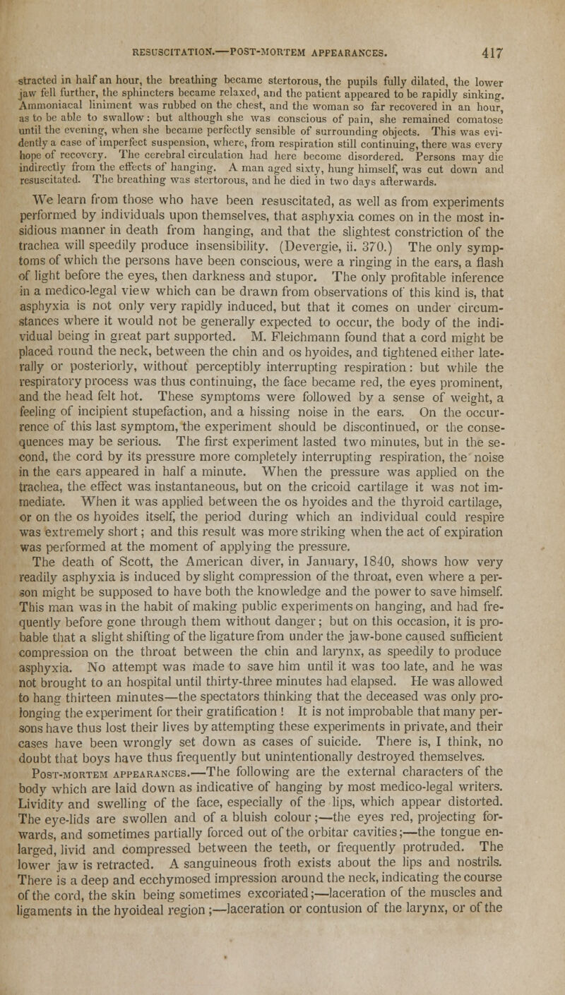 stracted in half an hour, the breathing became stertorous, the pupils fully dilated, the lower jaw fell further, the sphincters became relaxed, and the patient appeared to be rapidly sinking. Ammoniacal liniment was rubbed on the chest, and the woman so far recovered in an hour, as to be able to swallow: but although she was conscious of pain, she remained comatose until the evening, when she became perfectly sensible of surrounding objects. This was evi- dently a case of imperfect suspension, where, from respiration still continuing, there was every hope of recovery. The cerebral circulation had here become disordered. Persons may die indirectly from the effects of hanging. A man aged sixty, hung himself, was cut down and resuscitated. The breathing was stertorous, and he died in two days afterwards. We learn from those who have been resuscitated, as well as from experiments performed by individuals upon themselves, that asphyxia comes on in the most in- sidious manner in death from hanging, and that the slightest constriction of the trachea will speedily produce insensibility. (Devergie, ii. 370.) The only symp- toms of which the persons have been conscious, were a ringing in the ears, a flash of light before the eyes, then darkness and stupor. The only profitable inference in a medico-legal view which can be drawn from observations of this kind is, that asphyxia is not only very rapidly induced, but that it comes on under circum- stances where it would not be generally expected to occur, the body of the indi- vidual being in great part supported. M. Fleichmann found that a cord might be placed round the neck, between the chin and os hyoides, and tightened either late- rally or posteriorly, without perceptibly interrupting respiration: but while the respiratory process was thus continuing, the face became red, the eyes prominent, and the head felt hot. These symptoms were followed by a sense of weight, a feeling of incipient stupefaction, and a hissing noise in the ears. On the occur- rence of this last symptom, the experiment should be discontinued, or the conse- quences may be serious. The first experiment lasted two minutes, but in the se- cond, the cord by its pressure more completely interrupting respiration, the noise in the ears appeared in half a minute. When the pressure was applied on the trachea, the effect was instantaneous, but on the cricoid cartilage it was not im- mediate. When it was applied between the os hyoides and the thyroid cartilage, or on the os hyoides itself, the period during which an individual could respire was extremely short; and this result was more striking when the act of expiration was performed at the moment of applying the pressure. The death of Scott, the American diver, in January, 1840, shows how very readily asphyxia is induced by slight compression of the throat, even where a per- son might be supposed to have both the knowledge and the power to save himself. This man was in the habit of making public experiments on hanging, and had fre- quently before gone through them without danger; but on this occasion, it is pro- bable that a slight shifting of the ligature from under the jaw-bone caused sufficient compression on the throat between the chin and larynx, as speedily to produce asphyxia. No attempt was made to save him until it was too late, and he was not brought to an hospital until thirty-three minutes had elapsed. He was allowed to hang thirteen minutes—the spectators thinking that the deceased was only pro- longing the experiment for their gratification ! It is not improbable that many per- sons have thus lost their lives by attempting these experiments in private, and their cases have been wrongly set down as cases of suicide. There is, I think, no doubt that boys have thus frequently but unintentionally destroyed themselves. Post-mortem appearances.—The following are the external characters of the body which are laid down as indicative of hanging by most medico-legal writers. Lividity and swelling of the face, especially of the lips, which appear distorted. The eye-lids are swollen and of a bluish colour;—the eyes red, projecting for- wards, and sometimes partially forced out of the orbitar cavities;—the tongue en- larged, livid and compressed between the teeth, or frequently protruded. The lower jaw is retracted. A sanguineous froth exists about the lips and nostrils. There is a deep and ecchymosed impression around the neck, indicating the course of the cord, the skin being sometimes excoriated;—laceration of the muscles and ligaments in the hyoideal region;—laceration or contusion of the larynx, or of the