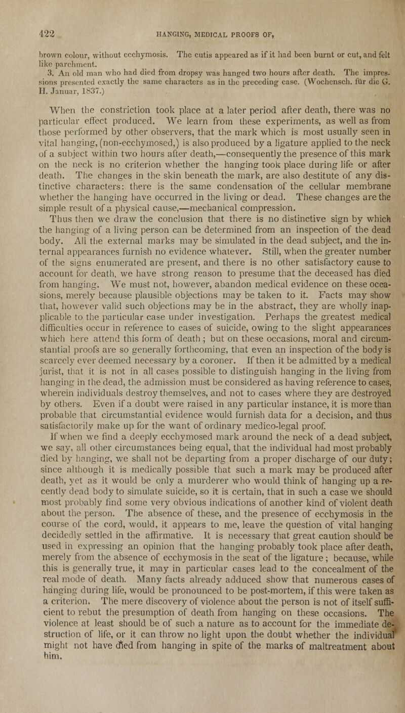 brown colour, without ecchymosis. The cutis appeared as if it had been burnt or cut, and felt like parchment. 3. An old man who had died from dropsy was hanged two hours after death. The impres- sions presented exactly the same characters as in the preceding case. (Wochensch. fur die G. H. Januar, 1837.) When the constriction took place at a later period after death, there was no particular effect produced. We learn from these experiments, as well as from those performed by other observers, that the mark which is most usually seen in vital hanging, (non-ecchymosed,) is also produced by a ligature applied to the neck of a subject within two hours after death,—consequently the presence of this mark on the neck is no criterion whether the hanging took place during life or after death. The changes in the skin beneath the mark, are also destitute of any dis- tinctive characters: there is the same condensation of the cellular membrane whether the hanging have occurred in the living or dead. These changes are the simple result of a physical cause,—mechanical compression. Thus then we draw the conclusion that there is no distinctive sign by which the hanging of a living person can be determined from an inspection of the dead body. All the external marks may be simulated in the dead subject, and the in- ternal appearances furnish no evidence whatever. Still, when the greater number of the signs enumerated are present, and there is no other satisfactory cause to account for death, we have strong reason to presume that the deceased has died from hanging. We must not, however, abandon medical evidence on these occa- sions, merely because plausible objections may be taken to it. Facts may show that, however valid such objections may be in the abstract, they are wholly inap- plicable to the particular case under investigation. Perhaps the greatest medical difficulties occur in reference to cases of suicide, owing to the slight appearances which here attend this form of death ; but on these occasions, moral and circum- stantial proofs are so generally forthcoming, that even an inspection of the body is scarcely ever deemed necessary by a coroner. If then it be admitted by a medical jurist, that it is not in all cases possible to distinguish hanging in the living from hanging in the dead, the admission must be considered as having reference to cases, wherein individuals destroy themselves, and not to cases where they are destroyed by others. Even if a doubt were raised in any particular instance, it is more than probable that circumstantial evidence would furnish data for a decision, and thus satisfactorily make up for the want of ordinary medico-legal proof. If when we find a deeply ecchymosed mark around the neck of a dead subject, we say, all other circumstances being equal, that the individual had most probably died by hanging, we shall not be departing from a proper discharge of our duty; since although it is medically possible that such a mark may be produced after death, yet as it would be only a murderer who would think of hanging up a re- cently dead body to simulate suicide, so it is certain, that in such a case we should most probably find some very obvious indications of another kind of violent death about the person. The absence of these, and the presence of ecchymosis in the course of the cord, would, it appears to me, leave the question of vital hanging decidedly settled in the affirmative. It is necessary that great caution should be used in expressing an opinion that the hanging probably took place after death, merely from the absence of ecchymosis in the seat of the ligature; because, while this is generally true, it may in particular cases lead to the concealment of the real mode of death. Many facts already adduced show that numerous cases of hanging during life, would be pronounced to be post-mortem, if this were taken as a criterion. The mere discovery of violence about the person is not of itself suffi- cient to rebut the presumption of death from hanging on these occasions. The violence at least should be of such a nature as to account for the immediate de- struction of life, or it can throw no light upon the doubt whether the individual might not have died from hanging in spite of the marks of maltreatment about him.