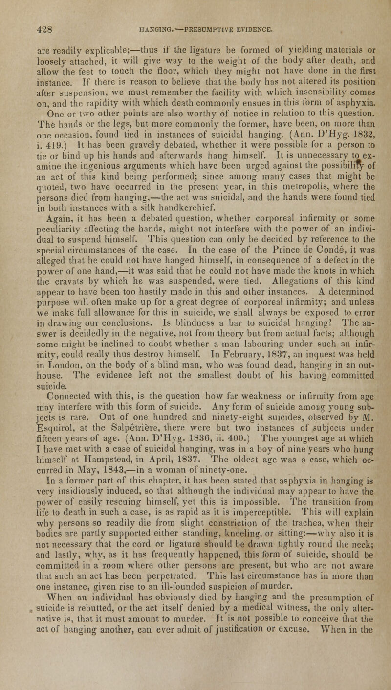 are readily explicable;—thus if the ligature be formed of yielding materials or loosely attached, it will give way to the weight of the body after death, and allow the feet to touch the floor, which they might not have done in the first instance. If there is reason to believe that the body has not altered its position after suspension, we must remember the facility with which insensibility comes on, and the rapidity with which death commonly ensues in this form of asphyxia. One or two other points are also worthy of notice in relation to this question. The hands or the legs, but more commonly the former, have been, on more than one occasion, found tied in instances of suicidal hanging. (Ann. D'Hyg. 1832, i. 419.) It has been gravely debated, whether it were possible for a person to tie or bind up his hands and afterwards hang himself. It is unnecessary to ex- amine the ingenious arguments which have been urged against the possibility of an act of this kind being performed; since among many cases that might be quoted, two have occurred in the present year, in this metropolis, where the persons died from hanging,—the act was suicidal, and the hands were found tied in both instances with a silk handkerchief. Again, it has been a debated question, whether corporeal infirmity or some peculiarity affecting the hands, might not interfere with the power of an indivi- dual to suspend himself. This question can only be decided by reference to the special circumstances of the case. In the case of the Prince de Conde, it was alleged that he could not have hanged himself, in consequence of a defect in the power of one hand,—it was said that he could not have made the knots in which the cravats by which he was suspended, were tied. Allegations of this kind appear to have been too hastily made in this and other instances. A determined purpose will often make up for a great degree of corporeal infirmity; and unless we make full allowance for this in suicide, we shall always be exposed to error in drawing our conclusions. Is blindness a bar to suicidal hanging? The an- swer is decidedly in the negative, not from theory but from actual facts; although some might be inclined to doubt whether a man labouring under such an infir- mity, could really thus destroy himself. In February, 1837, an inquest was held in London, on the body of a blind man, who was found dead, hanging in an out- house. The evidence left not the smallest doubt of his having committed suicide. Connected with this, is the question how far weakness or infirmity from age may interfere with this form of suicide. Any form of suicide among young sub- jects is rare. Out of one hundred and ninety-eight suicides, observed by M. Esquirol, at the Salpetriere, there were but two instances of subjects under fifteen years of age. (Ann. D'Hyg. 1836, ii. 400.) The youngest age at which I have met with a case of suicidal hanging, was in a boy of nine years who hung himself at Hampstead, in April, 1837. The oldest age was a case, which oc- curred in May, 1843,—in a woman of ninety-one. In a former part of this chapter, it has been stated that asphyxia in hanging is very insidiously induced, so that although the individual may appear to have the power of easily rescuing himself, yet this is impossible. The transition from life to death in such a case, is as rapid as it is imperceptible. This will explain why persons so readily die from slight constriction of the trachea, when their bodies are partly supported either standing, kneeling, or sitting:—why also it is not necessary that the cord or ligature should be drawn tightly round the neck; and lastly, why, as it has frequently happened, this form of suicide, should be committed in a room where other persons are present, but who are not aware that such an act has been perpetrated. This last circumstance has in more than one instance, given rise to an ill-founded suspicion of murder. When an individual has obviously died by hanging and the presumption of suicide is rebutted, or the act itself denied by a medical witness, the only alter- native is, that it must amount to murder. It is not possible to conceive that the act of hanging another, can ever admit of justification or excuse. When in the