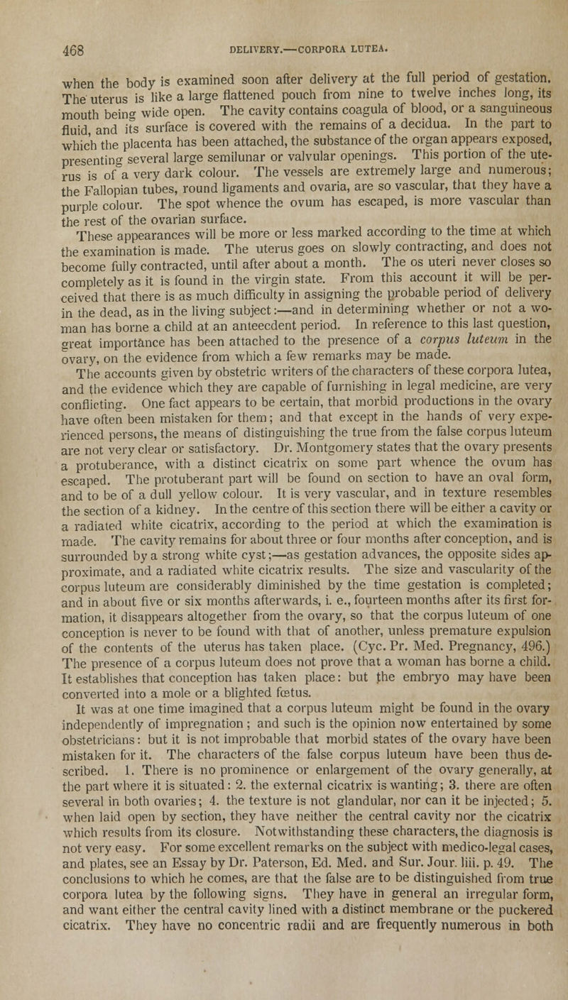 when the body is examined soon after delivery at the full period of gestation. The uterus is like a large flattened pouch from nine to twelve inches long, its mouth beins wide open. The cavity contains coagula of blood, or a sanguineous fluid and Hs surface is covered with the remains of a decidua. In the part to which the placenta has been attached, the substance of the organ appears exposed, presenting several large semilunar or valvular openings. This portion of the ute- rus is of a very dark colour. The vessels are extremely large and numerous; the Fallopian tubes, round ligaments and ovaria, are so vascular, that they have a purple colour. The spot whence the ovum has escaped, is more vascular than the rest of the ovarian surface. These appearances will be more or less marked according to the time at which the examination is made. The uterus goes on slowly contracting, and does not become fully contracted, until after about a month. The os uteri never closes so completely as it is found in the virgin state. From this account it will be per- ceived that there is as much difficulty in assigning the probable period of delivery in the dead, as in the living subject:—and in determining whether or not a wo- man has borne a child at an antecedent period. In reference to this last question, great importance has been attached to the presence of a corpus luteum in the ovary, on the evidence from which a few remarks may be made. The accounts given by obstetric writers of the characters of these corpora lutea, and the evidence which they are capable of furnishing in legal medicine, are very conflicting. One fact appears to be certain, that morbid productions in the ovary have often been mistaken for them; and that except in the hands of very expe- rienced persons, the means of distinguishing the true from the false corpus luteum are not very clear or satisfactory. Dr. Montgomery states that the ovary presents a protuberance, with a distinct cicatrix on some part whence the ovum has escaped. The protuberant part will be found on section to have an oval form, and to be of a dull yellow colour. It is very vascular, and in texture resembles the section of a kidney. In the centre of this section there will be either a cavity or a radiated white cicatrix, according to the period at which the examination is made. The cavity remains for about three or four months after conception, and is surrounded by a strong white cyst;—as gestation advances, the opposite sides ap- proximate, and a radiated white cicatrix results. The size and vascularity of the corpus luteum are considerably diminished by the time gestation is completed; and in about five or six months afterwards, i. e., fourteen months after its first for- mation, it disappears altogether from the ovary, so that the corpus luteum of one conception is never to be found with that of another, unless premature expulsion of the contents of the uterus has taken place. (Cyc. Pr. Med. Pregnancy, 496.) The presence of a corpus luteum does not prove that a woman has borne a child. It establishes that conception has taken place: but the embryo may have been converted into a mole or a blighted foatus. It was at one time imagined that a corpus luteum might be found in the ovary independently of impregnation ; and such is the opinion now entertained by some obstetricians: but it is not improbable that morbid states of the ovary have been mistaken for it. The characters of the false corpus luteum have been thus de- scribed. 1. There is no prominence or enlargement of the ovary generally, at the part where it is situated: 2. the external cicatrix is wanting; 3. there are often several in both ovaries; 4. the texture is not glandular, nor can it be injected; 5. when laid open by section, they have neither the central cavity nor the cicatrix which results from its closure. Notwithstanding these characters, the diagnosis is not very easy. For some excellent remarks on the subject with medico-legal cases, and plates, see an Essay by Dr. Paterson, Ed. Med. and Sur. Jour. liii. p. 49. The conclusions to which he comes, are that the false are to be distinguished from true corpora lutea by the following signs. They have in general an irregular form, and want either the central cavity lined with a distinct membrane or the puckered cicatrix. They have no concentric radii and are frequently numerous in both