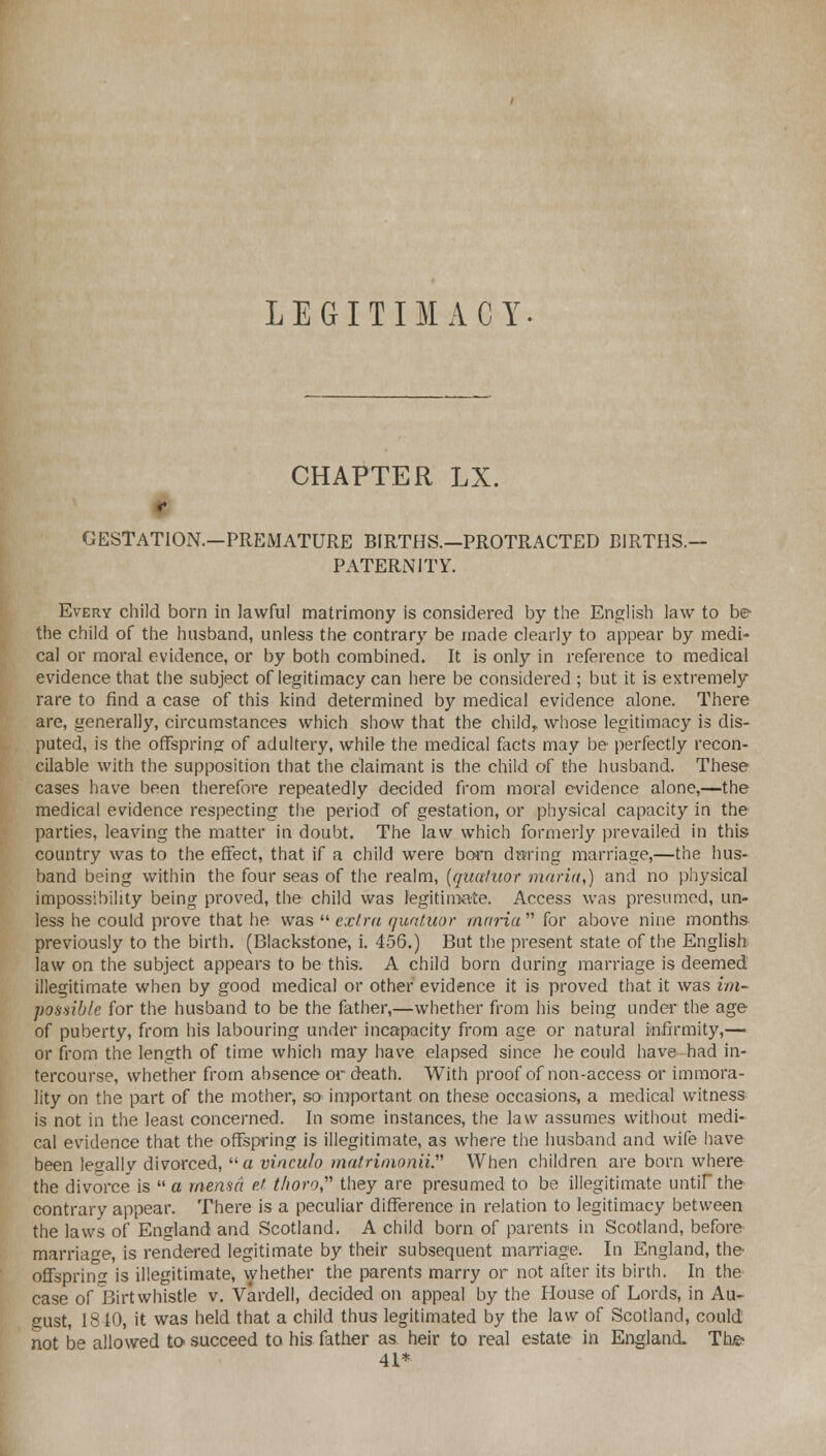 LEGITIMACY. CHAPTER LX. r GESTATION.—PREMATURE BIRTHS.—PROTRACTED BIRTHS.— PATERNITY. Every child born in lawful matrimony is considered by the English law to be the child of the husband, unless the contrary be made clearly to appear by medi- cal or moral evidence, or by both combined. It is only in reference to medical evidence that the subject of legitimacy can here be considered ; but it is extremely rare to find a case of this kind determined by medical evidence alone. There are, generally, circumstances which show that the child, whose legitimacy is dis- puted, is the offspring of adultery, while the medical facts may be perfectly recon- cilable with the supposition that the claimant is the child of the husband. These cases have been therefore repeatedly decided from moral evidence alone,—the medical evidence respecting the period of gestation, or physical capacity in the parties, leaving the matter in doubt. The law which formerly prevailed in this- country was to the effect, that if a child were born during marriage,—the hus- band being within the four seas of the realm, (qualuor maria,) and no physical impossibility being proved, the child was legitimate. Access was presumed, un- less he could prove that he was  extra quntuor maria  for above nine months previously to the birth. (Blackstone, i. 456.) But the present state of the English law on the subject appears to be this. A child born during marriage is deemed illegitimate when by good medical or other evidence it is proved that it was im- possible for the husband to be the father,—whether from his being under the age of puberty, from his labouring under incapacity from age or natural infirmity,— or from the length of time which may have elapsed since he could have-had in- tercourse, whether from absence or death. With proof of non-access or immora- lity on the part of the mother, so important on these occasions, a medical witness is not in the least concerned. In some instances, the law assumes without medi- cal evidence that the offspring is illegitimate, as where the husband and wife have been legally divorced, a vinculo matrimonii. When children are born where the divorce is  a mensd ef. thoro, they are presumed to be illegitimate until the contrary appear. There is a peculiar difference in relation to legitimacy between the laws of England and Scotland. A child born of parents in Scotland, before marriage, is rendered legitimate by their subsequent marriage. In England, the offspring is illegitimate, whether the parents marry or not after its birth. In the case of Birt whistle v. Vardell, decided on appeal by the House of Lords, in Au- gust, 1310, it was held that a child thus legitimated by the law of Scotland, could not be allowed to succeed to his father as heir to real estate in England. The- 41*