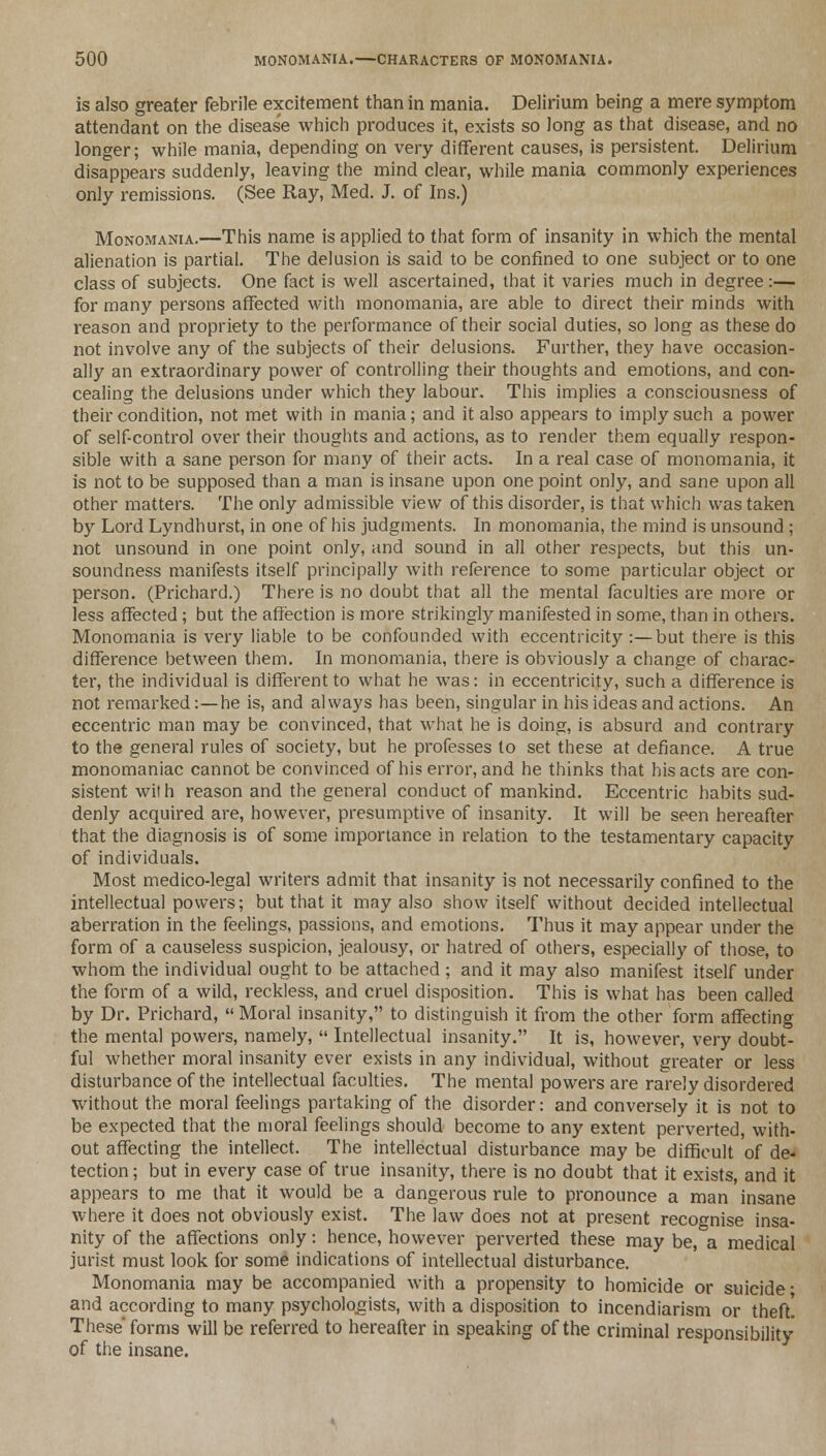 is also greater febrile excitement than in mania. Delirium being a mere symptom attendant on the disease which produces it, exists so long as that disease, and no longer; while mania, depending on very different causes, is persistent. Delirium disappears suddenly, leaving the mind clear, while mania commonly experiences only remissions. (See Ray, Med. J. of Ins.) Monomania.—This name is applied to that form of insanity in which the mental alienation is partial. The delusion is said to be confined to one subject or to one class of subjects. One fact is well ascertained, that it varies much in degree:—• for many persons affected with monomania, are able to direct their minds with reason and propriety to the performance of their social duties, so long as these do not involve any of the subjects of their delusions. Further, they have occasion- ally an extraordinary power of controlling their thoughts and emotions, and con- cealing the delusions under which they labour. This implies a consciousness of their condition, not met with in mania; and it also appears to imply such a power of self-control over their thoughts and actions, as to rentier them equally respon- sible with a sane person for many of their acts. In a real case of monomania, it is not to be supposed than a man is insane upon one point only, and sane upon all other matters. The only admissible view of this disorder, is that which was taken by Lord Lyndhurst, in one of his judgments. In monomania, the mind is unsound ; not unsound in one point only, and sound in all other respects, but this un- soundness manifests itself principally with reference to some particular object or person. (Prichard.) There is no doubt that all the mental faculties are more or less affected; but the affection is more strikingly manifested in some, than in others. Monomania is very liable to be confounded with eccentricity :—but there is this difference between them. In monomania, there is obviously a change of charac- ter, the individual is different to what he was: in eccentricity, such a difference is not remarked:—he is, and always has been, singular in his ideas and actions. An eccentric man may be convinced, that what he is doing, is absurd and contrary to the general rules of society, but he professes to set these at defiance. A true monomaniac cannot be convinced of his error, and he thinks that his acts are con- sistent with reason and the general conduct of mankind. Eccentric habits sud- denly acquired are, however, presumptive of insanity. It will be seen hereafter that the diagnosis is of some importance in relation to the testamentary capacity of individuals. Most medico-legal writers admit that insanity is not necessarily confined to the intellectual powers; but that it may also show itself without decided intellectual aberration in the feelings, passions, and emotions. Thus it may appear under the form of a causeless suspicion, jealousy, or hatred of others, especially of those, to whom the individual ought to be attached ; and it may also manifest itself under the form of a wild, reckless, and cruel disposition. This is what has been called by Dr. Prichard,  Moral insanity, to distinguish it from the other form affecting the mental powers, namely,  Intellectual insanity. It is, however, very doubt- ful whether moral insanity ever exists in any individual, without greater or less disturbance of the intellectual faculties. The mental powers are rarely disordered without the moral feelings partaking of the disorder: and conversely it is not to be expected that the moral feelings should become to any extent perverted, with- out affecting the intellect. The intellectual disturbance may be difficult of de- tection ; but in every case of true insanity, there is no doubt that it exists, and it appears to me that it would be a dangerous rule to pronounce a man insane where it does not obviously exist. The law does not at present recognise insa- nity of the affections only: hence, however perverted these may be, a medical jurist must look for some indications of intellectual disturbance. Monomania may be accompanied with a propensity to homicide or suicide* and according to many psychologists, with a disposition to incendiarism or theft. These'forms will be referred to hereafter in speaking of the criminal responsibility of the insane.